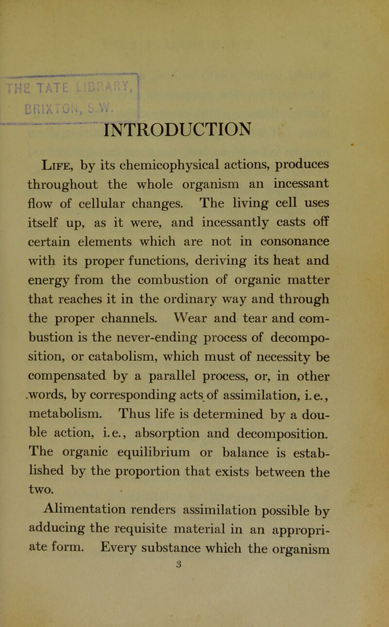 INTRODUCTION Life, by its chemicophysical actions, produces throughout the whole organism an incessant flow of cellular changes. The living cell uses itself up, as it were, and incessantly casts off certain elements which are not in consonance with its proper functions, deriving its heat and energy from the combustion of organic matter that reaches it in the ordinary way and through the proper channels. Wear and tear and com- bustion is the never-ending process of decompo- sition, or catabolism, which must of necessity be compensated by a parallel process, or, in other .words, by corresponding acts of assimilation, i. e., metabolism. Thus life is determined by a dou- ble action, i.e., absorption and decomposition. The organic equilibrium or balance is estab- lished by the proportion that exists between the two. Alimentation renders assimilation possible by adducing the requisite material in an appropri- ate form. Every substance which the organism