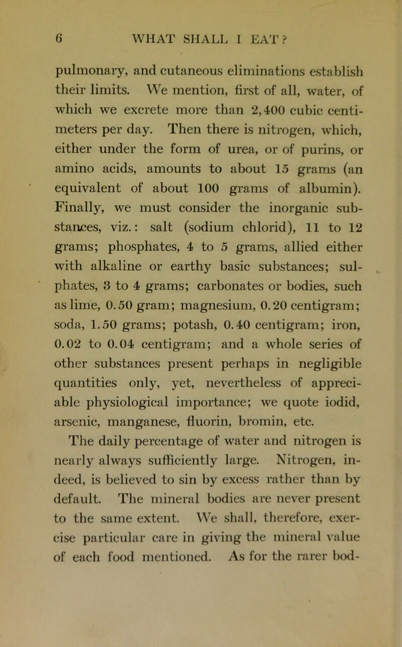 pulmonary, and cutaneous eliminations establish their limits. We mention, first of all, water, of which we excrete more than *2,400 cubic centi- meters per day. Then there is nitrogen, which, either under the form of urea, or of purins, or amino acids, amounts to about 15 grams (an equivalent of about 100 grams of albumin). Finally, we must consider the inorganic sub- stances, viz.: salt (sodium chlorid), 11 to 12 grams; phosphates, 4 to 5 grams, allied either with alkaline or earthy basic substances; sul- phates, 3 to 4 grams; carbonates or bodies, such as lime, 0.50 gram; magnesium, 0.20 centigram ; soda, 1.50 grams; potash, 0.40 centigram; iron, 0.02 to 0.04 centigram; and a whole series of other substances present perhaps in negligible quantities only, yet, nevertheless of appreci- able physiological importance; we quote iodid, arsenic, manganese, fluorin, bromin, etc. The daily percentage of water and nitrogen is nearly always sufficiently large. Nitrogen, in- deed, is believed to sin by excess rather than by default. The mineral bodies are never present to the same extent. We shall, therefore, exer- cise particular care in giving the mineral value of each food mentioned. As for the rarer bod-