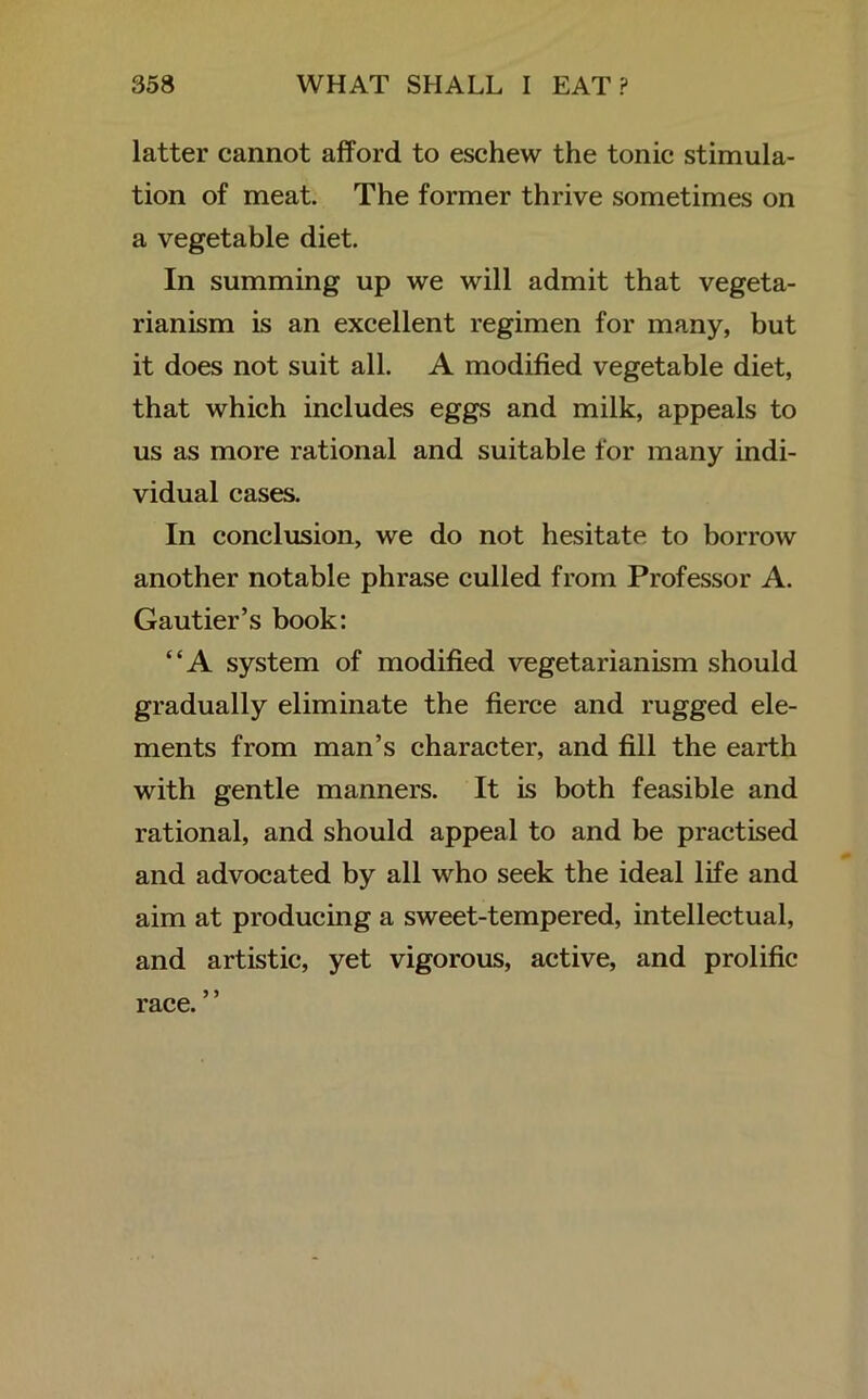 latter cannot afford to eschew the tonic stimula- tion of meat. The former thrive sometimes on a vegetable diet. In summing up we will admit that vegeta- rianism is an excellent regimen for many, but it does not suit all. A modified vegetable diet, that which includes eggs and milk, appeals to us as more rational and suitable for many indi- vidual cases. In conclusion, we do not hesitate to borrow another notable phrase culled from Professor A. Gautier’s book: “A system of modified vegetarianism should gradually eliminate the fierce and rugged ele- ments from man’s character, and fill the earth with gentle manners. It is both feasible and rational, and should appeal to and be practised and advocated by all who seek the ideal life and aim at producing a sweet-tempered, intellectual, and artistic, yet vigorous, active, and prolific race.