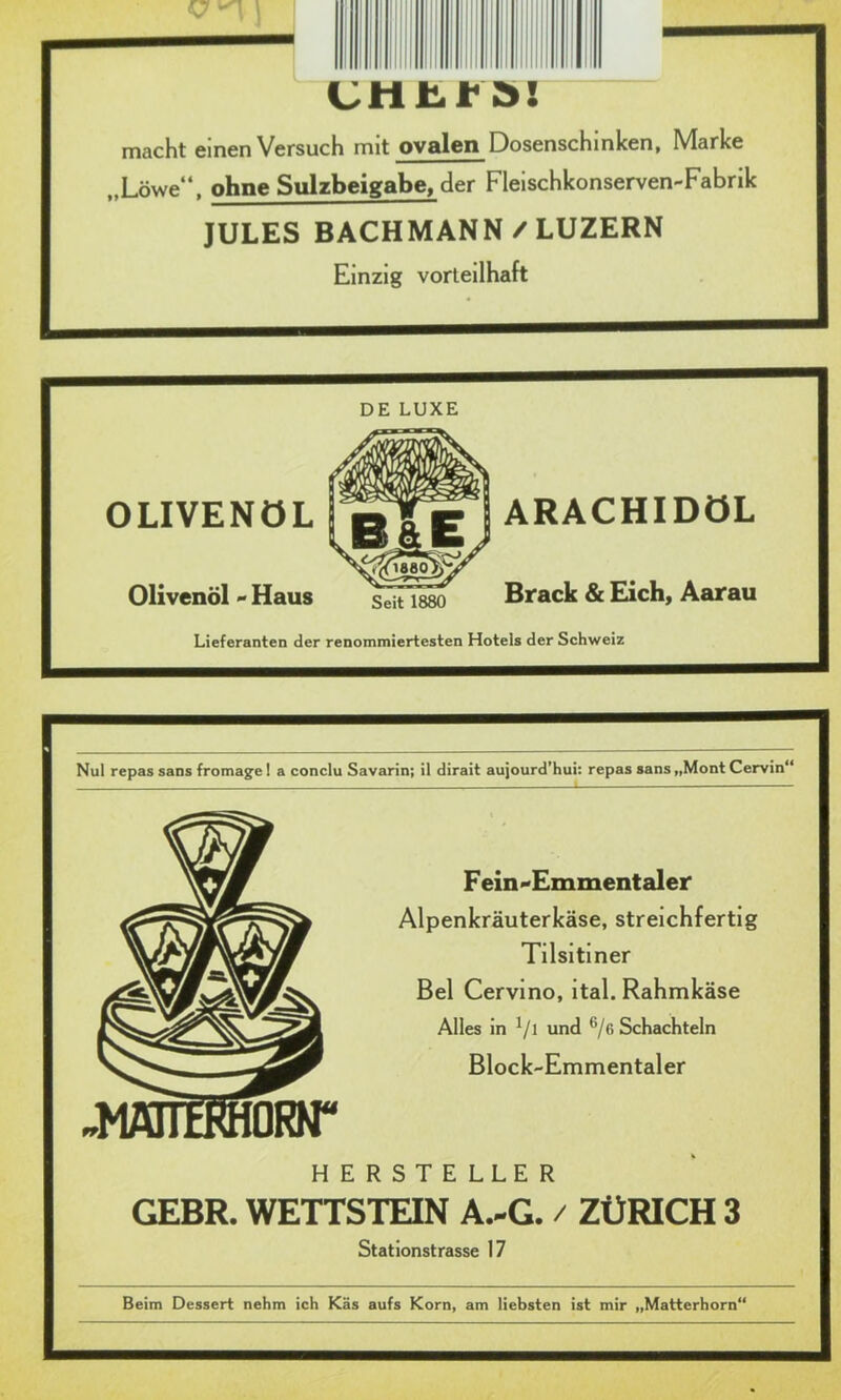 V \ 1 — macht einen Versuch mit ovalen Dosenschinken, Marke ,,Löwe“, ohne Sulzbeigabe, der Fleischkonserven-Fabrik JULES BACHMANN / LUZERN Einzig vorteilhaft DE LUXE OLIVENÖL Olivenöl - Haus Lieferanten der renommiertesten Hoteis der Schweiz Nul repas sans fromage ! a conclu Savarin; il dirait aujourd’hui: repas sans „Mont Cervin“ Fein-Emmentaler Alpenkräuterkäse, streichfertig Tilsitiner Bel Cervino, ital. Rahmkäse Alles in V1 und 6/ß Schachteln Block-Emmentaler HERSTELLER GEBR. WETTSTEIN A.-G. / ZÜRICH 3 Stationstrasse 17 Beim Dessert nehm ich Käs aufs Korn, am liebsten ist mir „Matterhorn“ Seit 1880 ARACHIDÖL Brack & Eich, Aarau