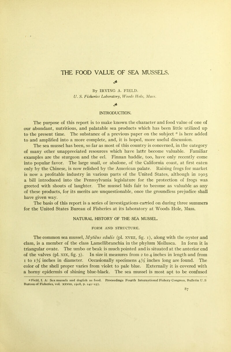 By IRVING A. FIELD. U. S. Fisheries Laboratory, Woods Hole, Mass. J- INTRODUCTION. The purpose of this report is to make known the character and food value of one of our abundant, nutritious, and palatable sea products which has been little utilized up to the present time. The substance of a previous paper on the subject “ is here added to and amplified into a more complete, and, it is hoped, more useful discussion. The sea mussel has been, so far as most of this country is concerned, in the category of many other unappreciated resources which have lat&r become valuable. Familiar examples are the sturgeon and the eel. Finnan haddie, too, have only recently come into popular favor. The large snail, or abalone, of the California coast, at first eaten only by the Chinese, is now relished by the American palate. Raising frogs for market is now a profitable industry in various parts of the United States, although in 1903 a bill introduced into the Pennsylvania legislature for the protection of frogs was greeted with shouts of laughter. The mussel bids fair to become as valuable as any of these products, for its merits are unquestionable, once the groundless prejudice shall have given way. The basis of this report is a series of investigations carried on during three summers for the United States Bureau of Fisheries at its laboratory at Woods Hole, Mass. NATURAL HISTORY OF THE SEA MUSSEL. FORM AND STRUCTURE. The common sea mussel, Mytilus edulis (pi. xvm, fig. 1), along with the oyster and clam, is a member of the class Lamellibranchia in the phylum Mollusca. In form it is triangular ovate. The umbo or beak is much pointed and is situated at the anterior end of the valves (pi. xix, fig. 3). In size it measures from 2 to 4 inches in length and from 1 to 1^2 inches in diameter. Occasionally specimens 4^2 inches long are found. The color of the shell proper varies from violet to pale blue. Externally it is covered with a horny epidermis of shining blue-black. The sea mussel is most apt to be confused a Field, I. A: Sea mussels and dogfish as food. Proceedings Fourth International Fishery Congress, Bulletin U. S Bureau of Fisheries, vol. xxvm, 1908, p. 241-257.