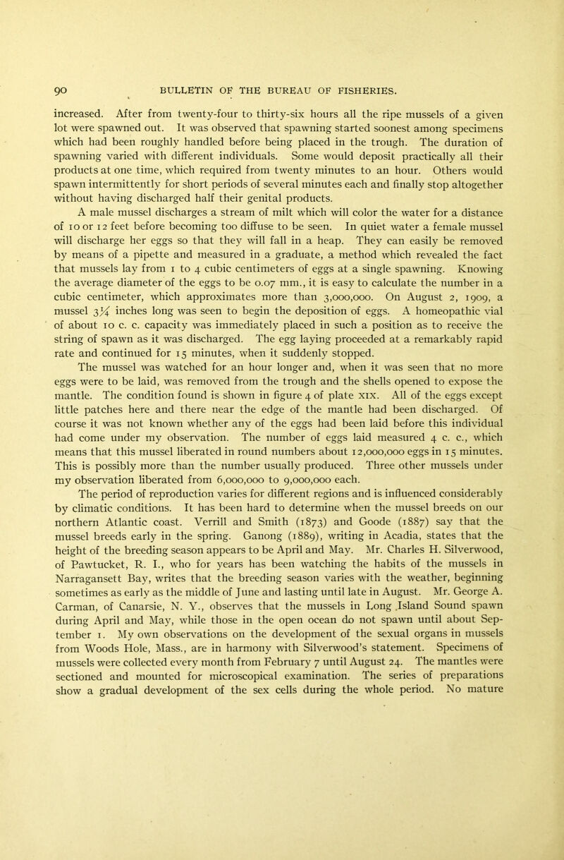 increased. After from twenty-four to thirty-six hours all the ripe mussels of a given lot were spawned out. It was observed that spawning started soonest among specimens which had been roughly handled before being placed in the trough. The duration of spawning varied with different individuals. Some would deposit practically all their products at one time, which required from twenty minutes to an hour. Others would spawn intermittently for short periods of several minutes each and finally stop altogether without having discharged half their genital products. A male mussel discharges a stream of milt which will color the water for a distance of ioor 12 feet before becoming too diffuse to be seen. In quiet water a female mussel will discharge her eggs so that they will fall in a heap. They can easily be removed by means of a pipette and measured in a graduate, a method which revealed the fact that mussels lay from i to 4 cubic centimeters of eggs at a single spawning. Knowing the average diameter of the eggs to be 0.07 mm., it is easy to calculate the number in a cubic centimeter, which approximates more than 3,000,000. On August 2, 1909, a mussel inches long was seen to begin the deposition of eggs. A homeopathic vial of about 10 c. c. capacity was immediately placed in such a position as to receive the string of spawn as it was discharged. The egg laying proceeded at a remarkably rapid rate and continued for 15 minutes, when it suddenly stopped. The mussel was watched for an hour longer and, when it was seen that no more eggs were to be laid, was removed from the trough and the shells opened to expose the mantle. The condition found is shown in figure 4 of plate xix. All of the eggs except little patches here and there near the edge of the mantle had been discharged. Of course it was not known whether any of the eggs had been laid before this individual had come under my observation. The number of eggs laid measured 4 c. c., which means that this mussel liberated in round numbers about 12,000,000 eggs in 15 minutes. This is possibly more than the number usually produced. Three other mussels under my observation liberated from 6,000,000 to 9,000,000 each. The period of reproduction varies for different regions and is influenced considerably by climatic conditions. It has been hard to determine when the mussel breeds on our northern Atlantic coast. Verrill and Smith (1873) and Goode (1887) say that the mussel breeds early in the spring. Ganong (1889), writing in Acadia, states that the height of the breeding season appears to be April and May. Mr. Charles H. Silverwood, of Pawtucket, R. I., who for years has been watching the habits of the mussels in Narragansett Bay, writes that the breeding season varies with the weather, beginning sometimes as early as the middle of June and lasting until late in August. Mr. George A. Carman, of Canarsie, N. Y., observes that the mussels in Long .Island Sound spawn during April and May, while those in the open ocean do not spawn until about Sep- tember 1. My own observations on the development of the sexual organs in mussels from Woods Hole, Mass., are in harmony with Silverwood’s statement. Specimens of mussels were collected every month from February 7 until August 24. The mantles were sectioned and mounted for microscopical examination. The series of preparations show a gradual development of the sex cells during the whole period. No mature