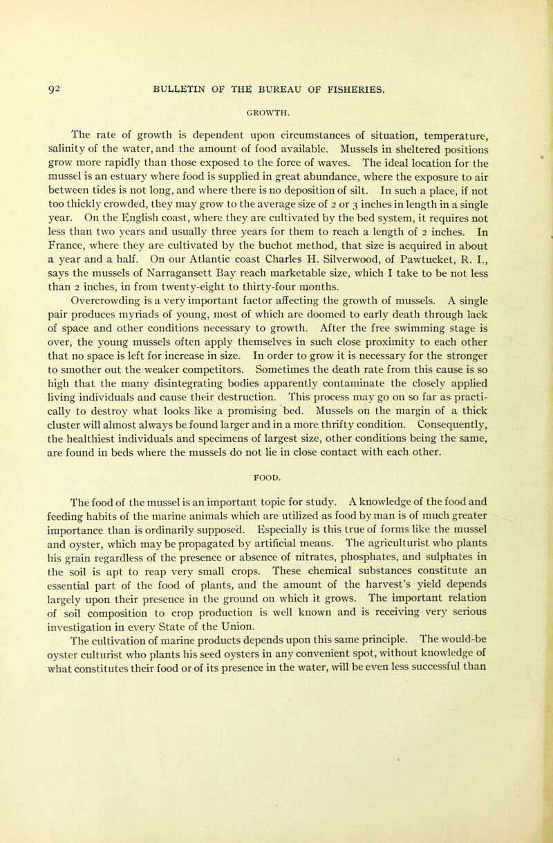 GROWTH. The rate of growth is dependent upon circumstances of situation, temperature, salinity of the water, and the amount of food available. Mussels in sheltered positions grow more rapidly than those exposed to the force of waves. The ideal location for the mussel is an estuary where food is supplied in great abundance, where the exposure to air between tides is not long, and where there is no deposition of silt. In such a place, if not too thickly crowded, they may grow to the average size of 2 or 3 inches in length in a single year. On the English coast, where they are cultivated by the bed system, it requires not less than two years and usually three years for them to reach a length of 2 inches. In France, where they are cultivated by the buchot method, that size is acquired in about a year and a half. On our Atlantic coast Charles H. Silverwood, of Pawtucket, R. I., says the mussels of Narragansett Bay reach marketable size, which I take to be not less than 2 inches, in from twenty-eight to thirty-four months. Overcrowding is a very important factor affecting the growth of mussels. A single pair produces myriads of young, most of which are doomed to early death through lack of space and other conditions necessary to growth. After the free swimming stage is over, the young mussels often apply themselves in such close proximity to each other that no space is left for increase in size. In order to grow it is necessary for the stronger to smother out the weaker competitors. Sometimes the death rate from this cause is so high that the many disintegrating bodies apparently contaminate the closely applied living individuals and cause their destruction. This process may go on so far as practi- cally to destroy what looks like a promising bed. Mussels on the margin of a thick cluster will almost always be found larger and in a more thrifty condition. Consequently, the healthiest individuals and specimens of largest size, other conditions being the same, are found in beds where the mussels do not lie in close contact with each other. FOOD. The food of the mussel is an important topic for study. A knowledge of the food and feeding habits of the marine animals which are utilized as food by man is of much greater importance than is ordinarily supposed. Especially is this true of forms like the mussel and oyster, which may be propagated by artificial means. The agriculturist who plants his grain regardless of the presence or absence of nitrates, phosphates, and sulphates in the soil is apt to reap very small crops. These chemical substances constitute an essential part of the food of plants, and the amount of the harvest’s yield depends largely upon their presence in the ground on which it grows. The important relation of soil composition to crop production is well known and is receiving very serious investigation in every State of the Union. The cultivation of marine products depends upon this same principle. The would-be oyster culturist who plants his seed oysters in any convenient spot, without knowledge of what constitutes their food or of its presence in the water, will be even less successful than