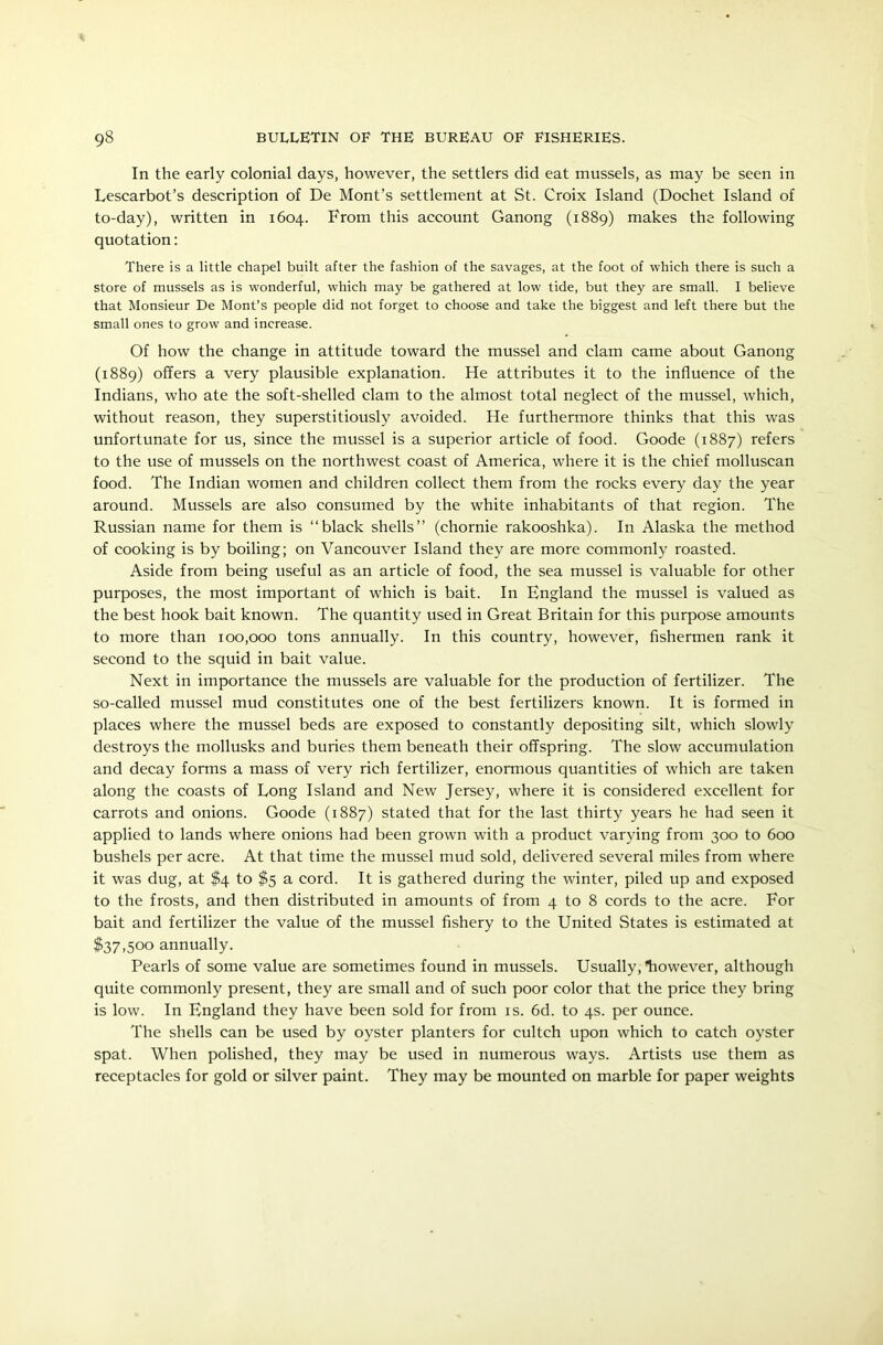 In the early colonial days, however, the settlers did eat mussels, as may be seen in Lescarbot’s description of De Mont’s settlement at St. Croix Island (Dochet Island of to-day), written in 1604. From this account Ganong (1889) makes the following quotation: There is a little chapel built after the fashion of the savages, at the foot of which there is such a store of mussels as is wonderful, which may be gathered at low tide, but they are small. I believe that Monsieur De Mont’s people did not forget to choose and take the biggest and left there but the small ones to grow and increase. Of how the change in attitude toward the mussel and clam came about Ganong (1889) offers a very plausible explanation. He attributes it to the influence of the Indians, who ate the soft-shelled clam to the almost total neglect of the mussel, which, without reason, they superstitiously avoided. He furthermore thinks that this was unfortunate for us, since the mussel is a superior article of food. Goode (1887) refers to the use of mussels on the northwest coast of America, where it is the chief molluscan food. The Indian women and children collect them from the rocks every day the year around. Mussels are also consumed by the white inhabitants of that region. The Russian name for them is “black shells” (chornie rakooshka). In Alaska the method of cooking is by boiling; on Vancouver Island they are more commonly roasted. Aside from being useful as an article of food, the sea mussel is valuable for other purposes, the most important of which is bait. In England the mussel is valued as the best hook bait known. The quantity used in Great Britain for this purpose amounts to more than 100,000 tons annually. In this country, however, fishermen rank it second to the squid in bait value. Next in importance the mussels are valuable for the production of fertilizer. The so-called mussel mud constitutes one of the best fertilizers known. It is formed in places where the mussel beds are exposed to constantly depositing silt, which slowly destroys the mollusks and buries them beneath their offspring. The slow accumulation and decay forms a mass of very rich fertilizer, enormous quantities of which are taken along the coasts of Long Island and New Jersey, where it is considered excellent for carrots and onions. Goode (1887) stated that for the last thirty years he had seen it applied to lands where onions had been grown with a product varying from 300 to 600 bushels per acre. At that time the mussel mud sold, delivered several miles from where it was dug, at $4 to $5 a cord. It is gathered during the winter, piled up and exposed to the frosts, and then distributed in amounts of from 4 to 8 cords to the acre. For bait and fertilizer the value of the mussel fishery to the United States is estimated at $37,500 annually. Pearls of some value are sometimes found in mussels. Usually, liowever, although quite commonly present, they are small and of such poor color that the price they bring is low. In England they have been sold for from is. 6d. to 4s. per ounce. The shells can be used by oyster planters for cultch upon which to catch oyster spat. When polished, they may be used in numerous ways. Artists use them as receptacles for gold or silver paint. They may be mounted on marble for paper weights