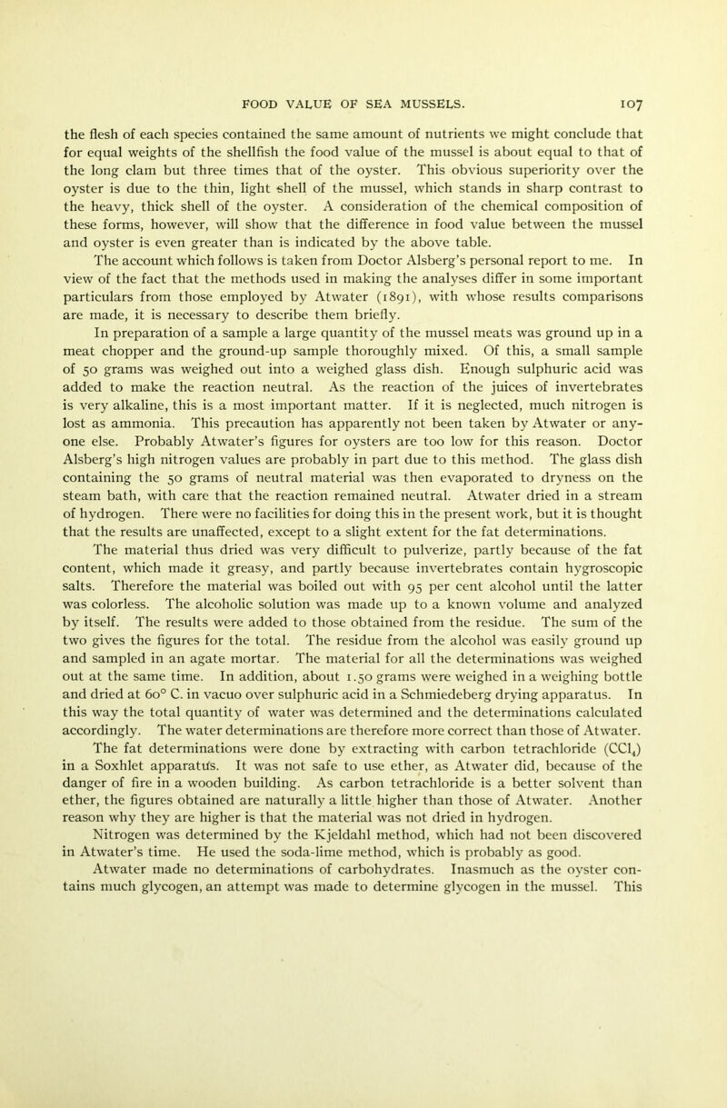 the flesh of each species contained the same amount of nutrients we might conclude that for equal weights of the shellfish the food value of the mussel is about equal to that of the long clam but three times that of the oyster. This obvious superiority over the oyster is due to the thin, light shell of the mussel, which stands in sharp contrast to the heavy, thick shell of the oyster. A consideration of the chemical composition of these forms, however, will show that the difference in food value between the mussel and oyster is even greater than is indicated by the above table. The account which follows is taken from Doctor Alsberg’s personal report to me. In view of the fact that the methods used in making the analyses differ in some important particulars from those employed by Atwater (1891), with whose results comparisons are made, it is necessary to describe them briefly. In preparation of a sample a large quantity of the mussel meats was ground up in a meat chopper and the ground-up sample thoroughly mixed. Of this, a small sample of 50 grams was weighed out into a weighed glass dish. Enough sulphuric acid was added to make the reaction neutral. As the reaction of the juices of invertebrates is very alkaline, this is a most important matter. If it is neglected, much nitrogen is lost as ammonia. This precaution has apparently not been taken by Atwater or any- one else. Probably Atwater’s figures for oysters are too low for this reason. Doctor Alsberg’s high nitrogen values are probably in part due to this method. The glass dish containing the 50 grams of neutral material was then evaporated to dryness on the steam bath, with care that the reaction remained neutral. Atwater dried in a stream of hydrogen. There were no facilities for doing this in the present work, but it is thought that the results are unaffected, except to a slight extent for the fat determinations. The material thus dried was very difficult to pulverize, partly because of the fat content, which made it greasy, and partly because invertebrates contain hygroscopic salts. Therefore the material was boiled out with 95 per cent alcohol until the latter was colorless. The alcoholic solution was made up to a known volume and analyzed by itself. The results were added to those obtained from the residue. The sum of the two gives the figures for the total. The residue from the alcohol was easily ground up and sampled in an agate mortar. The material for all the determinations was weighed out at the same time. In addition, about 1.50 grams were weighed in a weighing bottle and dried at 6o° C. in vacuo over sulphuric acid in a Schmiedeberg drying apparatus. In this way the total quantity of water was determined and the determinations calculated accordingly. The water determinations are therefore more correct than those of Atwater. The fat determinations were done by extracting with carbon tetrachloride (CC14) in a Soxhlet apparatus. It was not safe to use ether, as Atwater did, because of the danger of fire in a wooden building. As carbon tetrachloride is a better solvent than ether, the figures obtained are naturally a little higher than those of Atwater. Another reason why they are higher is that the material was not dried in hydrogen. Nitrogen was determined by the Kjeldahl method, which had not been discovered in Atwater’s time. He used the soda-lime method, which is probably as good. Atwater made no determinations of carbohydrates. Inasmuch as the oyster con- tains much glycogen, an attempt was made to determine glycogen in the mussel. This