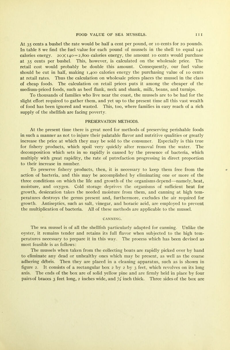 At 35 cents a bushel the rate would be half a cent per pound, or io cents for 20 pounds. In table 8 we find the fuel value for each pound of mussels in the shell to equal 140 calories energy. 20X140 = 2,800 calories energy, the amount 10 cents would purchase at 35 cents per bushel. This, however, is calculated on the wholesale price. The retail cost would probably be double this amount. Consequently, our fuel value should be cut in half, making 1,400 calories energy the purchasing value of 10 cents at retail rates. Thus the calculation on wholesale prices places the mussel in the class of cheap foods. The calculation on retail prices puts it among the cheaper of the medium-priced foods, such as beef flank, neck and shank, milk, beans, and turnips. To thousands of families who live near the coast, the mussels are to be had for the slight effort required to gather them, and yet up to the present time all this vast wealth of food has been ignored and wasted. This, too, where families in easy reach of a rich supply of the shellfish are facing poverty. PRESERVATION METHODS. At the present time there is great need for methods of preserving perishable foods in such a manner as not to injure their palatable flavor and nutritive qualities or greatly increase the price at which they may be sold to the consumer. Especially is this true for fishery products, which spoil very quickly after removal from the water. The decomposition which sets in so rapidly is caused by the presence of bacteria, which multiply with great rapidity, the rate of putrefaction progressing in direct proportion to their increase in number. To preserve fishery products, then, it is necessary to keep them free from the action of bacteria, and this may be accomplished by eliminating one or more of the three conditions on which the life and growth of the organisms depend—-namely, heat, moisture, and oxygen. Cold storage deprives the organisms of sufficient heat for growth, desiccation takes the needed moisture from them, and canning at high tem- peratures destroys the germs present and, furthermore, excludes the air required for growth. Antiseptics, such as salt, vinegar, and boracic acid, are employed to prevent the multiplication of bacteria. All of these methods are applicable to the mussel. CANNING. The sea mussel is of all the shellfish particularly adapted for canning. Unlike the oyster, it remains tender and retains its full flavor when subjected to the high tem- peratures necessary to prepare it in this way. The process which has been devised as most feasible is as follows: The mussels when taken from the collecting boats are rapidly picked over by hand to eliminate any dead or unhealthy ones which may be present, as well as the coarse adhering d4bris. Then they are placed in a cleaning apparatus, such as is shown in figure 2. It consists of a rectangular box 2 by 2 by 3 feet, which revolves on its long axis. The ends of the box are of solid yellow pine and are firmly held in place by four pairsof braces 3 feet long, 2 inches wide, and x/i inch thick. Three sides of the box are