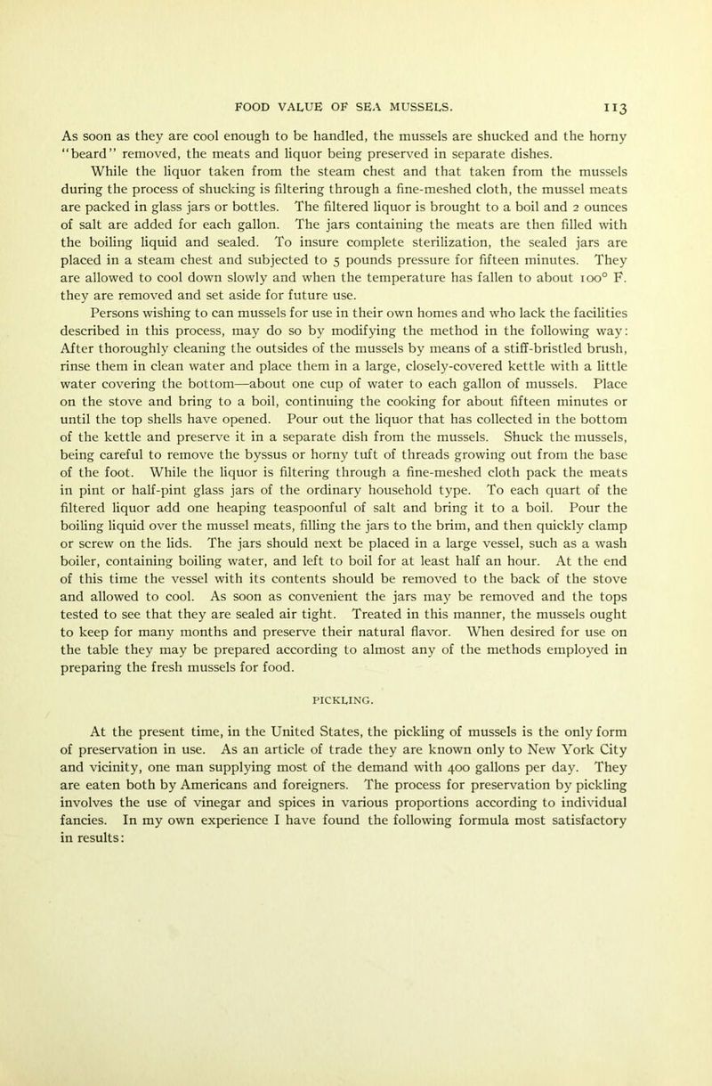 As soon as they are cool enough to be handled, the mussels are shucked and the horny “beard” removed, the meats and liquor being preserved in separate dishes. While the liquor taken from the steam chest and that taken from the mussels during the process of shucking is filtering through a fine-meshed cloth, the mussel meats are packed in glass jars or bottles. The filtered liquor is brought to a boil and 2 ounces of salt are added for each gallon. The jars containing the meats are then filled with the boiling liquid and sealed. To insure complete sterilization, the sealed jars are placed in a steam chest and subjected to 5 pounds pressure for fifteen minutes. They are allowed to cool down slowly and when the temperature has fallen to about ioo° F. they are removed and set aside for future use. Persons wishing to can mussels for use in their own homes and who lack the facilities described in this process, may do so by modifying the method in the following way: After thoroughly cleaning the outsides of the mussels by means of a stiff-bristled brush, rinse them in clean water and place them in a large, closely-covered kettle with a little water covering the bottom—about one cup of water to each gallon of mussels. Place on the stove and bring to a boil, continuing the cooking for about fifteen minutes or until the top shells have opened. Pour out the liquor that has collected in the bottom of the kettle and preserve it in a separate dish from the mussels. Shuck the mussels, being careful to remove the byssus or horny tuft of threads growing out from the base of the foot. While the liquor is filtering through a fine-meshed cloth pack the meats in pint or half-pint glass jars of the ordinary household type. To each quart of the filtered liquor add one heaping teaspoonful of salt and bring it to a boil. Pour the boiling liquid over the mussel meats, filling the jars to the brim, and then quickly clamp or screw on the lids. The jars should next be placed in a large vessel, such as a wash boiler, containing boiling water, and left to boil for at least half an hour. At the end of this time the vessel with its contents should be removed to the back of the stove and allowed to cool. As soon as convenient the jars may be removed and the tops tested to see that they are sealed air tight. Treated in this manner, the mussels ought to keep for many months and preserve their natural flavor. When desired for use on the table they may be prepared according to almost any of the methods employed in preparing the fresh mussels for food. pickling. At the present time, in the United States, the pickling of mussels is the only form of preservation in use. As an article of trade they are known only to New York City and vicinity, one man supplying most of the demand with 400 gallons per day. They are eaten both by Americans and foreigners. The process for preservation by pickling involves the use of vinegar and spices in various proportions according to individual fancies. In my own experience I have found the following formula most satisfactory in results: