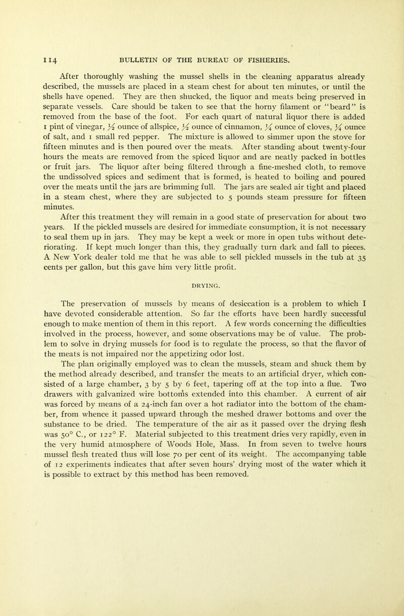 After thoroughly washing the mussel shells in the cleaning apparatus already described, the mussels are placed in a steam chest for about ten minutes, or until the shells have opened. They are then shucked, the liquor and meats being preserved in separate vessels. Care should be taken to see that the horny filament or “beard” is removed from the base of the foot. For each quart of natural liquor there is added 1 pint of vinegar, X ounce of allspice, X ounce of cinnamon, X ounce of cloves, X ounce of salt, and 1 small red pepper. The mixture is allowed to simmer upon the stove for fifteen minutes and is then poured over the meats. After standing about twenty-four hours the meats are removed from the spiced liquor and are neatly packed in bottles or fruit jars. The liquor after being filtered through a fine-meshed cloth, to remove the undissolved spices and sediment that is formed, is heated to boiling and poured over the meats until the jars are brimming full. The jars are sealed air tight and placed in a steam chest, where they are subjected to 5 pounds steam pressure for fifteen minutes. After this treatment they will remain in a good state of preservation for about two years. If the pickled mussels are desired for immediate consumption, it is not necessary to seal them up in jars. They may be kept a week or more in open tubs without dete- riorating. If kept much longer than this, they gradually turn dark and fall to pieces. A New York dealer told me that he was able to sell pickled mussels in the tub at 35 cents per gallon, but this gave him very little profit. DRYING. The preservation of mussels by means of desiccation is a problem to which I have devoted considerable attention. So far the efforts have been hardly successful enough to make mention of them in this report. A few words concerning the difficulties involved in the process, however, and some observations may be of value. The prob- lem to solve in drying mussels for food is to regulate the process, so that the flavor of the meats is not impaired nor the appetizing odor lost. The plan originally employed was to clean the mussels, steam and shuck them by the method already described, and transfer the meats to an artificial dryer, which con- sisted of a large chamber, 3 by 5 by 6 feet, tapering off at the top into a flue. Two drawers with galvanized wire bottoms extended into this chamber. A current of air was forced by means of a 24-inch fan over a hot radiator into the bottom of the cham- ber, from whence it passed upward through the meshed drawer bottoms and over the substance to be dried. The temperature of the air as it passed over the drying flesh was 50° C., or 1220 F. Material subjected to this treatment dries very rapidly, even in the very humid atmosphere of Woods Hole, Mass. In from seven to twelve hours mussel flesh treated thus will lose 70 per cent of its weight. The accompanying table of 12 experiments indicates that after seven hours’ drying most of the water which it is possible to extract by this method has been removed.