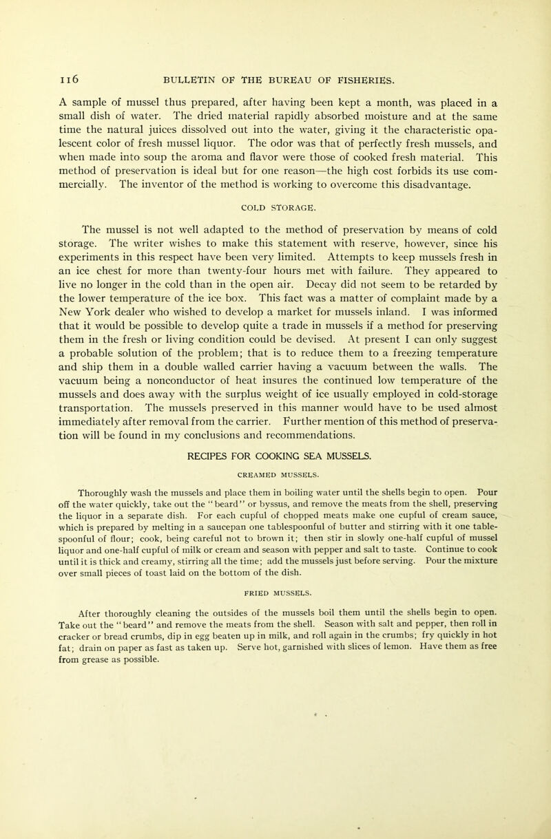 A sample of mussel thus prepared, after having been kept a month, was placed in a small dish of water. The dried material rapidly absorbed moisture and at the same time the natural juices dissolved out into the water, giving it the characteristic opa- lescent color of fresh mussel liquor. The odor was that of perfectly fresh mussels, and when made into soup the aroma and flavor were those of cooked fresh material. This method of preservation is ideal but for one reason—the high cost forbids its use com- mercially. The inventor of the method is working to overcome this disadvantage. cold storage. The mussel is not well adapted to the method of preservation by means of cold storage. The writer wishes to make this statement with reserve, however, since his experiments in this respect have been very limited. Attempts to keep mussels fresh in an ice chest for more than twenty-four hours met with failure. They appeared to live no longer in the cold than in the open air. Decay did not seem to be retarded by the lower temperature of the ice box. This fact was a matter of complaint made by a New York dealer who wished to develop a market for mussels inland. I was informed that it would be possible to develop quite a trade in mussels if a method for preserving them in the fresh or living condition could be devised. At present I can only suggest a probable solution of the problem; that is to reduce them to a freezing temperature and ship them in a double walled carrier having a vacuum between the walls. The vacuum being a nonconductor of heat insures the continued low temperature of the mussels and does away with the surplus weight of ice usually employed in cold-storage transportation. The mussels preserved in this manner would have to be used almost immediately after removal from the carrier. Further mention of this method of preserva- tion will be found in my conclusions and recommendations. RECIPES FOR COOKING SEA MUSSELS. CREAMED MUSSELS. Thoroughly wash the mussels and place them in boiling water until the shells begin to open. Pour off the water quickly, take out the “beard” or byssus, and remove the meats from the shell, preserving the liquor in a separate dish. For each cupful of chopped meats make one cupful of cream sauce, which is prepared by melting in a saucepan one tablespoonful of butter and stirring with it one table- spoonful of flour; cook, being careful not to brown it; then stir in slowly one-half cupful of mussel liquor and one-half cupful of milk or cream and season with pepper and salt to taste. Continue to cook until it is thick and creamy, stirring all the time; add the mussels just before serving. Pour the mixture over small pieces of toast laid on the bottom of the dish. FRIED MUSSELS. After thoroughly cleaning the outsides of the mussels boil them until the shells begin to open. Take out the “ beard” and remove the meats from the shell. Season with salt and pepper, then roll in cracker or bread crumbs, dip in egg beaten up in milk, and roll again in the crumbs; fry quickly in hot fat; drain on paper as fast as taken up. Serve hot, garnished with slices of lemon. Have them as free from grease as possible.