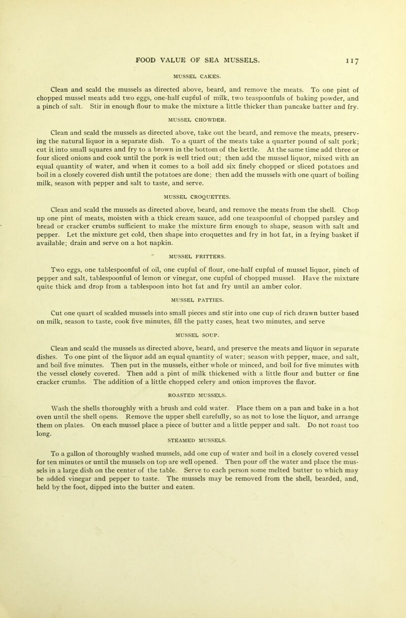 MUSSEL CAKES. Clean and scald the mussels as directed above, beard, and remove the meats. To one pint of chopped mussel meats add two eggs, one-half cupful of milk, two teaspoonfuls of baking powder, and a pinch of salt. Stir in enough flour to make the mixture a little thicker than pancake batter and fry. MUSSEL CHOWDER- Clean and scald the mussels as directed above, take out the beard, and remove the meats, preserv- ing the natural liquor in a separate dish. To a quart of the meats take a quarter pound of salt pork; cut it into small squares and fry to a brown in the bottom of the kettle. At the same time add three or four sliced onions and cook until the pork is well tried out; then add the mussel liquor, mixed with an equal quantity of water, and when it comes to a boil add six finely chopped or sliced potatoes and boil in a closely covered dish until the potatoes are done; then add the mussels with one quart of boiling milk, season with pepper and salt to taste, and serve. MUSSEL CROQUETTES. Clean and scald the mussels as directed above, beard, and remove the meats from the shell. Chop up one pint of meats, moisten with a thick cream sauce, add one teaspoonful of chopped parsley and bread or cracker crumbs sufficient to make the mixture firm enough to shape, season with salt and pepper. Let the mixture get cold, then shape into croquettes and fry in hot fat, in a frying basket if available; drain and serve on a hot napkin. MUSSEL FRITTERS. Two eggs, one tablespoonful of oil, one cupful of flour, one-half cupful of mussel liquor, pinch of pepper and salt, tablespoonful of lemon or vinegar, one cupful of chopped mussel. Have the mixture quite thick and drop from a tablespoon into hot fat and fry until an amber color. MUSSEL PATTIES. Cut one quart of scalded mussels into small pieces and stir into one cup of rich drawn butter based on milk, season to taste, cook five minutes, fill the patty cases, heat two minutes, and serve MUSSEL SOUP. Clean and scald the mussels as directed above, beard, and preserve the meats and liquor in separate dishes. To one pint of the liquor add an equal quantity of water; season with pepper, mace, and salt, and boil five minutes. Then put in the mussels, either whole or minced, and boil for five minutes with the vessel closely covered. Then add a pint of milk thickened with a little flour and butter or fine cracker crumbs. The addition of a little chopped celery and onion improves the flavor. ROASTED MUSSELS. Wash the shells thoroughly with a brush and cold water. Place them on a pan and bake in a hot oven until the shell opens. Remove the upper shell carefully, so as not to lose the liquor, and arrange them on plates. On each mussel place a piece of butter and a little pepper and salt. Do not roast too long. STEAMED MUSSELS. To a gallon of thoroughly washed mussels, add one cup of water and boil in a closely covered vessel for ten minutes or until the mussels on top are well opened. Then pour off the water and place the mus- sels in a large dish on the center of the table. Serve to each person some melted butter to which may be added vinegar and pepper to taste. The mussels may be removed from the shell, bearded, and, held by the foot, dipped into the butter and eaten.