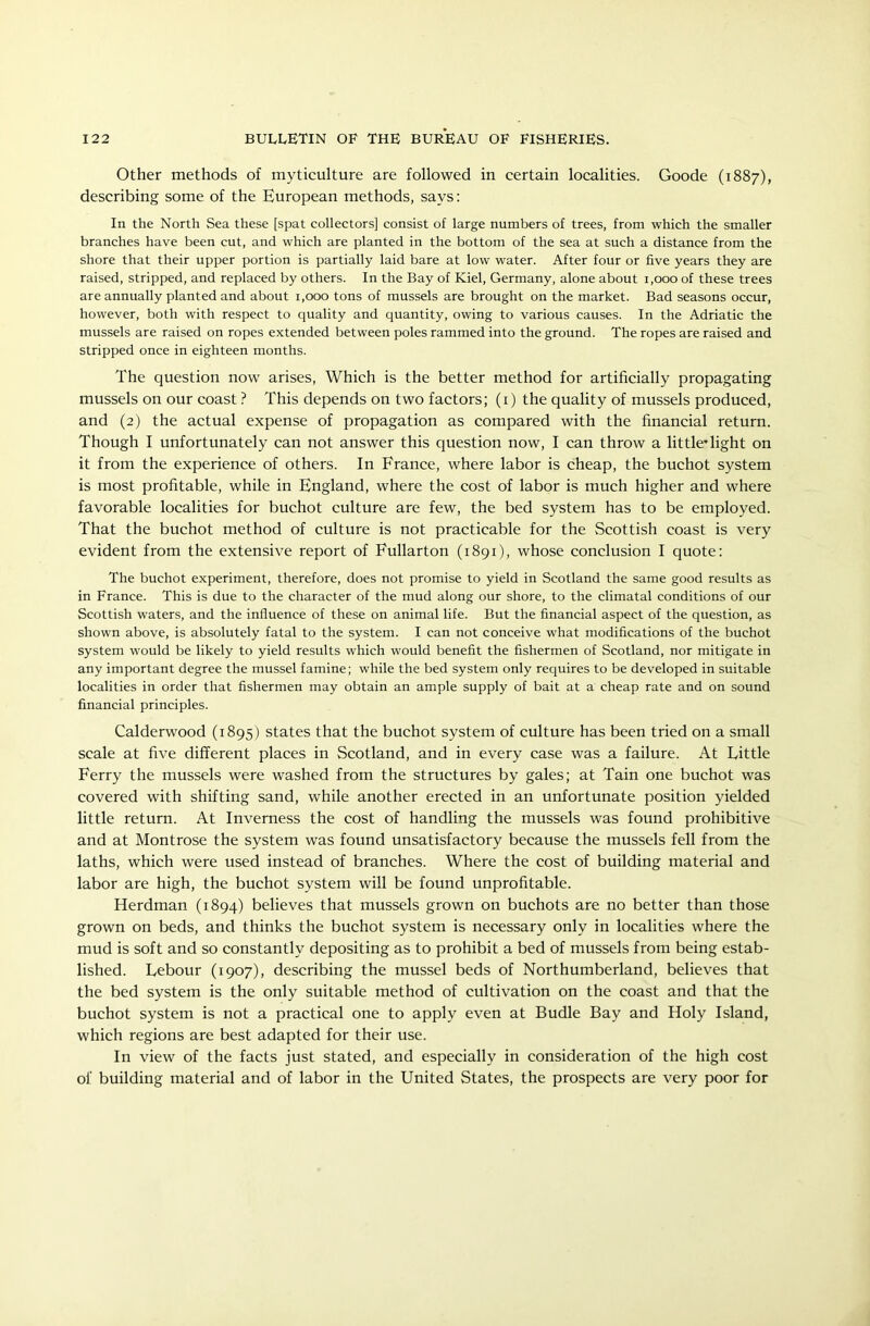 Other methods of myticulture are followed in certain localities. Goode (1887), describing some of the European methods, says: In the North Sea these [spat collectors] consist of large numbers of trees, from which the smaller branches have been cut, and which are planted in the bottom of the sea at such a distance from the shore that their upper portion is partially laid bare at low water. After four or five years they are raised, stripped, and replaced by others. In the Bay of Kiel, Germany, alone about 1,000 of these trees are annually planted and about 1,000 tons of mussels are brought on the market. Bad seasons occur, however, both with respect to quality and quantity, owing to various causes. In the Adriatic the mussels are raised on ropes extended between poles rammed into the ground. The ropes are raised and Stripped once in eighteen months. The question now arises, Which is the better method for artificially propagating mussels on our coast ? This depends on two factors; (1) the quality of mussels produced, and (2) the actual expense of propagation as compared with the financial return. Though I unfortunately can not answer this question now, I can throw a little*light on it from the experience of others. In France, where labor is cheap, the buchot system is most profitable, while in England, where the cost of labor is much higher and where favorable localities for buchot culture are few, the bed system has to be employed. That the buchot method of culture is not practicable for the Scottish coast is very evident from the extensive report of Fullarton (1891), whose conclusion I quote: The buchot experiment, therefore, does not promise to yield in Scotland the same good results as in France. This is due to the character of the mud along our shore, to the climatal conditions of our Scottish waters, and the influence of these on animal life. But the financial aspect of the question, as shown above, is absolutely fatal to the system. I can not conceive what modifications of the buchot system would be likely to yield results which would benefit the fishermen of Scotland, nor mitigate in any important degree the mussel famine; while the bed system only requires to be developed in suitable localities in order that fishermen may obtain an ample supply of bait at a cheap rate and on sound financial principles. Calderwood (1895) states that the buchot system of culture has been tried on a small scale at five different places in Scotland, and in every case was a failure. At Little Ferry the mussels were washed from the structures by gales; at Tain one buchot was covered with shifting sand, while another erected in an unfortunate position yielded little return. At Inverness the cost of handling the mussels was found prohibitive and at Montrose the system was found unsatisfactory because the mussels fell from the laths, which were used instead of branches. Where the cost of building material and labor are high, the buchot system will be found unprofitable. Herdman (1894) believes that mussels grown on buchots are no better than those grown on beds, and thinks the buchot system is necessary only in localities where the mud is soft and so constantly depositing as to prohibit a bed of mussels from being estab- lished. Lebour (1907), describing the mussel beds of Northumberland, believes that the bed system is the only suitable method of cultivation on the coast and that the buchot system is not a practical one to apply even at Budle Bay and Holy Island, which regions are best adapted for their use. In view of the facts just stated, and especially in consideration of the high cost of building material and of labor in the United States, the prospects are very poor for