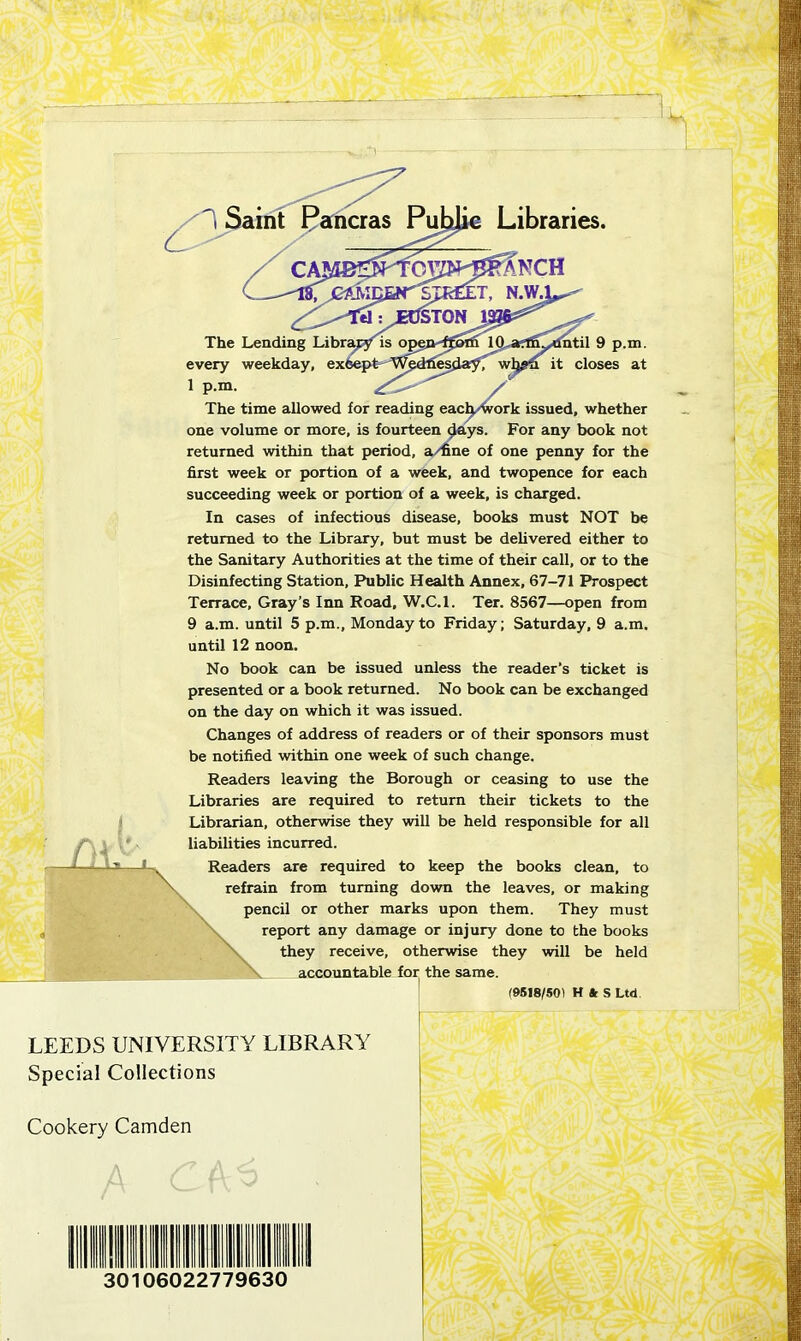 The time allowed for reading each work issued, whether one volume or more, is fourteen days. For any book not returned within that period, a/fine of one penny for the first week or portion of a week, and twopence for each succeeding week or portion of a week, is charged. In cases of infectious disease, books must NOT be returned to the Library, but must be delivered either to the Sanitary Authorities at the time of their call, or to the Disinfecting Station, Public Health Annex, 67-71 Prospect Terrace, Gray’s Inn Road, W.C.l. Ter. 8567—open from 9 a.m. until 5 p.m., Monday to Friday; Saturday, 9 a.m. until 12 noon. No book can be issued unless the reader’s ticket is presented or a book returned. No book can be exchanged on the day on which it was issued. Changes of address of readers or of their sponsors must be notified within one week of such change. Readers leaving the Borough or ceasing to use the Libraries are required to return their tickets to the Librarian, otherwise they will be held responsible for all s are required to keep the books clean, to ncil or other marks upon them. They must incurred. in from turning down the leaves, or making report any damage or injury done to the books they receive, otherwise they will be held accountable for the same. (9518/50! H * S Ltd LEEDS UNIVERSITY LIBRARY Special Collections Cookery Camden IIIIIIIIIII I 30106022779630