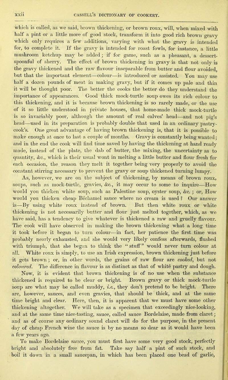 which is called, as we said, brown thickening, or brown ronx, will, when mixed with half a pint or a little more of good stock, transform it into good rich brown gravy which only requires a few additions, varying with what the gravy is intended for, to complete it. If the gravy is intended for roast fowls, for instance, a little mushroom ketchup may be added; if for game, such as a pheasant, a dessert- spoonful of sherry. The effect of brown thickening in gravy is that not only is the gravy thickened and the raw flavour inseparable from butter and flour avoided but that the important element—colour—is introduced or assisted. You may use half a dozen pounds of meat in making gravy, but if it comes up pale and thin it will be thought poor. The better the cooks the better do they understand the importance of appearances. Good thick mock-turtle soup owes its rich colour to this thickening, and it is because brown thickening is so rarely made, or the use of it so little undei’stood in private houses, that home-made thick mock-turtle is so invariably poor, although the amount of real calves’ head—and not pig’s head—used in its preparation is probably double that used in an ordinary pastry- cook’s. One great advantage of having brown thickening is, that it is possible to make enough at once to last a couple of months. Gravy is constantly being wanted; and in the end the cook will find time saved by having the thickening at hand ready made, instead of the plate, the dab of butter, the mixing, the uncertainty as to quantity, &c., which is their usual wont in melting a little butter and flour fresh for each occasion, the reason they melt it together being very properly to avoid the constant stirring necessary to prevent the gravy or soup thickened turning lumpy. As, however, we are on the subject of thickening, by means of brown roux, soups, such as mock-turtle, gravies, &c., it may occur to some to inquire—How would you thicken white soup, such as Palestine soup, oyster soup, &c. ; or, How would you thicken cheap Bechamel sauce where no cream is used 1 Our answer is—By using white roux instead of brown. But then white roux or white thickening is not necessarily butter and flour just melted together, which, as we have said, has a tendency to give whatever is thickened a raw and gruelly flavour. The cook will have observed in making the brown thickening what a long time it took before it began to turn colour—in fact, her patience the first time was probably nearly exhausted, and she would very likely confess afterwards, flushed with triumph, that she began to think the “ stuff ” would never turn colour at all. White roux is simply, to use an Irish expression, brown thickening just before it gets brown ; or, in other words, the grains of raw flour are cooked, but not coloured. The difference in flavour is as distinct as that of white pastry and dough. Now, it is evident that brown thickening is of no use when the substance thickened is required to be clear or bright. Brown gravy or thick mock-turtle soup are what may be called muddy, i.e., they don’t pretend to be bright. There are, however, sauces, and even gravies, that should be thick, and at the same time bright and clear. Here, then, it is apparent that we must have some other thickening altogether. We will take as a specimen that exceedingly nice-looking, and at the same time nice-tasting, sauce, called sauce Bordelaise, made from claret; and as of course any ordinary sound claret will do for the purpose, in the present day of cheap French -wine the sauce is by no means so dear as it would have been a few years ago. To make Bordelaise sauce, you must first have some very good stock, perfectly bright and absolutely free from fat. Take say half a pint of such stock, and boil it down in a small saucepan, in which has been placed one bead of garlic,
