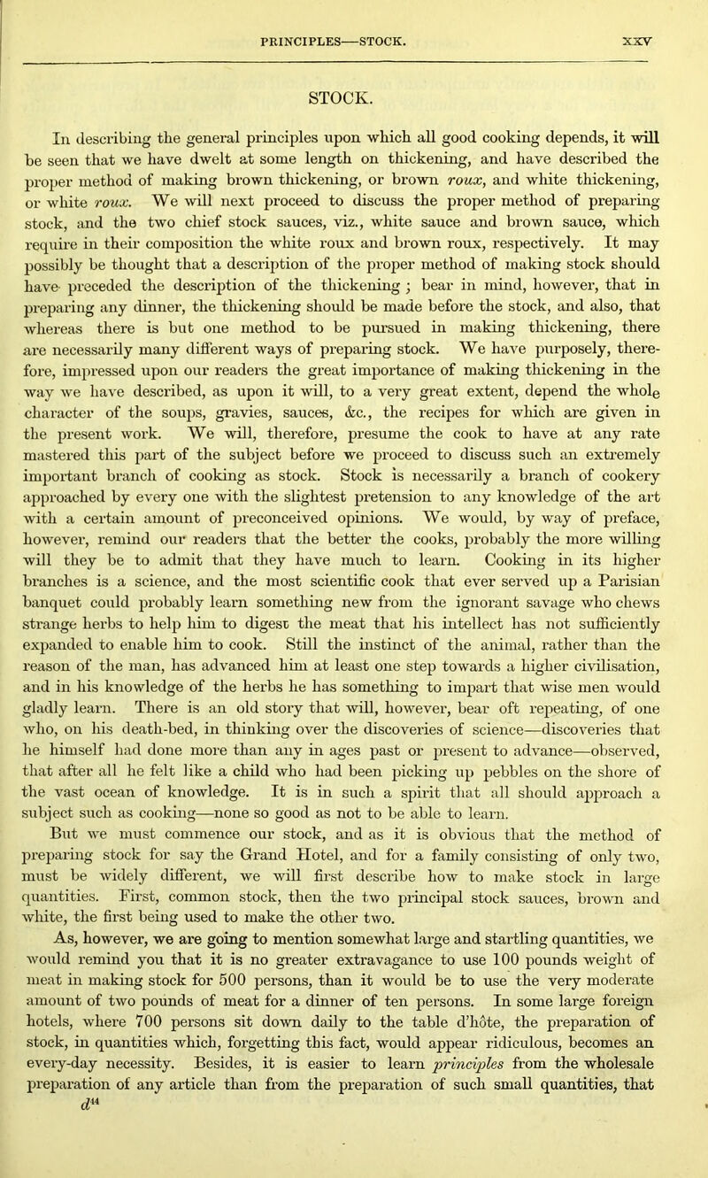 STOCK. In describing the general principles upon which all good cooking depends, it will he seen that we have dwelt at some length on thickening, and have described the proper method of making brown thickening, or brown roux, and white thickening, or white roux. We will next proceed to discuss the proper method of preparing stock, and the two chief stock sauces, viz., white sauce and brown sauce, which require in their composition the white roux and brown roux, respectively. It may possibly be thought that a description of the proper method of making stock should have- preceded the description of the thickening ; bear in mind, however, that in preparing any dinner, the thickening should be made before the stock, and also, that whereas there is but one method to be pursued in making thickening, there are necessarily many different ways of preparing stock. We have purposely, there- fore, impressed upon our readers the great importance of making thickening in the way we have described, as upon it will, to a very great extent, depend the whole character of the soups, gravies, sauces, &c., the recipes for which are given in the present work. We will, therefore, presume the cook to have at any rate mastered this part of the subject before we proceed to discuss such an extremely important bi’ancli of cooking as stock. Stock is necessarily a branch of cookeiy approached by every one with the slightest pretension to any knowledge of the art with a certain amount of preconceived opinions. We would, by way of preface, however, remind our readei's that the better the cooks, probably the more willing will they be to admit that they have much to leai-n. Cooking in its higher braixches is a science, and the most scientific cook that ever seiwed up a Pai'isian banquet could pi’obably leam something new from the ignorant savage who chews strange hei'bs to help him to digest the meat that his intellect has not sufficiently expanded to enable him to cook. Still the instinct of the animal, rather than the reason of the man, has advanced him at least one step towai'ds a higher civilisation, and in his knowledge of the hei'bs he has something to impart that wise men would gladly learn. There is an old story that will, however, bear oft repeating, of one who, on his death-bed, in thinking over the discoveries of science—discoveries that he himself had done more than any in ages past or present to advance—observed, that after all he felt like a child who had been picking up pebbles on the shore of the vast ocean of knowledge. It is in such a spirit that all should approach a subject such as cooking—none so good as not to be able to learn. But we must commence our stock, and as it is obvious that the method of preparing stock for say the Grand Hotel, and for a family consisting of only two, must be widely different, we will first desci’ibe how to make stock in large quantities. First, common stock, then the two principal stock sauces, brown and white, the first being used to make the other two. As, however, we are going to mention somewhat large and startling quantities, we would remind you that it is no greater extravagance to use 100 pounds weight of meat in making stock for 500 persons, than it would be to use the very moderate amount of two pounds of meat for a dinner of ten persons. In some large foreign hotels, where 700 persons sit down daily to the table d’hote, the prepai’ation of stock, in quantities which, forgetting this fact, would appear ridiculous, becomes an eveiy-day necessity. Besides, it is easier to learn principles from the wholesale preparation of any article than frem the preparatioix of such small quantities, that