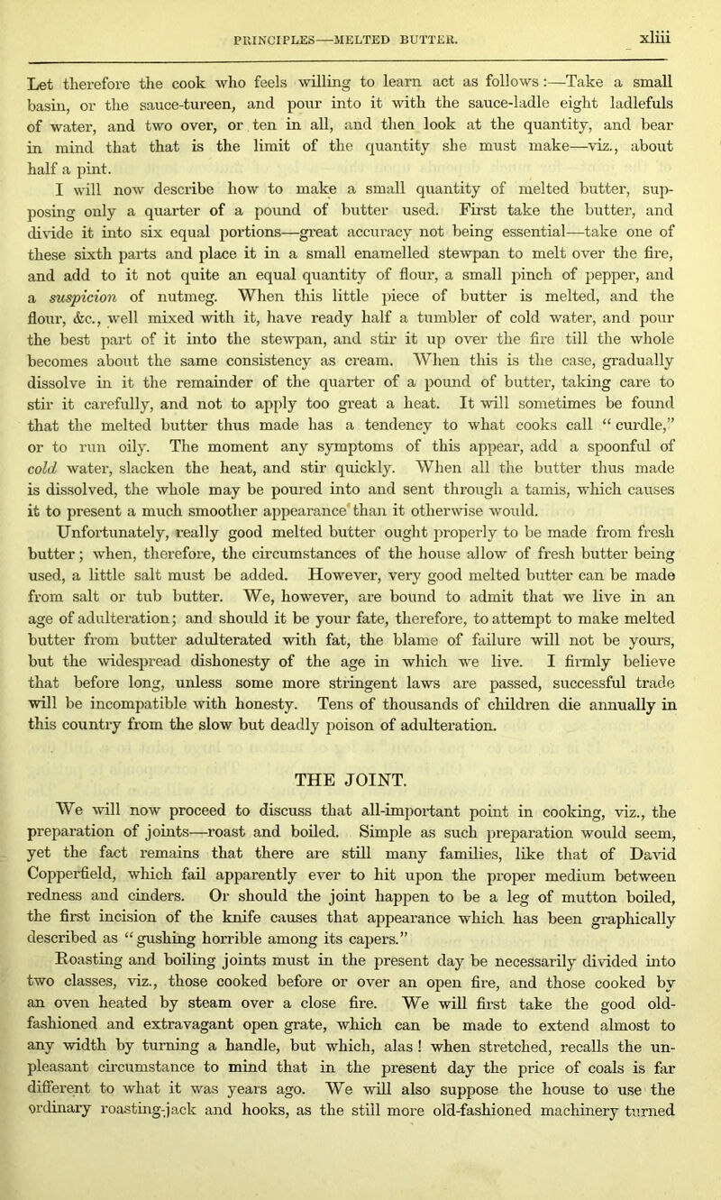 PRINCIPLES MELTED BUTTER. Let therefore the cook who feels willing to learn act as follows:—Take a small basin, or the sauce-tureen, and pour into it with the sauce-ladle eight ladlefuls of water, and two over, or ten in all, and then look at the quantity, and bear in mind that that is the limit of the quantity she must make—viz., about half a pint. I will now describe how to make a small quantity of melted butter, sup- posing only a quarter of a pound of butter used. First take the butter, and divide it into six equal poi'tions—great accuracy not being essential—take one of these sixth parts and place it in a small enamelled stewpan to melt over the lire, and add to it not quite an equal quantity of flour, a small pinch of pepper, and a suspicion of nutmeg. When this little piece of butter is melted, and the flour, &c., well mixed with it, have ready half a tumbler of cold water, and pour the best part of it into the stewpan, and stir it up over the fire till the whole becomes about the same consistency as cream. When this is the case, gradually dissolve in it the remainder of the quarter of a pound of butter, taking care to stir it carefully, and not to apply too great a heat. It will sometimes be found that the melted butter thus made has a tendency to what cooks call “ curdle,” or to run oily. The moment any symptoms of this appear, add a spoonful of cold water, slacken the heat, and stir quickly. When all the butter thus made is dissolved, the whole may be poured into and sent through a tamis, which causes it to present a much smoother appearance' than it otherwise would. Unfortunately, really good melted butter ought properly to be made from fresh butter; when, therefore, the circumstances of the house allow of fresh butter being used, a little salt must be added. However, very good melted butter can be made from salt or tub butter. We, however, are bound to admit that we live in an age of adulteration; and should it be your fate, therefore, to attempt to make melted butter from butter adulterated with fat, the blame of failure will not be yours, but the widespread dishonesty of the age in which we live. I firmly believe that before long, unless some more stringent laws are passed, successful trade will be incompatible with honesty. Tens of thousands of children die annually in this country from the slow but deadly poison of adulteration. THE JOINT. We will now proceed to discuss that all-important point in cooking, viz., the preparation of joints—roast and boiled. Simple as such preparation would seem, yet the fact remains that there are still many families, like that of David Copperfield, which fail apparently ever to hit upon the proper medium between redness and cinders. Or should the joint happen to be a leg of mutton boiled, the first incision of the knife causes that appearance which has been graphically described as “gushing horrible among its capers.” Roasting and boiling joints must in the present day be necessarily divided into two classes, viz., those cooked before or over an open fire, and those cooked by an oven heated by steam over a close fire. We will first take the good old- fashioned and extravagant open grate, which can be made to extend almost to any width by turning a handle, but which, alas ! when stretched, recalls the un- pleasant circumstance to mind that in the present day the price of coals is far diffei’ent to what it was years ago. We will also suppose the house to use the ordinary roasting-jack and hooks, as the still more old-fashioned machinery turned
