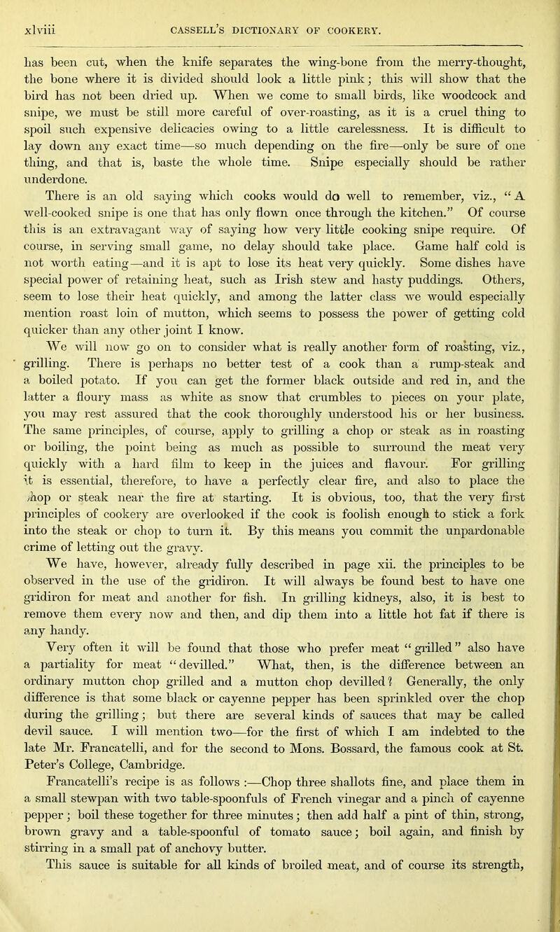 lias been cut, when tlie knife separates the wing-bone from the merry-thought, the bone where it is divided should look a little pink; this will show that the bird has not been dried up. When we come to small birds, like woodcock and snipe, we must be still more careful of over-roasting, as it is a cruel thing to spoil such expensive delicacies owing to a little carelessness. It is difficult to lay down any exact time—so much depending on the fire—only be sure of one thing, and that is, baste the whole time. Snipe especially should be rather underdone. There is an old saying which cooks would do well to remember, viz., “ A well-cooked snipe is one that has only flown once through the kitchen.” Of course this is an extravagant way of saying how very little cooking snipe require. Of course, in serving small game, no delay should take place. Game half cold is not worth eating—and it is apt to lose its heat very quickly. Some dishes have special power of retaining heat, such as Irish stew and hasty puddings. Others, seem to lose their heat quickly, and among the latter class we would especially mention roast loin of mutton, which seems to possess the power of getting cold quicker than any other joint I know. We will now go on to consider what is really another form of roasting, viz., grilling. There is perhaps no better test of a cook than a rump-steak and a boiled potato. If you can get the former black outside and red in, and the latter a floury mass as white as snow that crumbles to pieces on your plate, you may rest assured that the cook thoroughly understood his or her business. The same principles, of course, apply to grilling a chop or steak as in roasting or boiling, the point being as much as possible to surround the meat very quickly with a hard film to keep in the juices and flavour. For grilling it is essential, therefore, to have a perfectly clear fire, and also to place the /hop or steak near the fire at starting. It is obvious, too, that the very first principles of cookery are overlooked if the cook is foolish enough to stick a fork into the steak or chop to turn it. By this means you commit the unpardonable crime of letting out the gravy. We have, however, already fully described in page xii. the principles to be observed in the use of the gridiron. It will always be found best to have one gridiron for meat and another for fish. In grilling kidneys, also, it is best to remove them every now and then, and dip them into a little hot fat if there is any handy. Very often it will be found that those who prefer meat “grilled” also have a partiality for meat “devilled.” What, then, is the difference between an ordinary mutton chop grilled and a mutton chop devilled 1 Generally, the only difference is that some black or cayenne pepper has been sprinkled over the chop during the grilling; but there are several kinds of sauces that may be called devil sauce. I will mention two—for the first of which I am indebted to the late Mr. Francatelli, and for the second to Mons. Bossard, the famous cook at St. Peter’s College, Cambridge. Francatelli’s recipe is as follows :—Chop three shallots fine, and place them in a small stewpan with two table-spoonfuls of French vinegar and a pinch of cayenne pepper; boil these together for three minutes; then add half a pint of thin, strong, brown gravy and a table-spoonful of tomato sauce; boil again, and finish by stirring in a small pat of anchovy butter. This sauce is suitable for all kinds of broiled meat, and of course its strength,