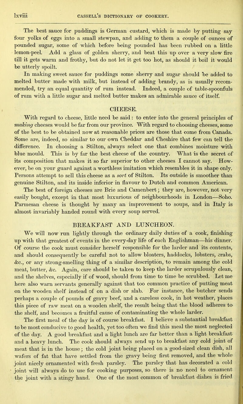 The best sauce for puddings is German custard, which is made by putting say four yolks of eggs into a small stewpan, and adding to them a couple of ounces of pounded sugar, some of which before being pounded has been rubbed on a little lemon-peel. Add a glass of golden sherry, and beat this up over a very slow fire till it gets warm and frothy, but do not let it get too hot, as should it boil it would be utterly spoilt. In making sweet sauce for puddings some sherry and sugar should be added to melted butter made with milk, but instead of adding brandy, as is usually recom- mended, try an equal quantity of rum instead. Indeed, a couple of table-spoonfuls of rum with a little sugar and melted butter makes an admirable sauce of itself. CHEESE. With regard to cheese, little need be said: to enter into the general principles of making cheeses would be far from our province. With regard to choosing cheeses, some of the best to be obtained now at reasonable prices are those that come from Canada. Some are, indeed, so similar to our own Cheddar and Cheshire that few can tell the difference. In choosing a Stilton, always select one that combines moisture with blue mould. This is by far the best cheese of the country. What is the secret of its composition that makes it so far superior to other cheeses I cannot say. How- ever, be on your guard against a worthless imitation which resembles it in shape only. Persons attempt to sell this cheese as a sort of Stilton. Its outside is smoother than genuine Stilton, and its inside inferior in flavour to Dutch and common American. The best of foreign cheeses are Brie and Camenbert; they are, however, not very easily bought, except in that most luxurious of neighbourhoods in London—Soho. Parmesan cheese is thought by many an improvement to soups, and in Italy is almost invariably handed round with every soup served. BREAKFAST AND LUNCHEON. We will now run lightly through the ordinary daily duties of a cook, finishing up with that greatest of events in the every-day life of -each Englishman—his dinner. Of course the cook must consider herself responsible for the larder and its contents, and should consequently be careful not to allow bloaters, haddocks, lobsters, crabs, &c., or any strong-smelling thing of a similar description, to remain among the cold meat, butter, &c. Again, care should be taken to keep the larder scrupulously clean, and the shelves, especially if of wood, should from time to time be scrubbed. Let me here also warn servants generally against that too common practice of putting meat on the wooden shelf instead of on a dish or slab. For instance, the butcher sends perhaps a couple of pounds of gravy beef, and a careless cook, in hot weather, places this piece of raw meat on a wooden shelf, the result being that the blood adheres to- the shelf, and becomes a fruitful cause of contaminating the whole larder. The first meal of the day is of course breakfast. I believe a substantial breakfast to be most conducive to good health, yet too often we find this meal the most neglected of the day. A good breakfast and a light lunch are far better than a light breakfast and a heavy lunch. The cook should always send up to breakfast any cold joint of meat that is in the house; the cold joint being placed on a good-sized clean dish, all wafers of fat that have settled from the gravy being first removed, and the whole joint nicely ornamented with fresh parsley. The parsley that has decorated a cold joint will always do to use for cooking purposes, so there is no need to ornament the joint with a stingy hand. One of the most common of breakfast dishes is fried