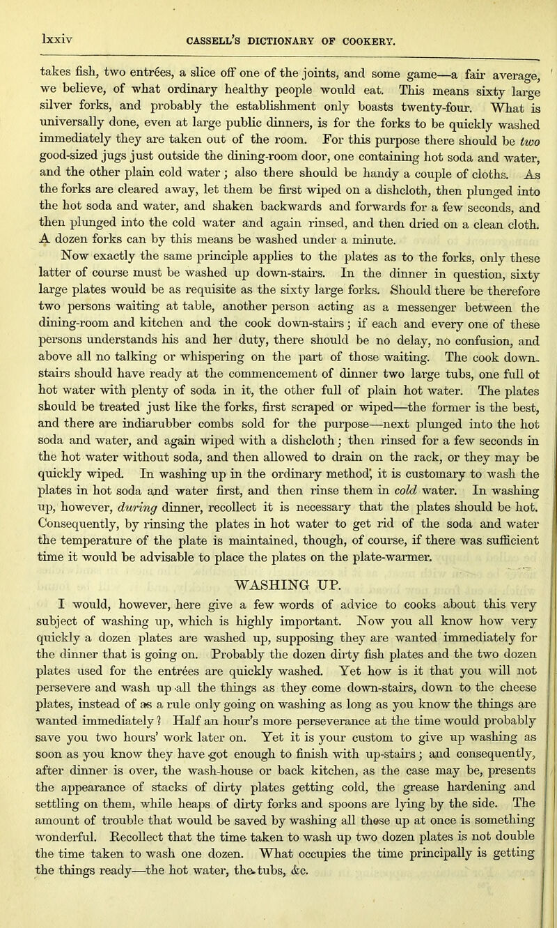 takes fish, two entrees, a slice off one of the joints, and some game—a fair average, ' we believe, of what ordinary healthy people would eat. This means sixty large silver forks, and probably the establishment only boasts twenty-four. What is universally done, even at large public dinners, is for the forks to be quickly washed immediately they are taken out of the room. For this purpose there should be two good-sized jugs just outside the dining-room door, one containing hot soda and water, and the other plain cold water; also there should be handy a couple of cloths. As the forks are cleared away, let them be first wiped on a dishcloth, then plunged into the hot soda and water, and shaken backwards and forwards for a few seconds, and then plunged into the cold water and again rinsed, and then dried on a clean cloth. A dozen forks can by this means be washed under a minute. Now exactly the same principle applies to the plates as to the forks, only these latter of course must be washed up down-stairs. In the dinner in question, sixty large plates would be as requisite as the sixty large forks. Should there be therefore two persons waiting at table, another person acting as a messenger between the dining-room and kitchen and the cook down-stairs • if each and every one of these persons understands his and her duty, there should be no delay, no confusion, and above all no talking or whispering on the part of those waiting. The cook down- stairs should have ready at the commencement of dinner two large tubs, one full ot hot water with plenty of soda in it, the other full of plain hot water. The plates should be treated just like the forks, first scraped or wiped—the former is the best, and there are indiarubber combs sold for the purpose—next plunged into the hot soda and water, and again wiped with a dishcloth; then rinsed for a few seconds in the hot water without soda, and then allowed to drain on the rack, or they may be quickly wiped. In washing up in the ordinary method' it is customary to wash the plates in hot soda and water first, and then rinse them in cold water. In washing up, however, during dinner, recollect it is necessary that the plates should be hot. Consequently, by rinsing the plates in hot water to get rid of the soda and water the temperature of the plate is maintained, though, of course, if there was sufficient time it would be advisable to place the plates on the plate-warmer. WASHING UP. I would, however, here give a few words of advice to cooks about this very subject of washing up, which is highly important. Now you all know how very quickly a dozen plates are washed up, supposing they are wanted immediately for the dinner that is going on. Probably the dozen dirty fish plates and the two dozen plates used for the entries are quickly washed. Yet how is it that you will not persevere and wash up -all the things as they come down-stairs, down to the cheese plates, instead of as a rule only going on washing as long as you know the things are wanted immediately 1 Half an hour’s more perseverance at the time would probably save you two hours’ work later on. Yet it is your custom to give up washing as soon as you know they have -got enough to finish with up-stairs; and consequently, after dinner is over, the wash-house or back kitchen, as the case may be, presents the appearance of stacks of dirty plates getting cold, the grease hardening and settling on them, while heaps of dirty forks and spoons are lying by the side. The amount of trouble that would be saved by washing all these up at once is something wonderful. Recollect that the time- taken to wash up two dozen plates is not double the time taken to wash one dozen. What occupies the time principally is getting the things ready—the hot water, the. tubs, &c.