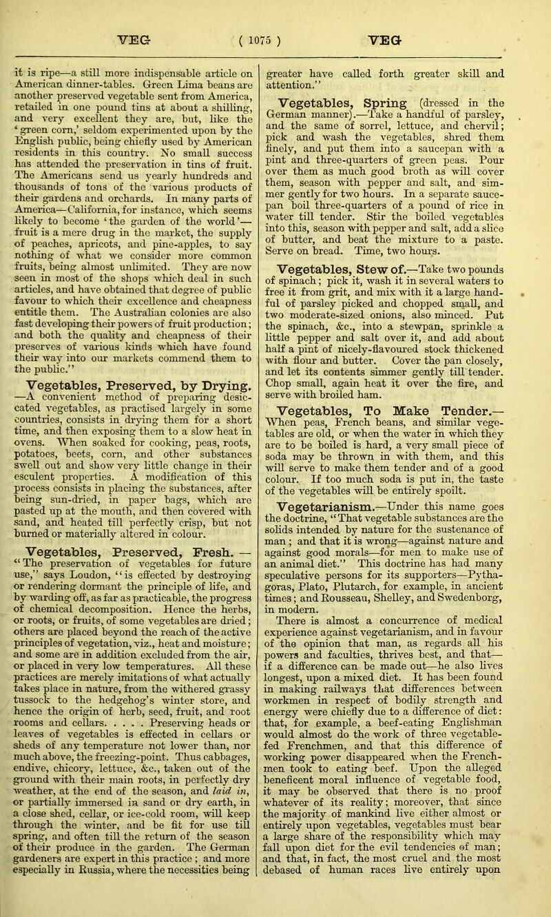 it is ripe—a still more indispensable article on American dinner-tables. Green Lima beans are another preserved vegetable sent from America, retailed in one pound tins at about a shilling, and very excellent they are, but, like the ‘ green com,’ seldom experimented upon by the English public, being chiefly used by American residents in this country. No small success has attended the preservation in tins of fruit. The Americans send us yearly hundreds and thousands of tons of the various products of their gardens and orchards. In many parts of America—California, for instance, which seems likely to become ‘ the garden of the world ’— fruit is a mere drug in the market, the supply of peaches, apricots, and pine-apples, to say nothing of what we consider more common fruits, being almost unlimited. They are now seen in most of the shops which deal in such articles, and have obtained that degree of public favour to which their excellence and cheapness entitle them. The Australian colonies are also fast developing their powers of fruit production; and both the quality and cheapness of their preserves of various kinds which have found their way into our markets commend them to the public.” Vegetables, Preserved, by Drying. —A convenient method of preparing desic- cated vegetables, as practised largely in some countries, consists in drying them for a short time, and then exposing them to a slow heat in ovens. When soaked for cooking, peas, roots, potatoes, beets, com, and other substances swell out and show very little change in their esculent properties. A modification of this process consists in placing the substances, after being sun-dried, in paper bags, which are pasted up at the mouth, and then covered with sand, and heated till perfectly crisp, but not burned or materially altered in colour. Vegetables, Preserved, Fresh. — “ The preservation of vegetables for future use,” says Loudon, “is effected by destroying or rendering dormant the principle of life, and by warding off, as far as practicable, the progress of chemical decomposition. Hence the herbs, or roots, or fruits, of some vegetables are dried; others are placed beyond the reach of the active principles of vegetation, viz., heat and moisture; and some are in addition excluded from the air, or placed in very low temperatures. All these practices are merely imitations of what actually takes place in nature, from the withered grassy tussock to the hedgehog’s winter store, and hence the origin of horb, seed, fruit, and root rooms and cellars Preserving heads or leaves of vegetables is effected in cellars or sheds of any temperature not lower than, nor much above, the freezing-point. Thus cabbages, endive, chicory, lettuce, &c., taken out of the ground with their main roots, in perfectly dry weather, at the end of the season, and laid in, or partially immersed in sand or dry earth, in a close shed, cellar, or ice-cold room, will keep through the winter, and be fit for use till spring, and often till the return of the season of their produce in the garden. The German gardeners are expert in this practice ; and more especially in Russia, where the necessities being greater have called forth greater skill and attention.” Vegetables, Spring (dressed in the German manner).—Take a handful of parsley, and the same of sorrel, lettuce, and chervil; pick and wash the vegetables, shred them finely, and put them into a saucepan with a pint and three-quarters of green peas. Pour over them as much good broth as will cover them, season with pepper and salt, and sim- mer gently for two hours. In a separate sauce- pan boil three-quarters of a pound of rice in water till tender. Stir the boiled vegetables into this, season with pepper and salt, add a slice of butter, and beat the mixture to a paste. Serve on bread. Time, two horns. Vegetables, Stew of.—Take two pounds of spinach; pick it, wash it in several waters to free it from grit, and mix with it a large hand- ful of parsley picked and chopped small, and two moderate-sized onions, also minced. Put the spinach, &c., into a stewpan, sprinkle a little pepper and salt over it, and add about half a pint of nicely-flavoured stock thickened with flour and butter. Cover the pan closely, and let its contents simmer gently till tender. Chop small, again heat it over the fire, and serve with broiled ham. Vegetables, To Make Tender.— When peas, French beans, and similar vege- tables are old, or when the water in which they are to be boiled is hard, a very small piece of soda may be thrown in with them, and this will serve to make them tender and of a good colour. If too much soda is put in, the taste of the vegetables will be entirely spoilt. Vegetarianism.—Under this name goes the doctrine, “That vegetable substances are the solids intended by nature for the sustenance of man ; and that it is wrong—against nature and against good morals—for men to make use of an animal diet.” This doctrine has had many speculative persons for its supporters—Pytha- goras, Plato, Plutarch, for example, in ancient times ; and Rousseau, Shelley, and Swedenborg, in modem. There is almost a concurrence of medical experience against vegetarianism, and in favour of the opinion that man, as regards all his powers and faculties, thrives best, and that— if a difference can be made out—he also lives longest, upon a mixed diet. It has been found in making railways that differences between workmen in respect of bodily strength and energy were chiefly due to a difference of diet: that, for example, a beef-eating Englishman would almost do the work of three vegetable- fed Frenchmen, and that this difference of working power disappeared when the French- men took to eating beef. Upon the alleged beneficent moral influence of vegetable food, it may be observed that there is no proof whatever of its reality; moreover, that since the majority of mankind live either almost or entirely upon vegetables, vegetables must bear a large share of the responsibility which may fall upon diet for the evil tendencies of man; and that, in fact, the most cruel and the most debased of human races live entirely upon