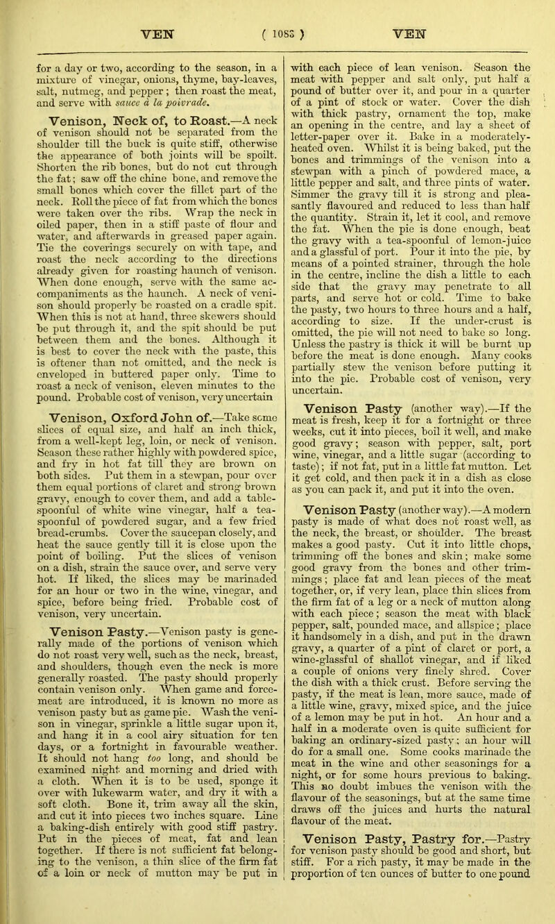 for a day or two, according to the season, in a mixture of vinegar, onions, thyme, hay-leaves, salt, nutmeg, and pepper ; then roast the meat, and serve with sauce d la poivrade. Venison, Neck of, to Roast.—A neck of venison should not he separated from the shoulder till the buck is quite stiff, otherwise the appearance of both joints will be spoilt. Shorten the rib hones, but do not cut through the fat; saw off the chine hone, and remove the small hones which cover the fillet part of the neck. Roll the piece of fat from which the hones were taken over the ribs. Wrap the neck in oiled paper, then in a stiff paste of flour and water, and afterwards in greased paper again. Tie the coverings securely on with tape, and roast the neck according to the directions already given for roasting haunch of venison. When done enough, serve with the same ac- companiments as the haunch. A neck of veni- son should properly be roasted on a cradle spit. When this is not at hand, three skewers should he put through it, and the spit should he put between them and the bones. Although it is best to cover tho neck with the paste, this is oftencr than not omitted, and the neck is enveloped in buttered paper only. Time to roast a neck of venison, eleven minutes to tho pound. Probable cost of venison, very uncertain Venison, Oxford John of.—Take seme slices of equal size, and half an inch thick, from a well-kept leg, loin, or neck of venison. Season these rather highly with powdered spice, and fry in hot fat till they are brown on both sides. Put them in a stewpan, pour over them equal portions of claret and strong brown gravy, enough to cover them, and add a table- spoonful of white wine vinegar, half a tea- spoonful of powdered sugar, and a few fried bread-crumbs. Cover the saucepan closely, and heat the sauce gently till it is close upon the point of boiling. Put the slices of venison on a dish, strain the sauce over, and serve very hot. If liked, the slices may be marinaded for an hour or two in the wine, vinegar, and spice, before being fried. Probable cost of venison, very uncertain. Venison Pasty.—Venison pasty is gene- rally made of the portions of venison which do not roast very well, such as the neck, breast, and shoulders, though even the neck is more generally roasted. The pasty should properly contain venison only. When game and force- meat are introduced, it is known no more as venison pasty hut as game pie. Wash the veni- son in vinegar, sprinkle a little sugar upon it, and hang it in a cool airy situation for ten days, or a fortnight in favourable weather. It should not hang too long, and should he examined night and morning and dried with a cloth. When it is to he used, sponge it over with lukewarm water, and dry it with a soft cloth. Bone it, trim away all the skin, and cut it into pieces two inches square. Line a baking-dish entirely with good stiff pastry. Put in the pieces of meat, fat and lean together. If there is not sufficient fat belong- I ing to the venison, a thin slice of the firm fat of a loin or neck of mutton may be put in [ with each piece of lean venison. Season the meat with pepper and salt only, put half a pound of butter over it, and pour in a quarter of a pint of stock or water. Cover the dish with thick pastry, ornament the top, make an opening in the centre, and lay a sheet of letter-paper over it. Bake in a moderately- heated oven. Whilst it is being baked, put the bones and trimmings of the venison into a stewpan with a pinch of powdered mace, a little pepper and salt, and three pints of water. Simmer the gravy till it is strong and plea- santly flavoured and reduced to less than half the quantity. Strain it, let it cool, and remove tho fat. When the pie is done enough, beat tho gravy with a tea-spoonful of lemon-juico and a glassful of port. Pour it into the pie, by means of a pointed strainer, through the hole in the centre, incline the dish a little to each side that the gravy may penetrate to all parts, and serve hot or cold. Time to bake the pasty, two hours to three hours and a half, according to size. If the under-crust is omitted, the pie will not need to hake so long. Unless the pastry is thick it will he burnt up before the meat is done enough. Many cooks partially stew the venison before putting it into the pie. Probable cost of venison, very uncertain. Venison Pasty (another way).—If the meat is fresh, keep it for a fortnight or three weeks, cut it into pieces, boil it well, and make good gravy; season with pepper, salt, port wine, vinegar, and a little sugar (according to taste); if not fat, put in a little fat mutton. Let it get cold, and then pack it in a dish as close as you can pack it, and put it into the oven. Venison Pasty (another way).—A modem pasty is made of what does not roast well, as the neck, the breast, or shoulder. The breast makes a good pasty. Cut it into little chops, trimming off the bones and skin; make some good gravy from the bones and other trim- mings ; place fat and lean pieces of the meat together, or, if very lean, place thin shoes from the firm fat of a leg or a neck of mutton along with each piece; season the meat with black pepper, salt, pounded mace, and allsjnce; place it handsomely in a dish, and put in the drawn gravy, a quarter of a pint of claret or port, a 'wine-glassful of shallot vinegar, and if liked a couple of onions very finely shred. Cover the dish with a thick crust. Before serving the pasty, if the meat is lean, more sauce, made of a little wine, gravy, mixed spice, and the juice of a lemon may he put in hot. An hour and a half in a moderate oven is quite sufficient for baking an ordinary-sized pasty; an hour will do for a small one. Some cooks marinade the meat in the wine and other seasonings for a night, or for some hours previous to baking.. This no doubt imbues the venison with the flavour of the seasonings, but at the same time draws off the juices and hurts the natural flavour of the meat. Venison Pasty, Pastry for.—Pastry for venison pasty should be good and short, hut stiff. For a rich pasty, it may be made in the proportion of ten ounces of butter to one pound