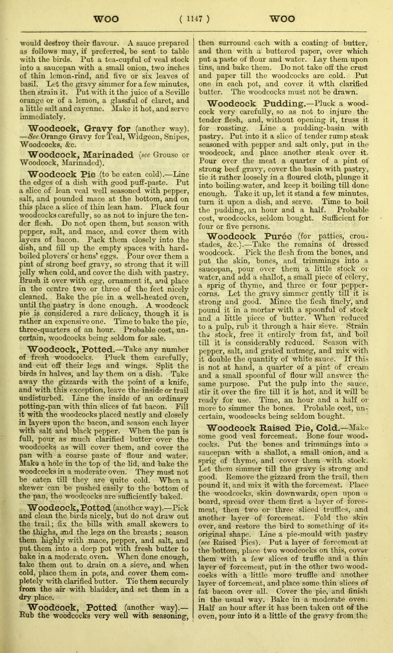 would destroy their flavour. A sauce prepared as follows may, if preferred, he sent to table with the birds. Put a tea-cupful of veal stock into a saucepan with a small onion, two inches of thin lcmon-rind, and five or six leaves of basil. Let the gravy simmer for a few minutes, then strain it. Put with it the juice of a Seville orange or of a lemon, a glassful of claret, and a little salt and cayenne. Make it hot, and serve immediately. Woodcock, Gravy for (another way). —See Orange Gravy for Teal, Widgeon, Snipes, Woodcocks, &c. Woodcock, Marinaded (see Grouse or Woodcock, Marinaded). Woodcock Pie (to be eaten cold).—Line the edges of a dish with good puff-paste. Put a slice of lean veal well seasoned with pepper, salt, and pounded mace at the bottom, and on this place a slice of thin lean ham. Pluck four woodcocks carefully, so as not to injure the ten- der flesh. Do not open them, but season with pepper, salt, and mace, and cover them with layers of bacon. Pack them closely into the dish, and fill up the empty spaces with hard- boiled plovers’ or hens’ eggs. Pour over them a pint of strong beef gravy, so strong that it will jelly when cold, and cover the dish with pastry. Brush it over with egg, ornament it, and place in the centre two or three of the feet nicely cleaned. Bake the pie in a well-heated oven, until the pastry is done enough. A woodcock pie ip considered a rare delicacy, though it is rather an expensive one. Time to bake the pie, three-quarters of an hour. Probable cost, un- certain, woodcocks being seldom for sale. Woodcock, Potted.—Take any number of fresh woodcocks. Pluck them carefully, and cut off their legs and wings. Split the birds in halves, and lay them on a dish. Take away the gizzards with the point of a knife, and with this exception, leave the inside or trail undisturbed. Line the inside of an ordinary potting-pan with thin slices of fat bacon. Fill it with the woodcocks placed neatly and closely in layers upon the bacon, and season each layer with salt and black pepper. When the pan is full, pour as much clarified butter over the woodcocks as will cover them, and cover the an with a coarse paste of flour and water, lake a hole in the top of the lid, and bake the woodcocks in a moderate oven. They must not be eaten till they are quite cold. When a skewer can be pushed easily to the bottom of the pan, the woodcocks are sufficiently baked. Woodcock, Potted (another way).—Pick and clean the birds nicely, but do not draw out the trail; fix the bills with small skewers to the thighs, and the legs on the breasts ; season them highly with mace, pepper, and salt, and put them into a deep pot with fresh butter to bake in a moderate oven. When lone enough, take them out to drain on a sieve, and when cold, place them in pots, and cover them com- pletely with clarified butter. Tie them securely from the air with bladder, and set them in a dry place. Woodcock, Potted (another way).— Bub the woodcocks very well with seasoning, then surround each with a coating of butter, and then with a buttered paper, over which put a paste of flour and water. Lay them upon tins, and bake them. Do not take off the crust and paper till the woodcocks are cold. Put one in each pot, and cover it with clarified butter. The woodcocks must not be drawn. Woodcock Pudding.—Pluck a wood- cock very carefully, so as not to injure the tender flesh, and, without opening it, truss it for roasting. Line a pudding-basin with pastry. Put into it a slico of tender rump steak seasoned with popper and salt only, put in the woodcock, and place another steak over it. Pour over the meat a quarter of a pint of strong beef gravy, cover the basin with pastry, tie it rather loosely in a floured cloth, plunge it into boiling water, and keep it boiling till done enough. Take it up, let it stand a few minutes, turn it upon a dish, and serve. Time to boil the pudding, an hour and a half. Probable cost, woodcocks, seldom bought. Sufficient for four or five persons. Woodcock Puree (for patties, crou- stades, &c.).—Take the remains of dressed woodcock. Pick the flesh from the bones, and put the skin, bones, and trimmings into a saucepan, pour over them a little stock or water, and add a shallot, a small piece of celery, a sprig of thyme, and three or four pepper- corns. Let the gravy simmer gently till it is strong and good. Mince the flesh finely, and pound it in a mortar with a spoonful of stock and a little piece of butter. When reduced to a pulp, rub it through a hair sieve. Strain th« stock, free it entirely from fat, and boil till it is considerably reduced. Season with pepper, salt, and grated nutmeg, and mix with it double the quantity of white sauce. If this is not at hand, a quarter of a pint of cream and a small spoonful of flour will answer the same purpose. Put the pulp into the sauce, stir it over the fire till it is hot, and it will be ready for use. Time, an hour and a half or more to simmer the bones. Probable cost, un- certain, woodcocks being seldom bought. Woodcock Raised Pie, Cold.—Make some good veal forcemeat. Bone four wood- cocks. Put the bones and trimmings into a saucepan with a shallot, a small onion, and a sprig of thyme, and cover them with stock. Let them simmer till the gravy is strong and good. Bemove the gizzard from the trail, then pound it, and mix it with the forcemeat. Place the woodcocks, skin downwards, open upon a board, spread over them first a layer of force- meat, then two or three sliced truffles, and another layer of forcemeat. Fold the skin over, and restore the bird to something of its original shape. Line a pie-mould with pastry (see Baised Pics). Put a layer of forcemeat at the bottom, place two woodcocks on this, cover them with a few slices of truffle and a thin layer of forcemeat, put in the other two wood- coeks with a little more truffle and another layer of forcemeat, and place some thin slices of fat bacon over all. Cover the pie, and finish in the usual way. Bake in a moderate oven. Half an hour after it has been taken out of the oven, pour into it a little of the gravy from the