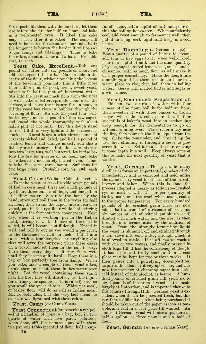 three-parts fill them with the mixture, let them rise before the fire for half an hour, and bake in a well-heated oven. If liked, this cake may be iced after it is baked. The icing will need to be beaten for about an hour and a half; the longer it is beaten the harder it will be (see Sugar Icings and Glazings). Time to bake the cakes, about an hour and a half. Probable cost, Is. each. Yeast Cake, Excellent.—Rub one pound of butter into six pounds of flour, and add a tea-spoonful of salt. Make a hole in the centre of the flour, without touching the bottom of the bowl, and pour into this a little more than half a pint of good, fresh, sweet yeast, mixed with half a pint of lukewarm water. Stir into the yeast as much flour from the sides as will make a batter, sprinkle flour over the surface, and leave the mixture for an hour, or till the yeast has risen in bubbles through the covering of flour. Stir into the yeast four well- beaten eggs, add one pound of fine raw sugar, and knead the whole thoroughly with about half a pint of hot milk. Let this dough stand to rise till it is very light and the surface has cracked. Knead it again with three pounds of currants picked and dried, and half a pound of candied lemon and orange mixed; add also a little grated nutmeg. Put the cake-mixture into two large tins, well buttered, let it rise be- fore the fire for quarter of an hour, and bake the cakes in a moderately-heated oven. Time to bake the cakes, three hours. Sufficient for two large cakes. Probable cost, 2s. lOd. each cake. Yeast Cakes (William Cobbett’s recipe). —To make yeast cakes—Provide seven pounds of Indian corn meal, three and a half pounds of rye flour, three ounces of hops, and one gallon of boiling water. Separate the hops by the hand, strew and boil them in the water for half an hour, then strain the liquor into an earthen vessel, put in the rye flour while hot, stirring quickly as the fermentation commences. Next day, when it is working, put in the Indian meal, stirring it well. Before all the meal is added, it will become a stiff dough. Knead it well, and roll it out as you would a pie-crust, to the thickness of half an inch. Cut it into cakes with a tumbler-glass, or anything else that will serve the purpose; place these cakes on a board, and set them in the sun to dry. Turn them every day, sheltering from wet, until they become quite hard. Keep them in a bag or box perfectly free from damp. When you bake, take a couple of these yeast cakes, break them, and put them in hot water over night. Let the vessel containing them stand near the fire ; they will dissolve; use the liquid for setting your sponge (as it is called), just as you would the yeast of beer. White pea meal, or barley flour, will do as well as Indian meal. Mr. Cobbett adds, that the very best bread he ever ate was lightened with these cakes. Yeast, Camp (see Camp Yeast). Yeast, Connecticut (an American recipe). —Put a handful of hops in a bag, boil in two quarts of water with five pared potatoes; when done, sift the potatoes, put with them in a pan one table-spoonful of flour, half a cup- 79 ful of sugar, half a cupful of salt, and pour on this the boiling hop-water. When sufficiently cool, add yeast enough to ferment it well, then put it in a jug, cork tight, and keep in a cool place. Yeast Dumpling (a German recipe).— Beat a quarter of a pound of butter to cream, add foui- or five eggs to it; when well-mixed, pour in a cupful of milk and the same quantity of yeast, sugar, grated lemon-peel, and pounded cinnamon, with as much flour as will make it of a proper consistency. Make the dough into dumplings, and let them remain an hour in a warm place to rise, then boil them in boiling water. Serve with melted butter and sugar or a wine sauce. Yeast, Economical Preparation of. —Thicken two quarts of water with four ounces of fine flour, boil it for half an hour, then sweeten it with three ounces of brown sugar; when almost cold, pour it, with four spoonfuls of baker’s yeast, into an earthen jug deep enough for the fermentation to go on without running over. Place it for a day near the fire, then pour off the thin liquor from the top, shake the remainder, and close it up for use, first straining it through a sieve to pre- serve it sweet. Set it in a cool cellar, or hang it some depth in a well. Keep always some of this to make the next quantity of yeast that is wanted. Yeast, German.—This yeast in many distilleries forms an important by-product of the manufactory, and is collected and sold under the name of dry yeast for the use of the private brewer and baker. When this is done, the process adopted is nearly as follows :—Crushed rye is mashed with the proper quantity of barley malt, and the wort, when made, cooled to the proper temperature. For every hundred pounds of the crushed grain there are now added half a pound of carbonate of soda and six ounces of oil of vitriol (sulphuric acid) diluted with much water, and the wort is then brought into fermentation by the addition of yeast. From the strongly fermenting liquid the yeast is skimmed off and strained through a hair sieve into cold water, through which it is allowed to settle. It is afterwards washed with one or two waters, and finally pressed in, cloth bags till it has the consistency of dough. It has a pleasant fruity smell, and in a cool place may be kept for two or three weeks. It then passes into a putrefying decomposition, acquires the odour of decaying cheese, and has now the property of changing sugar into lactio acid instead of into alcohol, as before. A hun- dred pounds of crushed grain will yield six to eight pounds of the pressed yeast. It is made largely at Rotterdam, and is imported thence to this country through Hull. German yeast is ex- cellent when it can be procured fresh, but this is rather a difficulty. After being purchased it should be taken out of the paper as soon as pos- sible, and laid in a cool place till wanted. An ounce of German yeast will raise a quartern or half a gallon, or three pounds and a half of flour. Yeast, German (see also German Yeast).