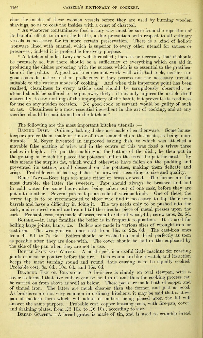 char the insides of these wooden vessels before they are used by burning wooden shavings, so as to coat the insides with a crust of charcoal. “As whatever contaminates food in any way must be sure from the repetition of its baneful effects to injure the health, a due precaution with respect to all culinary vessels is necessary for its more certain preservation. There is a kind of hollow ironware lined with enamel, which is superior to every other utensil for sauces or preserves; indeed it is preferable for every purpose. “ A kitchen should always be well furnished; there is no necessity that it should be profusely so, but there should be a sufficiency of everything which can aid in producing the dishes preparing with the success which is so essential to the gratifica- tion of the palate. A good workman cannot work well with bad tools, neither can good cooks do justice to their proficiency if they possess not the necessary utensils suitable to the various modes of cooking. And when this important point has been realised, cleanliness in every article used should be scrupulously observed; no utensil should be suffered to be put away dirty; it not only injures the article itself materially, to say nothing of the impropriety of the habit, but prevents its readiness for use on any sudden occasion. No good cook or servant would be guilty of such an act. Cleanliness is a most essential ingredient in the art of cooking, and at any sacrifice should be maintained in the kitchen.” The following are the most important kitchen utensils :— Baking Dish.—Ordinary baking dishes ai'e made of earthenware. Some house- keepers prefer them made of tin or of iron, enamelled on the inside, as being more durable. M. Soyer invented an improved baking dish, to which was attached a movable false grating of wire, and in the centre of this was fixed a trivet three inches in height. He put the pudding at the bottom of the dish; he then put in the grating, on which he placed the potatoes, and on the trivet he put the meat. By this means the surplus fat, which would otherwise have fallen on the pudding and prevented its setting, would descend on the potatoes, making them delicate and crisp. Probable cost of baking dishes, 4d. upwards, according to size and quality. Beer Taps.—Beer taps are made either of brass or wood. The former are the most durable, the latter the sweetest. Taps should always be brushed and laid in cold water for some hours after being taken out of one cask, before they are put into another. Several patent taps are sold of various kinds. One of these, the screw tap. is to be recommended to those who find it necessary to tap their own barrels and have a difficulty in doing it. The tap needs only to be pushed into the cork, and screwed round and round till the circular piece of metal presses upon the cork. Probable cost, taps made of brass, from Is. 6d.; of wood, 4d.; screw taps, 2s. fid. Boiler.—In large families the boiler is in frequent requisition. It is used for boiling large joints, hams, &c. Boilers are made in various sizes of wrought-iron or cast-iron. The wrought-iron ones cost from 16s. to 22s. fid. The cast-iron ones from 4s. 6d. to 7s. fid. Boilers should be washed out and dried perfectly as soon as possible after they are done with. The cover should be laid in the cupboard by the side of the pan when they are not in use. Bottle Jack and Wheel.—A bottle jack is a useful little machine for roasting joints of meat or poultry before the fire. It is wound up like a watch, and its action keeps the meat turning round and round, thus causing it to be equally cooked. Probable cost, 8s. fid., 10s. fid., and 16s. 6d. Braising Pan or Braisiere.—A braisiere is simply an oval stewpan, with a cover so formed that live embers can be held in it, and thus the cooking process can be carried on from above as well as below. These pans are made both of copper and of tinned iron. The latter are much cheaper than the former, and just as good. As braisieres are not very common in ordinary kitchens, it may be said that a stew- pan of modern form which will admit of embers being placed upon the lid will answer the same purpose. Probable cost, copper braising pans, with fire-pan, cover, and draining plates, from £3 10s. to <£6 10s., according to size. Bread Grater.—A bread grater is made of tin, and is used to crumble bread