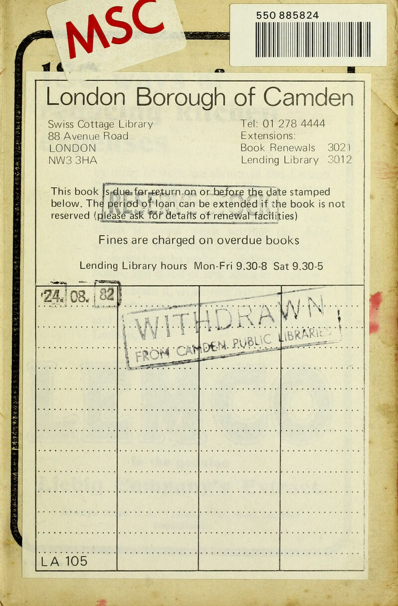 W6C * 4 550 885824 London Borough of Camden Swiss Cottage Library 88 Avenue Road LONDON NW33HA Tel: 01 278 4444 Extensions: Book Renewals 3021 Lending Library 3012 This book below. The reserved Sirdue^far^turn on or .before the date stamped period of'loan can be extended if the book is t ' |c lease ask fflk details of renewal facilities) not Fines are charged on overdue books Lending Library hours Mon-Fri 9.30-8 Sat 9.30-5 ■24,108,, 82 ! „ ■ A J . SV.I A 1 h Vi ; AT' > .rxw. . A1v i i6KW!T: I cm; LA 105