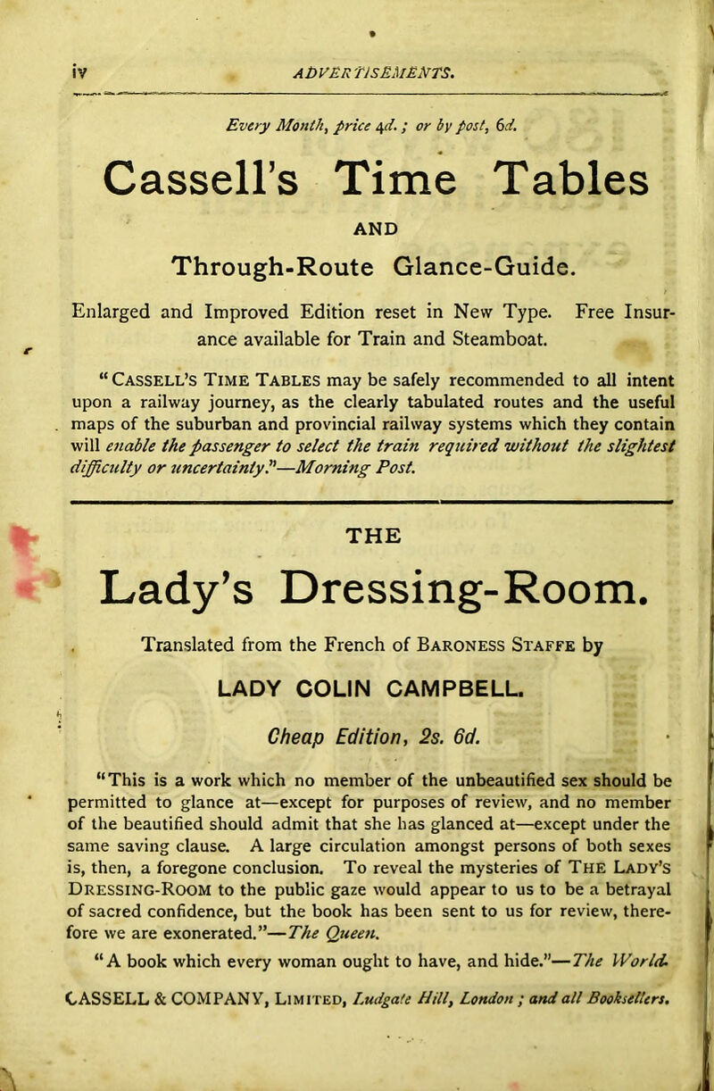 Every Month, price 4d. ; or by post, (id. Cassell’s Time Tables AND Through-Route Glance-Guide. Enlarged and Improved Edition reset in New Type. Free Insur- ance available for Train and Steamboat. “Cassell’s Time Tables may be safely recommended to all intent upon a railway journey, as the clearly tabulated routes and the useful maps of the suburban and provincial railway systems which they contain will enable the passenger to select the train required without the slightest difficulty or uncertainty l'—Morning Post. THE Lady’s Dressing-Room. Translated from the French of Baroness Staffs by LADY COLIN CAMPBELL. Cheap Edition, 2s. 6d. “This is a work which no member of the unbeautified sex should be permitted to glance at—except for purposes of review, and no member of the beautified should admit that she has glanced at—except under the same saving clause. A large circulation amongst persons of both sexes is, then, a foregone conclusion. To reveal the mysteries of The Lady’s Dressing-Room to the public gaze would appear to us to be a betrayal of sacred confidence, but the book has been sent to us for review, there- fore we are exonerated.”—The Queen. “A book which every woman ought to have, and hide.”—The World-