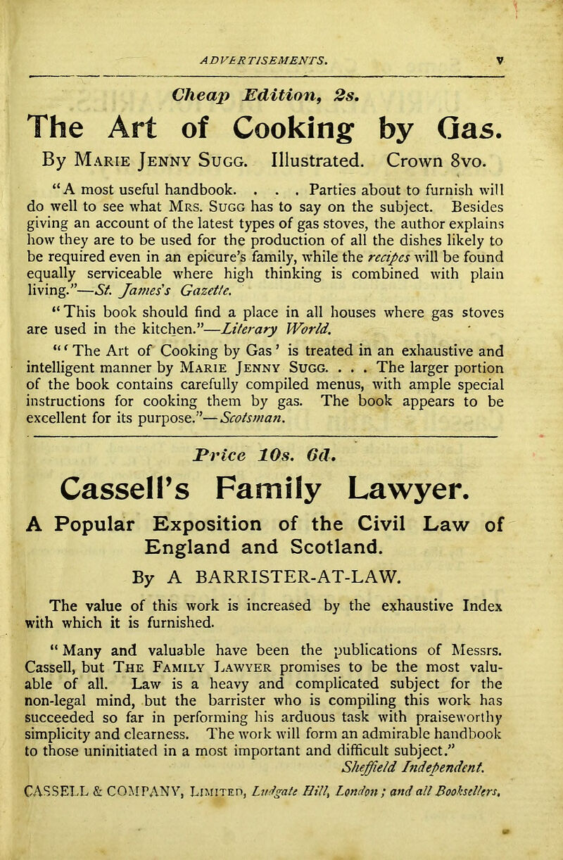 Cheap Edition, 2s. The Art of Cooking by Gas. By Marie Jenny Sugg. Illustrated. Crown 8vo. “A most useful handbook. . . . Parties about to furnish will do well to see what Mrs. Sugg has to say on the subject. Besides giving an account of the latest types of gas stoves, the author explains how they are to be used for the production of all the dishes likely to be required even in an epicure’s family, while the recipes will be found equally serviceable where high thinking is combined with plain living.”—St. James's Gazette. “ This book should find a place in all houses where gas stoves are used in the kitchen.”—Literary World. “1 The Art of Cooking by Gas ’ is treated in an exhaustive and intelligent manner by Marie Jenny Sugg. . . . The larger portion of the book contains carefully compiled menus, with ample special instructions for cooking them by gas. The book appears to be excellent for its purpose.”—Scotsman. Ei *ice 10s. 6d. Cassell’s Family Lawyer. A Popular Exposition of the Civil Law of England and Scotland. By A BARRISTER-AT-LAW. The value of this work is increased by the exhaustive Index with which it is furnished. “ Many and valuable have been the publications of Messrs. Cassell, but The Family Lawyer promises to be the most valu- able of all. Law is a heavy and complicated subject for the non-legal mind, but the barrister who is compiling this work has succeeded so far in performing his arduous task with praiseworthy simplicity and clearness. The work will form an admirable handbook to those uninitiated in a most important and difficult subject.” Sheffield Independent.