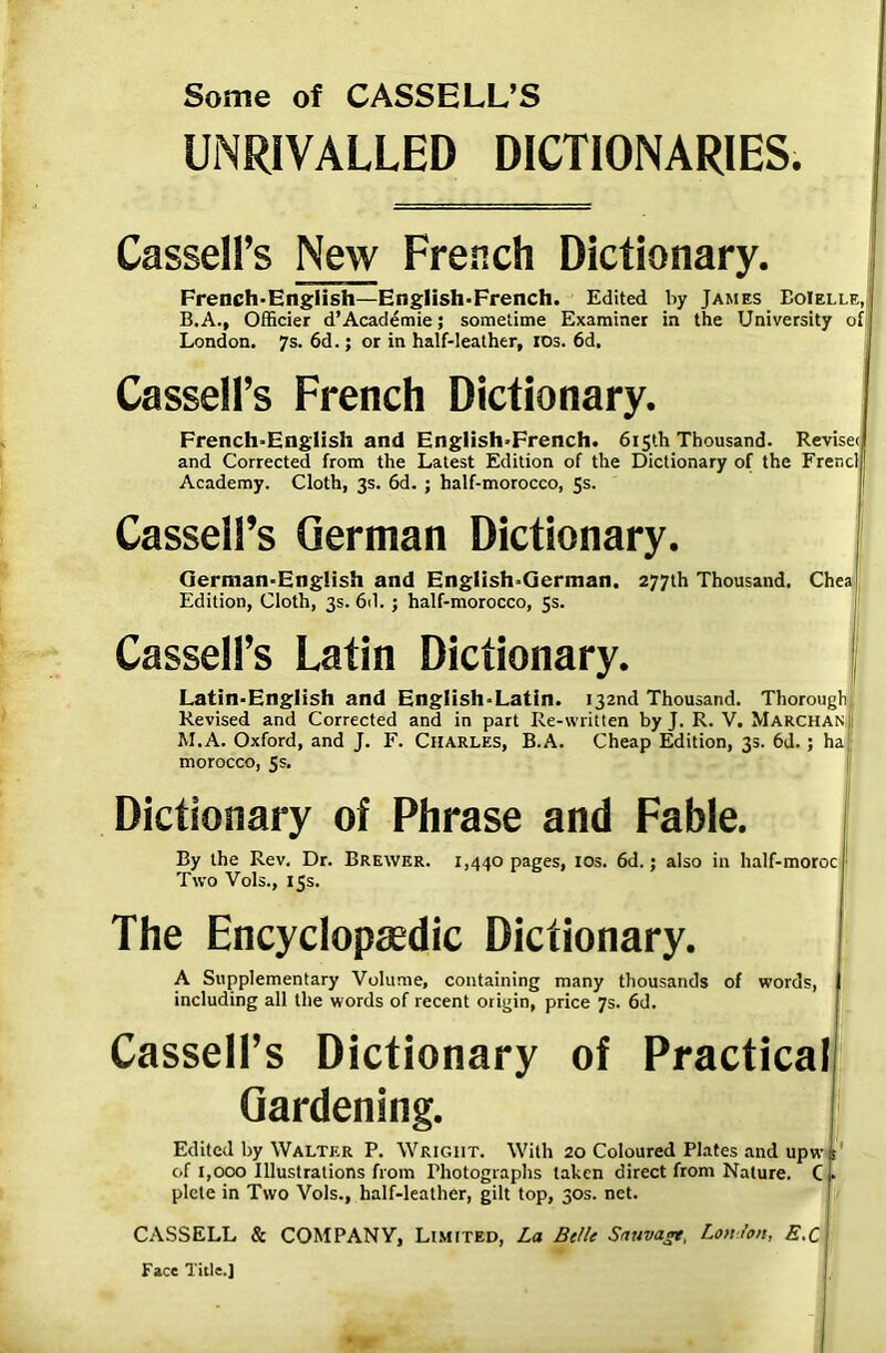 Some of CASSELL’S UNRIVALLED DICTIONARIES. Cassell’s New French Dictionary. French-English—English-French. Edited by James EoIelle, I B.A., Officier d’Academie; sometime Examiner in the University of London. 7s. 6d.; or in half-leather, IDs. 6d. Cassell’s French Dictionary. French-English and English-French. 615th Thousand. Revisec and Corrected from the Latest Edition of the Dictionary of the Frencll Academy. Cloth, 3s. 6d. ; half-morocco, 5s. Cassell’s German Dictionary. German-English and English-German. 277th Thousand. Chea Edition, Cloth, 3s. 6d. j half-morocco, 5s. Cassell’s Latin Dictionary. Latin-English and Engiish-Latin. 132nd Thousand. Thorough Revised and Corrected and in part Re-written by J. R. V. Marchan; M.A. Oxford, and J. F. Charles, B.A. Cheap Edition, 35. 6d.; ha; morocco, 5s. Dictionary of Phrase and Fable. By the Rev. Dr. Brewer. 1,440 pages, 10s. 6d.; also in half-moroc ' Two Vols., 15s. The Encyclopasdic Dictionary. A Supplementary Volume, containing many thousands of words, j including all the words of recent origin, price 7s. 6d. Cassell’s Dictionary of Practical Gardening. Edited by Walter P. Wrigiit. With 20 Coloured Plates and upw is of 1,000 Illustrations from Photographs taken direct from Nature. C j. plete in Two Vols., half-leather, gilt top, 30s. net. CASSELL & COMPANY, Limited, La Be/It Sauvagr, London, E.C Face Title.]