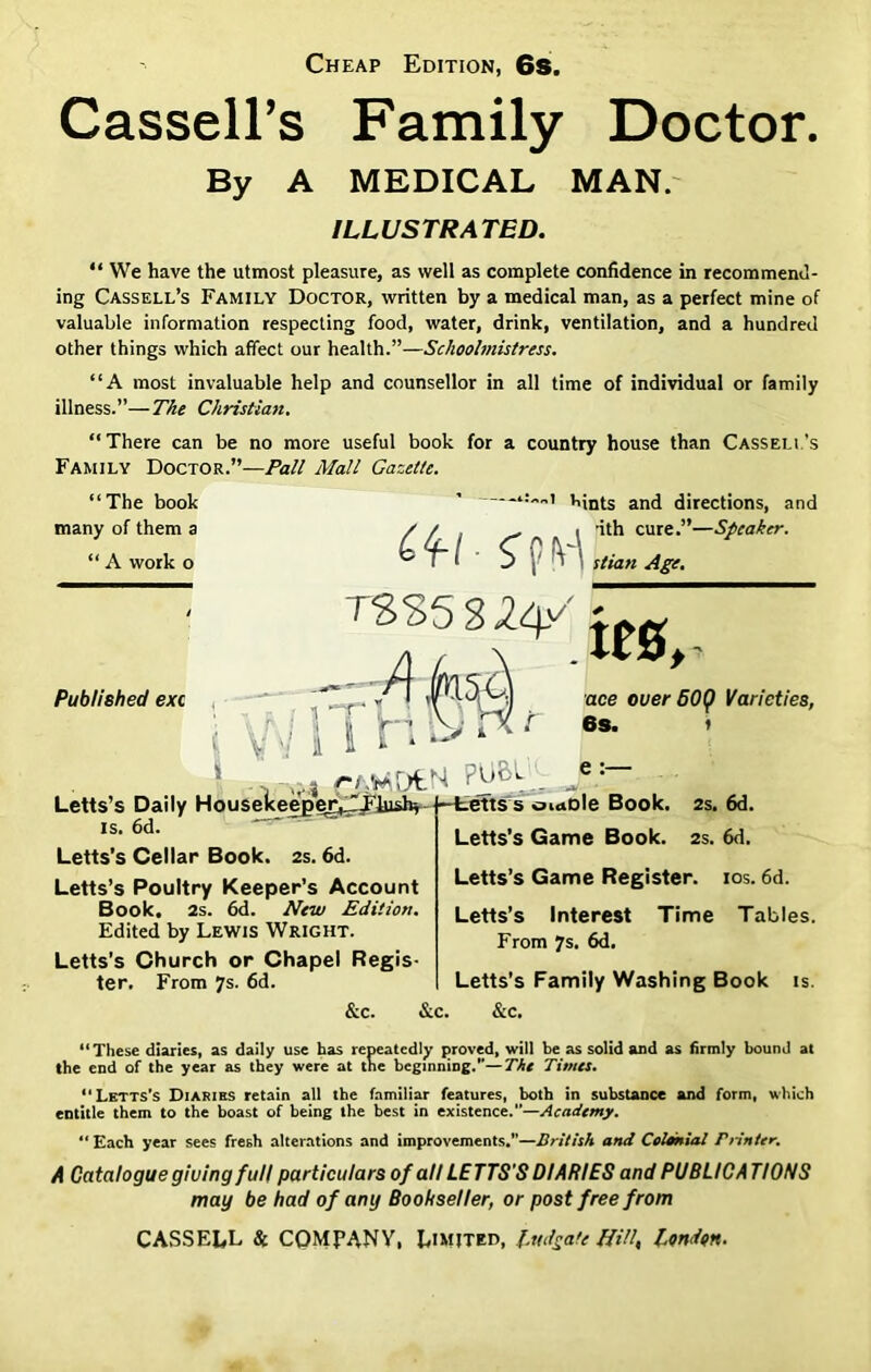 Cheap Edition, 6s. Cassell’s Family Doctor. By A MEDICAL MAN. ILLUSTRATED. “ We have the utmost pleasure, as well as complete confidence in recommend- ing Cassell’s Family Doctor, written by a medical man, as a perfect mine of valuable information respecting food, water, drink, ventilation, and a hundred other things which affect our health.”—Schoolmistress. “A most invaluable help and counsellor in all time of individual or family illness.”—The Christian. “There can be no more useful book for a country house than Cassell’s Family Doctor.”—Pall Mall Gazette. “The book many of them a “ A work o Published exc i:„„i Lints and directions, and / / , _ i ’ith cure.”—Speaker. T8S5S2V* ace ouer B0(f Varieties, 6S. t e:— Letts’s Daily Houseke^etr^^jushr t-fcetts’s oiaole Book. 2s. 6d is. 6d. =fc Letts’s Cellar Book. 2s. 6d. Letts’s Poultry Keeper’s Account Book. 2s. 6d. New Edition. Edited by Lewis Wright. Letts’s Church or Chapel Regis- ter. From 7s. 6d. &c. &c Letts’s Game Book. 2s. 6d. Letts’s Game Register, ios. 6d. Letts’s Interest Time Tables. From 7s. 6d. Letts’s Family Washing Book is. &c. “These diaries, as daily use has repeatedly proved, will be as solid and as firmly bound at the end of the year as they were at the beginning.—The Times. “Lktts’s Diaries retain all the familiar features, both in substance and form, which entitle them to the boast of being the best in existence.”—Academy. Each year sees fresh alterations and improvements.”—British and Colonial Printer. A Catalogue giving full particulars of all LETTS'S DIARIES and PUBLICATIONS may be had of any Bookseller, or post free from CASSELL Sc COMPANY, Limited, ludgate Hill, London.