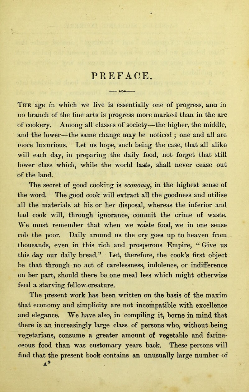 PREFACE. The age in which we live is essentially one of progress, ana in no branch of the fine arts is progress more marked than in the are of cookery. Among all classes of society—the higher, the middle, and the lower—the same change may be noticed ; one and all are more luxurious. Let us hope, such being the case, that all alike will each day, in preparing the daily food, not forget that still lower class which, while the world lasts, shall never cease out of the land. The secret of good cooking is economy, in the highest sense of the word. The good cook will extract all the goodness and utilise all the materials at his or her disposal, whereas the inferior and bad cook will, through ignorance, commit the crime of waste. We must remember that when we waste food, we in one sense rob the poor. Daily around us the cry goes up to heaven from thousands, even in this rich and prosperous Empire, “ Give us this day our daily bread.” Let, therefore, the cook’s first object be that through no act of carelessness, indolence, or indifference on her part, should there be one meal less which might otherwise feed a starving fellow-creature. The present work has been written on the basis of the maxim that economy and simplicity are not incompatible with excellence and elegance. We have also, in compiling it, borne in mind that there is an increasingly large class of persons who, without being vegetarians, consume a greater amount of vegetable and farina- ceous food than was customary years back. These persons will find that the present book contains an unusually large number of A*