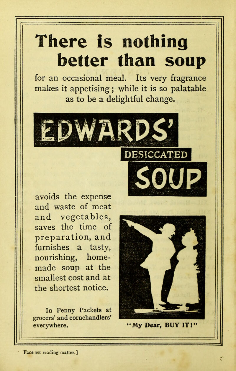 DESICCATED “My Dear, BUY IT!” There is nothing better than soup for an occasional meal. Its very fragrance makes it appetising; while it is so palatable as to be a delightful change. avoids the expense and waste of meat and vegetables, saves the time of preparation, and furnishes a tasty, nourishing, home- made soup at the smallest cost and at the shortest notice. In Penny Packets at grocers’ and cornchandlers’ everywhere. Face ist reading matter.]