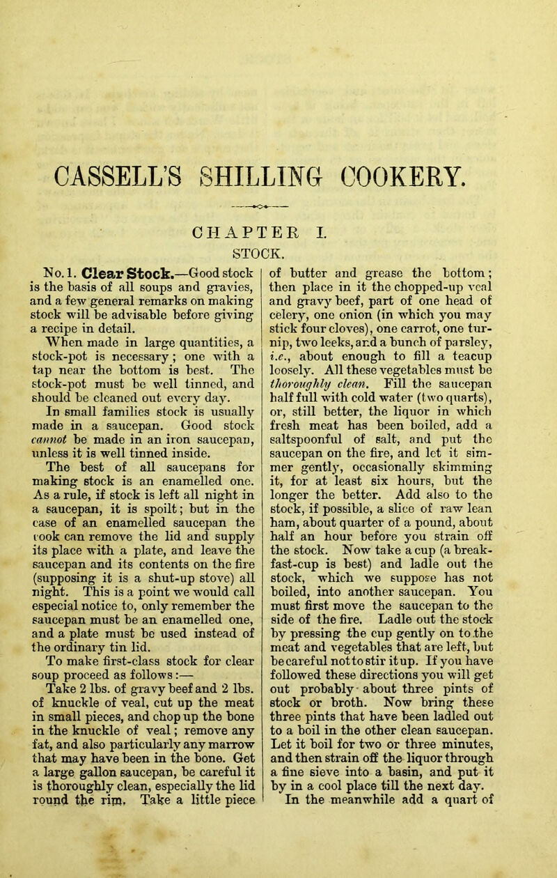 CHAPTER I. STOCK. No. 1. Clear Stock.—Good stock is the basis of all soups and gravies, and a few general remarks on making stock will be advisable before giving a recipe in detail. When made in large quantities, a stock-pot is necessary; one with a tap near the bottom is best. The stock-pot must be well tinned, and should be cleaned out every day. In small families stock is usually made in a saucepan. Good stock cannot be made in an iron saucepan, unless it is well tinned inside. The best of all saucepans for making stock is an enamelled one. As a rule, if stock is left all night in a saucepan, it is spoilt; but in the case of an enamelled saucepan the rook can remove the lid and supply its place with a plate, and leave the saucepan and its contents on the fire (supposing it is a shut-up stove) all night. This is a point we would call especial notice to, only remember the saucepan must be an enamelled one, and a plate must be used instead of the ordinary tin lid. To make first-class stock for clear soup proceed as follows :— Take 2 lbs. of gravy beef and 2 lbs. of knuckle of veal, cut up the meat in small pieces, and chop up the bone in the knuckle of veal; remove any fat, and also particularly any marrow that may have been in the bone. Get a large gallon saucepan, be careful it is thoroughly clean, especially the lid round the rim. Take a little piece of butter and grease the bottom; then place in it the chopped-up veal and gravy beef, part of one head of celery, one onion (in which you may stick four cloves), one carrot, one tur- nip, two leeks, and a bunch of parsley, i.c., about enough to fill a teacup loosely. All these vegetables must be thoroughly clean. Fill the saucepan half full with cold water (two quarts), or, still better, the liquor in which fresh meat has been boiled, add a saltspoonful of salt, and put the saucepan on the fire, and let it sim- mer gently, occasionally skimming it, for at least six hours, but the longer the better. Add also to the stock, if possible, a slice of raw lean ham, about quarter of a pound, about half an hour before you strain off the stock. Now take a cup (a break- fast-cup is best) and ladle out the stock, which we suppose has not boiled, into another saucepan. You must first move the saucepan to the side of the fire. Ladle out the stock by pressing the cup gently on to the meat and vegetables that are left, but be careful nottostir itup. If you have followed these directions you will get out probably about three pints of stock or broth. Now bring these three pints that have been ladled out to a boil in the other clean saucepan. Let it boil for two or three minutes, and then strain off the liquor through a fine sieve into a basin, and put it by in a cool place till the next day. In the meanwhile add a quart of