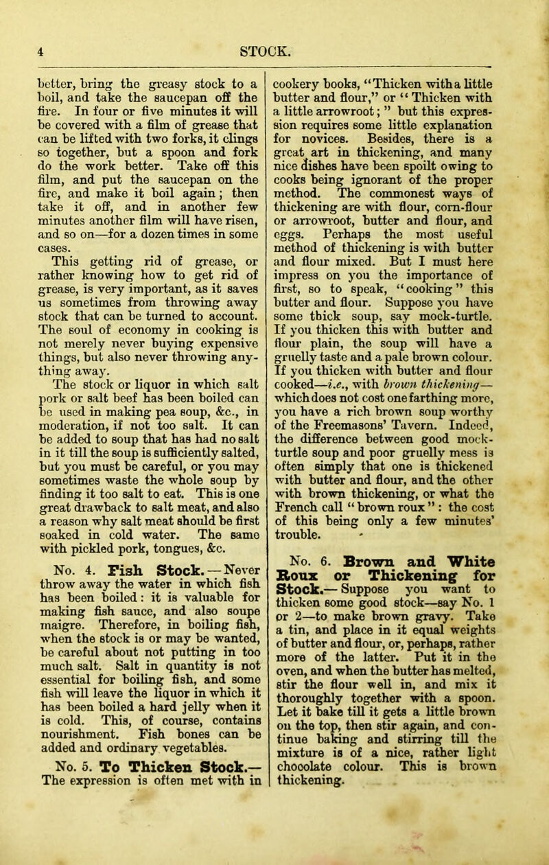 better, bring the greasy stock to a boil, and take the saucepan off the fire. In four or five minutes it will be covered with a film of grease that can be lifted with two forks, it clings so together, but a spoon and fork do the work better. Take off this film, and put the saucepan on the fire, and make it boil again; then take it off, and in another few minutes another film will have risen, and so on—for a dozen times in some cases. This getting rid of grease, or rather knowing how to get rid of grease, is very important, as it saves us sometimes from throwing away stock that can be turned to account. The soul of economy in cooking is not merely never buying expensive things, but also never throwing any- thing away. The stock or liquor in which salt pork or salt beef has been boiled can be used in making pea soup, &c., in moderation, if not too salt. It can be added to soup that has had no salt in it till the soup is sufficiently salted, but you must be careful, or you may sometimes waste the whole soup by finding it too salt to eat. This is one great drawback to salt meat, and also a reason why salt meat should be first soaked in cold water. The same with pickled pork, tongues, &c. No. 4. Fi3h Stock.— Never throw away the water in which fish has been boiled: it is valuable for making fish sauce, and also soupe maigre. Therefore, in boiliDg fish, when the stock is or may be wanted, be careful about not putting in too much salt. Salt in quantity is not essential for boiling fish, and some fish will leave the liquor in which it has been boiled a hard jelly when it is cold. This, of course, contains nourishment. Fish bones can be added and ordinary vegetables. No. 5. To Thicken Stock.— The expression is often met with in cookery books, “Thicken with a little butter and flour,” or ‘ ‘ Thicken with a little arrowroot; ” but this expres- sion requires some little explanation for novices. Besides, there is a great art in thickening, and many nice dishes have been spoilt owing to cooks being ignorant of the proper method. The commonest ways of thickening are with flour, corn-flour or arrowroot, butter and flour, and eggs. Perhaps the most useful method of thickening is with butter and flour mixed. But I must here impress on you the importance of first, so to speak, “cooking” this butter and flour. Suppose you have some thick soup, say mock-turtle. If you thicken this with butter and flour plain, the soup will have a gruelly taste and a pale brown colour. If you thicken with butter and flour cooked—i.e., with brown thickening— which does not cost one farthing more, you have a rich brown soup worthy of the Freemasons’ Tavern. Indeed, the difference between good mock- turtle soup and poor gruelly mess is often simply that one is thickened with butter and flour, and the other with brown thickening, or what the French call “ brown roux ” : the cost of this being only a few minutes’ trouble. No. 6. Brown and White Roux or Thickening for Stock.— Suppose you want to thicken some good stock—say No. 1 or 2—to make brown gravy. Take a tin, and place in it equal weights of butter and flour, or, perhaps, rather more of the latter. Put it in the oven, and when the butter has melted, stir the flour well in, and mix it thoroughly together with a spoon. Let it bake till it gets a little brown on the top, then stir again, and con- tinue baking and stirring till the mixture is of a nice, rather light chooolate colour. This is brown thickening.