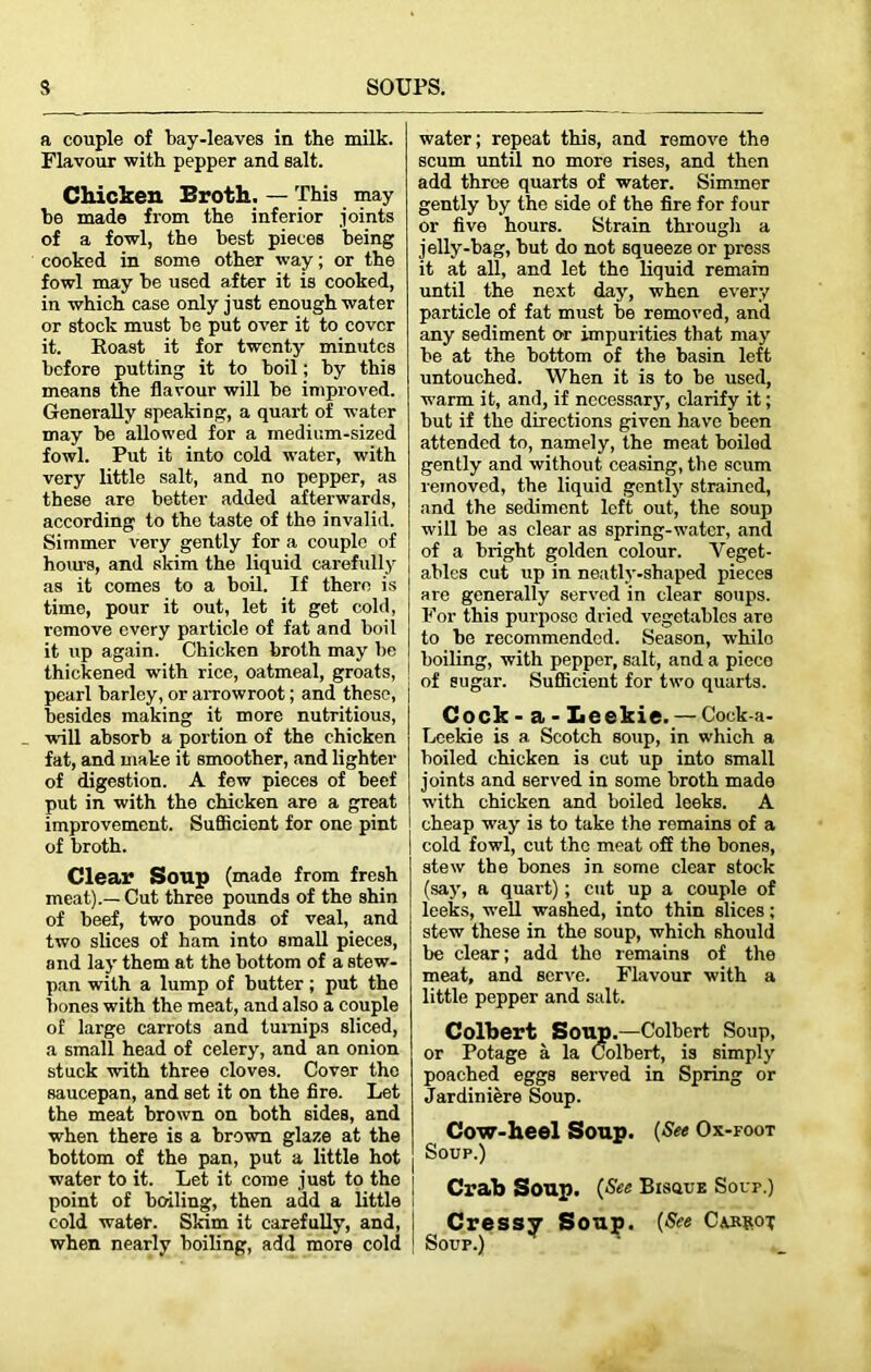 a couple of bay-leaves in the milk. Flavour with pepper and salt. Chicken Broth. — This may be made from the inferior joints of a fowl, the best pieces being cooked in some other way; or the fowl may be used after it is cooked, in which case only just enough water or stock must be put over it to cover it. Roast it for twenty minutes before putting it to boil; by this means the flavour will be improved. Generally speaking, a quart of water may be allowed for a medium-sized fowl. Put it into cold water, with very little salt, and no pepper, as these are better added afterwards, according to the taste of the invalid. Simmer very gently for a couple of horn’s, and skim the liquid carefully as it comes to a boil. If there is time, pour it out, let it get cold, remove every particle of fat and boil it up again. Chicken broth may be thickened with rice, oatmeal, groats, pearl barley, or arrowroot; and these, besides making it more nutritious, will absorb a portion of the chicken fat, and make it smoother, and lighter of digestion. A few pieces of beef put in with the chicken are a great improvement. SuSicicnt for one pint of broth. Clear Soup (made from fresh meat).—Cut three pounds of the shin of beef, two pounds of veal, and two slices of ham into small pieces, and lay them at the bottom of a stew- pan with a lump of butter; put the bones with the meat, and also a couple of large carrots and turnips sliced, a small head of celery, and an onion stuck with three cloves. Cover the saucepan, and set it on the fire. Let the meat brown on both sides, and when there is a brown glaze at the bottom of the pan, put a little hot water to it. Let it come just to the t point of boiling, then add a little cold water. Skim it carefully, and, j when nearly boiling, add more cold | water; repeat this, and remove the scum until no more rises, and then add three quarts of water. Simmer gently by the side of the fire for four or five hours. Strain through a jelly-bag, but do not squeeze or press it at all, and let the liquid remain until the next day, when every particle of fat must be removed, and any sediment or impurities that may be at the bottom of the basin left untouched. When it is to be used, warm it, and, if necessary, clarify it; but if the directions given have been attended to, namely, the meat boiled gently and without ceasing, the scum removed, the liquid gently strained, and the sediment left out, the soup will be as clear as spring-water, and of a bright golden colour. Veget- ables cut up in neatly-shaped pieces are generally served in clear soups. For this purpose dried vegetables are to be recommended. Season, while boiling, with pepper, salt, and a pieco of sugar. Sufficient for two quarts. Cpck- a - Eeekie. —Cock a- Leekie is a Scotch soup, in which a boiled chicken is cut up into small joints and served in some broth made with chicken and boiled leeks. A cheap way is to take the remains of a cold fowl, cut the meat off the bones, stew the bones in some clear stock (say, a quart); cut up a couple of leeks, well washed, into thin slices; stew these in the soup, which should be clear; add the remains of the meat, and serve. Flavour with a little pepper and salt. Colbert Soup.—Colbert Soup, or Potage a la Colbert, is simply poached eggs served in Spring or Jardiniere Soup. Cow-heel Soup. {See Ox-foot Soup.) Crab Soup. (See Bisuue Soup.) Cressy Soup. (See Ca.r»ox Soup.)