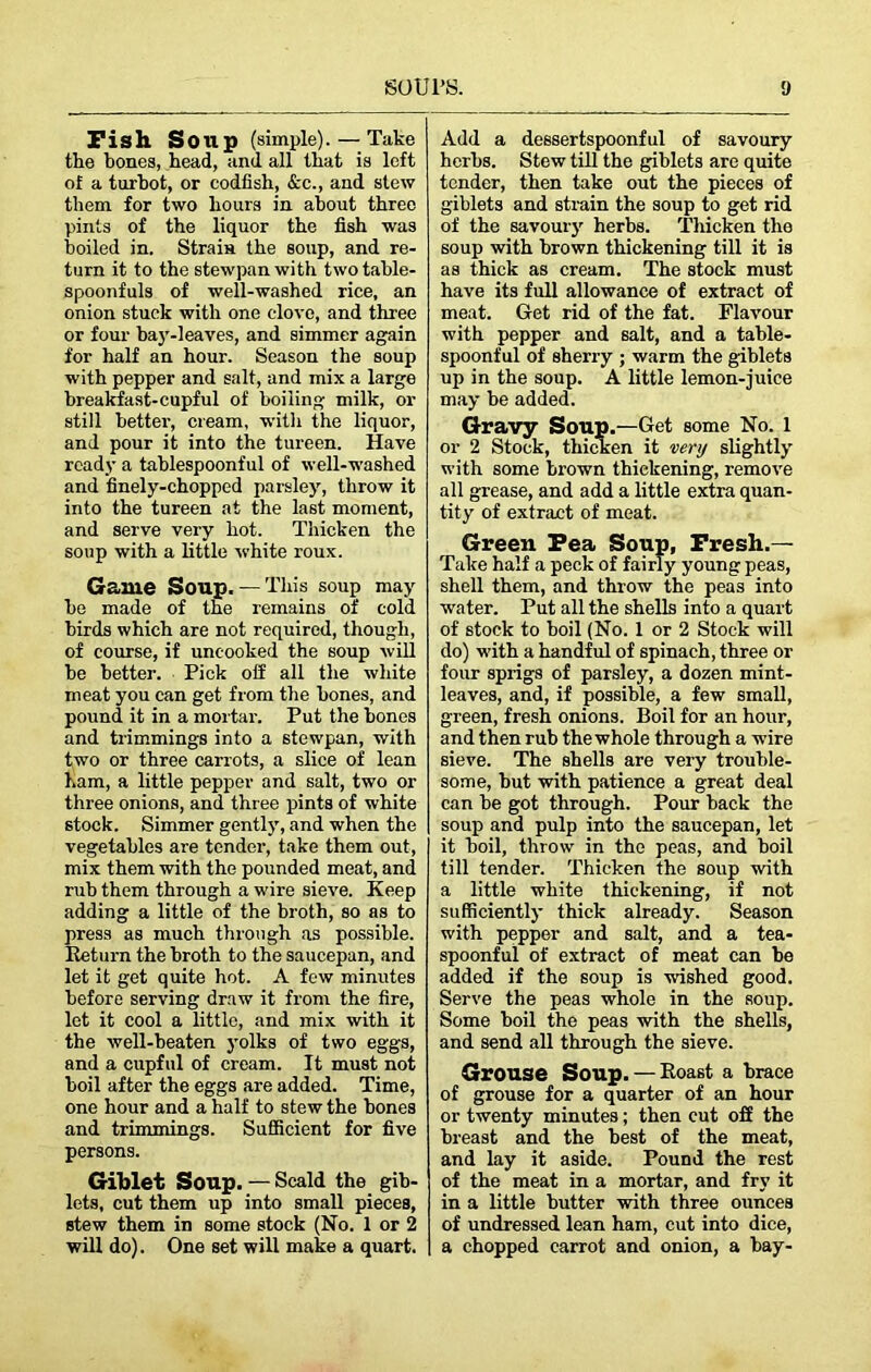 Fish So lip (simple). — Take the bones, head, and all that is loft of a turbot, or codfish, &c., and stew them for two hours in about three pints of the liquor the fish was boiled in. Strain the soup, and re- turn it to the stewpan with two table- spoonfuls of well-washed rice, an onion stuck with one clove, and three or four bay-leaves, and simmer again for half an hour. Season the soup with pepper and salt, and mix a large breakfast-cupful of boiling milk, or still better, cream, with the liquor, and pour it into the tureen. Have ready a tahlespoonful of well-washed and finely-chopped parsley, throw it into the tureen at the last moment, and serve very hot. Thicken the soup with a little white roux. Game Soup.— This soup may he made of the remains of cold birds which are not required, though, of course, if uncooked the soup will he better. Pick off all the white meat you can get from the bones, and pound it in a mortar. Put the hones and trimmings into a stewpan, with two or three carrots, a slice of lean ham, a little pepper and salt, two or three onions, and three pints of white stock. Simmer gently, and when the vegetables are tender, take them out, mix them with the pounded meat, and rub them through a wire sieve. Keep adding a little of the broth, so as to press as much through as possible. Return the broth to the saucepan, and let it get quite hot. A few minutes before serving draw it from the fire, let it cool a little, and mix with it the well-beaten yolks of two eggs, and a cupful of cream. It must not boil after the eggs are added. Time, one hour and a half to stew the hones and trimmings. Sufficient for five persons. Giblet Soup. — Scald the gib- lets, cut them up into small pieces, stew them in some stock (No. 1 or 2 will do). One set will make a quart. Add a dessertspoonful of savoury herbs. Stew till the giblets arc quite tender, then take out the pieces of giblets and strain the soup to get rid of the savoury herbs. Thicken the soup with brown thickening till it is as thick as cream. The stock must have its full allowance of extract of meat. Get rid of the fat. Flavour with pepper and salt, and a table- spoonful of sherry ; warm the giblets up in the soup. A little lemon-juice may be added. Gravy Soup.—Get some No. 1 or 2 Stock, thicken it very slightly with some brown thickening, remove all grease, and add a little extra quan- tity of extract of meat. Green Pea Soup, Fresh.— Take half a peck of fairly young peas, shell them, and throw the peas into water. Put all the shells into a quart of stock to boil (No. 1 or 2 Stock will do) with a handful of spinach, three or four sprigs of parsley, a dozen mint- leaves, and, if possible, a few small, green, fresh onions. Boil for an hour, and then rub the whole through a wire sieve. The shells are very trouble- some, hut with patience a great deal can he got through. Pour back the soup and pulp into the saucepan, let it boil, throw in the peas, and boil till tender. Thicken the soup with a little white thickening, if not sufficiently thick already. Season with pepper and salt, and a tea- spoonful of extract of meat can be added if the soup is wished good. Serve the peas whole in the soup. Some boil the peas with the shells, and send all through the sieve. Grouse Soup. — Roast a brace of grouse for a quarter of an hour or twenty minutes; then cut off the breast and the best of the meat, and lay it aside. Pound the rest of the meat in a mortar, and fry it in a little butter with three ounces of undressed lean ham, cut into dice, a chopped carrot and onion, a hay-