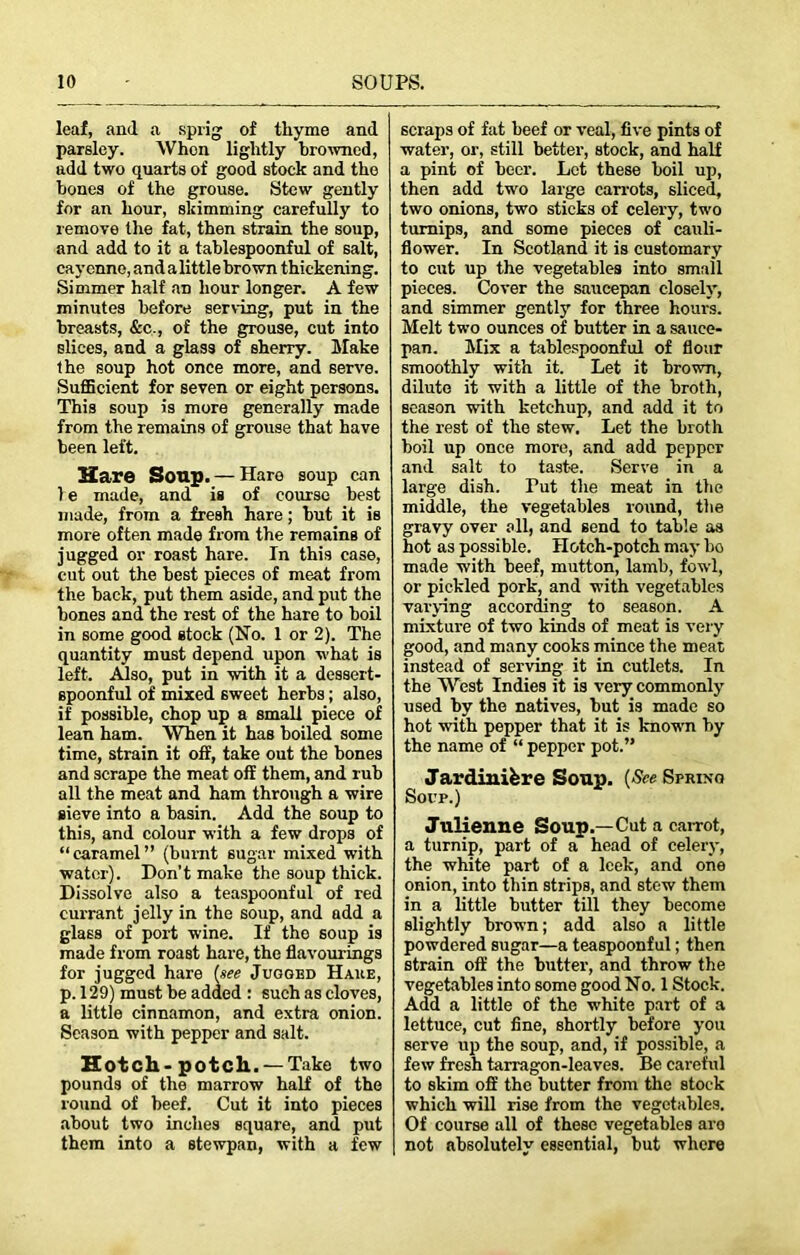 leaf, and a sprig of thyme and parsley. When lightly browned, add two quarts of good stock and the bones of the grouse. Stew gently for an hour, skimming carefully to remove the fat, then strain the soup, and add to it a tablespoonful of salt, cayenne, and a little brown thickening. Simmer half an hour longer. A few minutes before serving, put in the breasts, &c., of the grouse, cut into slices, and a glass of sherry. Make the soup hot once more, and serve. Sufficient for seven or eight persons. This soup is more generally made from the remains of grouse that have been left. Hare Soup. —Hare soup can 1 e made, and is of course best made, from a fresh hare; but it is more often made from the remains of jugged or roast hare. In this case, cut out the best pieces of meat from the back, put them aside, and put the bones and the rest of the hare to boil in some good stock (No. 1 or 2). The quantity must depend upon what is left. AJso, put in with it a dessert- spoonful of mixed sweet herbs; also, if possible, chop up a small piece of lean ham. When it has boiled some time, strain it off, take out the bones and scrape the meat off them, and rub all the meat and ham through a wire sieve into a basin. Add the soup to this, and colour with a few drops of “caramel” (burnt sugar mixed with water). Don’t make the soup thick. Dissolve also a teaspoonful of red currant jelly in the soup, and add a glass of port wine. If tho soup is made from roast hare, the flavourings for jugged hare {see Jugged Hake, p. 129) must be added : such as cloves, a little cinnamon, and extra onion. Season with pepper and salt. Hotch-potch.. — Take two pounds of the marrow half of the round of beef. Cut it into pieces about two inches square, and put them into a stewpan, with a few scraps of fat beef or veal, five pints of water, or, still better, stock, and half a pint of beer. Lot these boil up, then add two large carrots, sliced, two onions, two sticks of celery, two turnips, and some pieces of cauli- flower. In Scotland it is customary to cut up the vegetables into small pieces. Cover the saucepan closely, and simmer gently for three hours. Melt two ounces of butter in a sauce- pan. Mix a tablespoonful of flour smoothly with it. Let it brown, dilute it with a little of the broth, season with ketchup, and add it to the rest of the stew. Let the broth boil up once more, and add pepper and salt to taste. Serve in a large dish. Tut the meat in the middle, the vegetables round, the gravy over all, and send to table as hot as possible. Hotch-potch may bo made with beef, mutton, lamb, fowl, or pickled pork, and with vegetables varying according to season. A mixture of two kinds of meat is very good, and many cooks mince the meat instead of serving it in cutlets. In the West Indies it is very commonly used by the natives, but is made so hot with pepper that it is known by the name of “ pepper pot.” Jardiniere Soup. (See Spring Soup.) Julienne Soup.—Cut a carrot, a turnip, part of a head of celery, the white part of a leek, and one onion, into thin strips, and stew them in a little butter till they become slightly brown; add also a little powdered sugar—a teaspoonful; then strain off the butter, and throw the vegetables into some good No. 1 Stock. Add a little of the white part of a lettuce, cut fine, shortly before you serve up the soup, and, if possible, a few fresh tarragon-leaves. Be careful to skim off the butter from the stock which will rise from the vegetables. Of course all of these vegetables aro not absolutely essential, but where