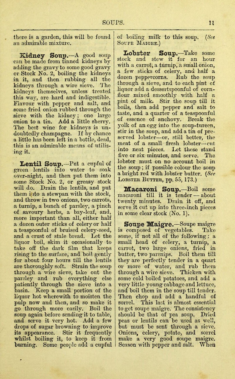 there is a garden, this will he found au admirable mixture. Sidney Soup.—A good soup can be made from tinned kidneys by adding the gravy to some good gravy or Stock No. 2, boiling the kidneys in it, and then rubbing all the kidneys through a wire sieve, 't he kidneys themselves, unless treated this way, are hard and indigestible. Flavour with pepper and salt, and some fried onion rubbed through the sieve with the kidney; one large onion to a tin. Add a little sherry. The best wine for kidneys is un- doubtedly champagne. If by chance a little has been left in a bottle, dead, this is an admirable means of utilis- ing it. Lentil Soup.—Put a cupful of green lentils into water to soak over-night, and then put them into some Stock No. 2, or greasy stock will do. Drain the lentils, and put them into a stewpan with the stock, and throw in two onions, two carrots, a turnip, a bunch of parslej’, a pinch of savoury herbs, a bay-leaf, and, more important than all, either half a dozen outer sticks of celery or half a teaspoonful of bruised celery-seed, and a crust of stale bread. Let the liquor boil, skim it occasionally to take off the dark film that keeps rising to the surface, and boil gently for about four hours till the lentils are thoroughly soft. Strain the soup through a wire sieve, take out the parsley and rub everything else patiently through the sieve into a basin. Keep a small portion of the liquor hot wherewith to moisten the pulp now and then, and so make it go through more easily. Boil the soup again before sending it to table, and serve it very hot. Add a few drops of sugar browning to improve its appearance. Stir it frequently whilst boiling it, to keep it from burning. Some people add a cupful of boiling milk to this soup. (See Soupe Maigre.) Lobster Soup.—Take some stock and stow it for an hour with a carrot, a turnip, a small onion, a few sticks of celery, and half a dozen peppercorns. Itub the soup through a sieve, and to each pint of liquor add a dessertspoonful of corn- flour mixed smoothly with half a pint of milk. Stir the soup till it boils, then add pepper and salt to taste, and a quarter of a teaspoonful of essence of anchovy. Break the yolk of an egg into the soup-tureen, stir in the soup, and add a tin of pre- served lobster—or, still better, the meat of a small fresh lobster—cut into neat pieces. Let these stand five or six minutes, and serve. The lobster must on no account boil in the soup ; if possible colour the soup a bright red with lobster butter. (See Lobster Butter, pp. 55, 173.) Macaroni Soup.—Boil some macaroni till it is tender — about twenty minutes. Drain it off, and serve it cut up into three-inch pieces in some clear stock (No. 1). Soupe Maigre.—Soupe maigre is composed of vegetables. Take some, if not all of the following: a small head of celery, a turnip, a carrot, two large onions, fried in butter, two parsnips. Boil them till they are perfectly tender in a quart or more of water, and rub them through a wire sieve. Thicken with some cold boiled potatoes, and add a very little young cabbage and lettuce, and boil them in the soup till tender. Then chop and add a handful of sorrel. This last is almost essential to get soupe maigre. The consistency should be that of pea soup. Dried peas or lentils can be used as well, but must be sent through a sieve. Onions, celery, potato, and sorrel make a very good soupe maigre. Season with pepper and salt. When