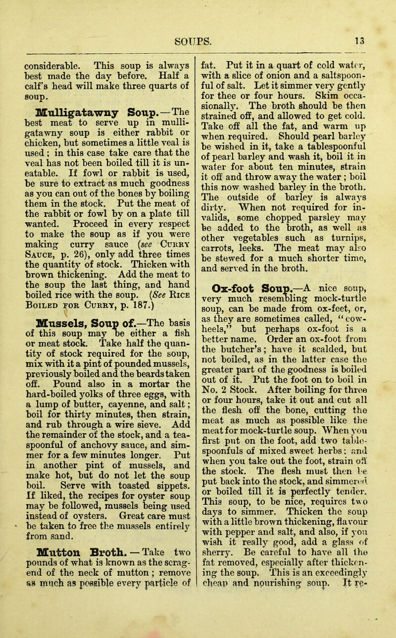 considerable. This soup is always best made the day before. Half a calf’s head will make three quarts of soup. Mulligatawny Soup.—The best meat to serve up in mulli- gatawny soup is either rabbit or chicken, but sometimes a little veal is used ; in this case take care that the veal has not been boiled till it is un- eatable. If fowl or rabbit is used, be sure to extract as much goodness as you can out of the bones by boiling them in the stock. Put the meat of the rabbit or fowl by on a plate till wanted. Proceed in every respect to make the soup as if you were making curry sauce (see Curry Sauce, p. 26), only add three times the quantity of stock. Thicken with brown thickening. Add the meat to the soup the last thing, and hand boiled rice with the soup. (See Rice Boiled for Curry, p. 187.) Mussels, Soup of.—The basis of this soup may De either a fish or meat stock. Take half the quan- tity of stock required for the soup, mix with it a pint of pounded mussels, previously boiled and the beards taken off. Pound also in a mortar the hard-boiled yolks of three eggs, with a lump of butter, cayenne, and salt; boil for thirty minutes, then strain, and rub through a wire sieve. Add the remainder of the stock, and a tea- spoonful of anchovy sauce, and sim- mer for a few minutes longer. Put in another pint of mussels, and make hot, but do not let the soup boil. Serve with toasted sippets. If liked, the recipes for oyster soup may be followed, mussels being used instead of oysters. Great care must be taken to free the mussels entirely from sand. Mutton Broth. — Take two pounds of what is known as the scrag- end of the neck of mutton; remove as much as possible every particle of fat. Put it in a quart of cold water, with a slice of onion and a saltspoon- ful of salt. Let it simmer very gently for thee or four hours. Skim occa- sionally. The broth should be then strained off, and allowed to get cold. Take off all the fat, and warm up when required. Should pearl barley be wished in it, take a tablespoonful of pearl barley and wash it, boil it in water for about ten minutes, strain it off and throw away the water; boil this now washed barley in the broth. The outside of barley is always dirty. When not required for in- valids, some chopped parsley may be added to the broth, as well as other vegetables such as turnips, carrots, leeks. The meat may also be stewed for a much shorter time, and served in the broth. Ox-foot Soup.—A nice soup, very much resembling mock-turtle soup, can be made from ox-feet, or, as they are sometimes called, “ cow- heels,” but perhaps ox-foot is a better name. Order an ox-foot from the butcher’s; have it scalded, but not boiled, as in the latter case the greater part of the goodness is boiled out of it. Put the foot on to boil in No. 2 Stock. After boiling for three or four hours, take it out and cut all the flesh off the bone, cutting the meat as much as possible like the meat for mock-turtle soup. When you first put on the foot, add two table- spoonfuls of mixed sweet herbs; and when you take out the foot, strain off the stock. The flesh must then be put back into the stock, and simmered or boiled till it is perfectly tender. This soup, to be nice, requires two days to simmer. Thicken the soup with a little brown thickening, flavour with pepper and salt, and also, if you wish it really good, add a glass of sherry. Be careful to have all the fat removed, especially after thicken- ing the soup. This is an exceedingly cheap and nourishing soup. It re-