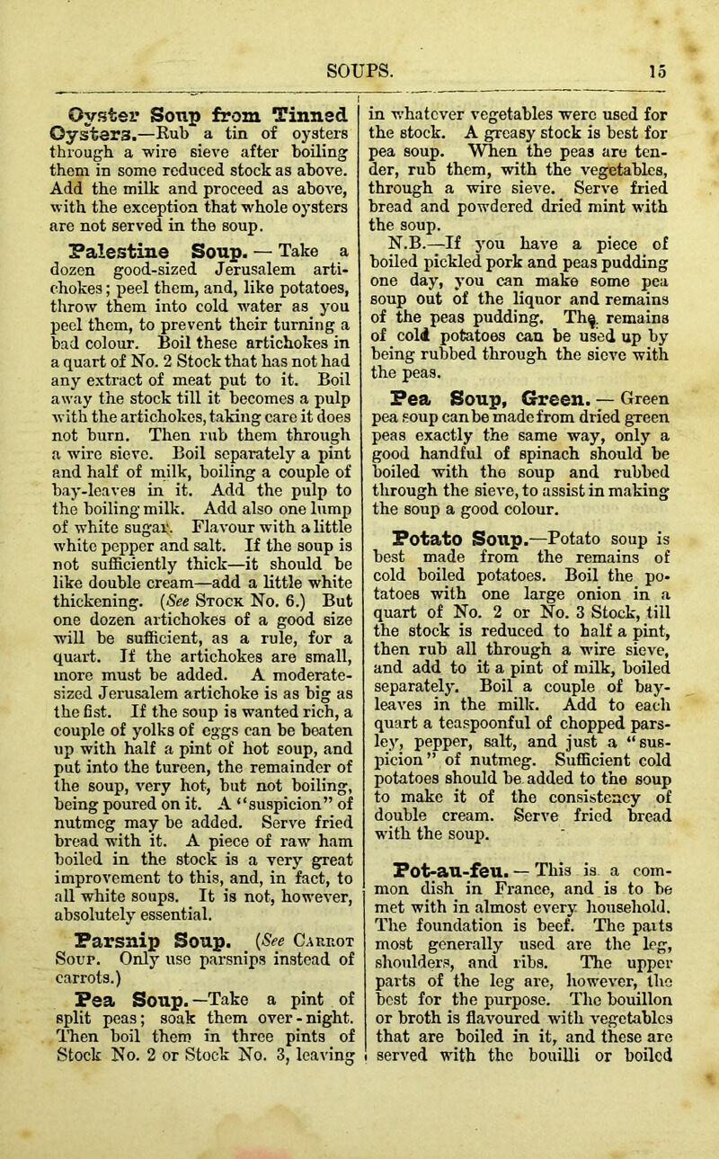 Oyster Soup from Tinned Oysters.—Rul) a tin of oysters through a wire sieve after boiling them in somo reduced stock as above. Add the milk and proceed as above, with the exception that whole oysters are not served in the soup. Palestine Soup. — Take a dozen good-sized Jerusalem arti- chokes ; peel them, and, like potatoes, throw them into cold water as you peel them, to prevent their turning a bad colour. Boil these artichokes in a quart of No. 2 Stock that has not had any extract of meat put to it. Boil away the stock till it becomes a pulp with the artichokes, taking care it does not burn. Then rub them through a wire sieve. Boil separately a pint and half of milk, boiling a couple of bay-leaves in it. Add the pulp to the boiling milk. Add also one lump of white sugar. Flavour with a little white pepper and salt. If the soup is not sufficiently thick—it should be like double cream—add a little white thickening. (See Stock No. 6.) But one dozen artichokes of a good size will be sufficient, as a rule, for a quart. If the artichokes are small, more must be added. A moderate- sized Jerusalem artichoke is as big as the fist. If the soup is wanted rich, a couple of yolks of eggs can be beaten up with half a pint of hot soup, and put into the tureen, the remainder of the soup, very hot, but not boiling, being poured on it. A “suspicion” of nutmeg may be added. Serve fried bread with it. A piece of raw ham boiled in the stock is a very great improvement to this, and, in fact, to all white soups. It is not, however, absolutely essential. Parsnip Soup. (See Carrot Soup. Only use parsnips instead of carrots.) Pea Soup. —Take a pint of split peas; soak them over-night. Then boil them in three pints of Stock No. 2 or Stock No. 3, leaving in whatever vegetables were used for the stock. A greasy stock is best for pea soup. When the peas are ten- der, rub them, with the vegetables, through a wire sieve. Serve fried bread and powdered dried mint with the soup. N.B.—If you have a piece of boiled pickled pork and peas pudding one day, you can make some pea soup out of the liquor and remains of the peas pudding. Th^. remains of cold potatoes can be used up by being rubbed through the sieve with the peas. Pea Soup, Green. — Green pea soup can be made from dried green peas exactly the same way, only a good handful of spinach should be boiled with the soup and rubbed through the sieve, to assist in making the soup a good colour. Potato Soup.—Potato soup is best made from the remains of cold boiled potatoes. Boil the po- tatoes with one large onion in a quart of No. 2 or No. 3 Stock, till the stock is reduced to half a pint, then rub all through a wire sieve, and add to it a pint of milk, boiled separately. Boil a couple of bay- leaves in the milk. Add to each quart a teaspoonful of chopped pars- ley, pepper, salt, and just a “sus- picion” of nutmeg. Sufficient cold potatoes should be added to the soup to make it of the consistency of double cream. Serve fried bread with the soup. Pot-au-feu. — This is a com- mon dish in France, and is to he met with in almost every household. The foundation is beef. The paits most generally used are the leg, shoulders, and ribs. The upper parts of the leg are, however, the best for the purpose. The bouillon or broth is flavoured with vegetables that are boiled in it, and these are served with the bouilli or boiled