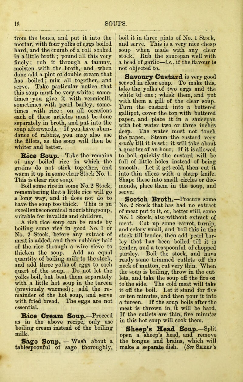 from the bones, and put it into the mortar, with four yolks of eggs boiled hard, and the crumb of a roll soaked in a little broth ; pound all this very finely; rub it through a tammy, moisten with the broth, and when done add a pint of double cream that has boiled; mix all together, and serve. Take particular notice that this soup must be very white; some- times you give it with vermicelli, sometimes with pearl barley, some- times with rice: on all occasions each of these articles must be done separately in broth, and put into the soup afterwards. If you have abun- dance of rabbits, you may also use the fillets, as the soup will then be whiter and better. Kice Soup.—Take the remains of any boiled rice in which the grains do not stick together, and warm it up in some clear Stock No. 1. This is clear rice soup. Boil some rice in some No. 2 Stock, remembering that a little rice will go a long way, and it does not do to have the soup too thick. This is an excellenteconomical nourishingsoup, suitable for invalids and children. A rich rice soup can be made by boiling some rice in good No. 1 or No. 2 Stock, before any extract of meat is added, and then rubbing half of the rice through a wire sieve to thicken the soup. Add an equal quantity of boiling milk to the stock, and add three yolks of eggs to each quart of the soup. Do not let the yolks boil, but beat them separately with a little hot soup in the tureen (previously warmed) ; add the re- mainder of the hot soup, and serve with fried bread. The eggs are not essential. Rice Cream Soup.—-Proceed as in the above recipe, only use boiling cream instead of the boiling milk. Sago Soup. — Wash about a tablespoonful of sago thoroughly, boil it in three pints of No. 1 Stock, and serve. This is a very nice cheap soup when made with any clear stock. Eub the saucepan well with a head of garlic—i.e., if the flavour is not objected to. Savoury Custard is very good served in clear soup. To make this, take the yolks of two eggs and the white of one; whisk them, and put with them a gill of the clear soup. Turn the custard into a buttered gallipot, cover the top with buttered paper, and place it in a saucepan with hot water two or three inches deep. The water must not touch the paper. Steam the custard very gently till it is set; it will take about a quarter of an hour. If it is allowed to boil quickly the custard will be full of little holes instead of being smooth. Let it get cold, then cut it into thin slices with a sharp knife. Shape these into small circles or dia- monds, place them in the soup, and serve. Scotch Broth.—Procure some No. 2 Stock that has had no extract of meat put to it, or, better still, some No. 1 Stock, also without extract of ; meat. Cut up some carrot, turnip, and celery small, and boil this in tlio stock till tender, then add pearl bar- ley that has been boiled till it is tender, and a teaspoonful of chopped parsley. Boil the stock, and have ready some trimmed cutlets off the neck of mutton, cut very thin. When the soup is boiling, throw in the cut lets, and take the soup off the fire os to the side. The cold moat will take it off the boil. Let it stand for five or ten minutes, and then pour it into a tureen. If the soup boils after tho meat is thrown in, it will be hard. If the cutlets are thin, five minutes in this hot soup will cook them. Sheep’s Head Soup.—Split open a sheep’s head, and remove the tongue and brains, which will make a separate dish. (See Sheep’s