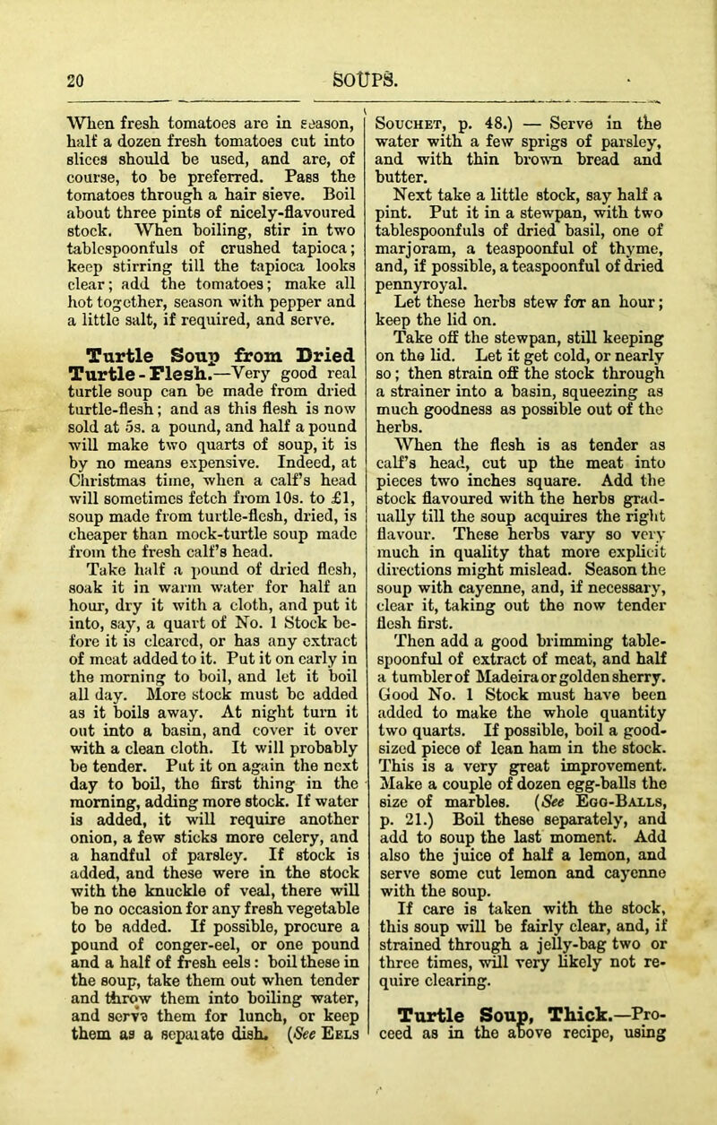 . \ When fresh tomatoes are in season, half a dozen fresh tomatoes cut into slices should be used, and are, of course, to be preferred. Pass the tomatoes through a hair sieve. Boil about three pints of nicely-flavoured stock. When boiling, stir in two tablespoonfuls of crushed tapioca; keep stirring till the tapioca looks clear; add the tomatoes; make all hot together, season with pepper and a little salt, if required, and serve. Turtle Soup from Dried Turtle -Flesh..—Very good real turtle soup can be made from dried turtle-flesh; and as this flesh is now sold at 5s. a pound, and half a pound will make two quarts of soup, it is by no means expensive. Indeed, at Christmas time, when a calf’s head will sometimes fetch from 10s. to £1, soup made from turtle-flesh, dried, is cheaper than mock-turtle soup made from the fresh calf’s head. Take half a pound of dried flesh, soak it in warm water for half an hour, dry it with a cloth, and put it into, say, a quart of No. 1 Stock be- fore it is cleared, or has any extract of moat added to it. Put it on early in the morning to boil, and let it boil all day. More stock must be added as it boils away. At night turn it out into a basin, and cover it over with a clean cloth. It will probably be tender. Put it on again the next day to boil, the first thing in the morning, adding more stock. If water is added, it will require another onion, a few sticks more celery, and a handful of parsley. If stock is added, and these were in the stock with the knuckle of veal, there will be no occasion for any fresh vegetable to be added. If possible, procure a pound of conger-eel, or one pound and a half of fresh eels: boil these in the soup, take them out when tender and throw them into boiling water, and senf'B them for lunch, or keep them as a separate dish. (See Eels Souchet, p. 48.) — Serve in the water with a few sprigs of parsley, and with thin brown bread and butter. Next take a little stock, say half a pint. Put it in a stewpan, with two tablespoonfuls of dried basil, one of marjoram, a teaspoonful of thyme, and, if possible, a teaspoonful of dried pennyroyal. Let these herbs stew for an hour; keep the lid on. Take off the stewpan, still keeping on the lid. Let it get cold, or nearly so; then strain off the stock through a strainer into a basin, squeezing as much goodness as possible out of the herbs. When the flesh is as tender as calf’s head, cut up the meat into pieces two inches square. Add the stock flavoured with the herbs grad- ually till the soup acquires the right flavour. These herbs vary so very much in quality that more explicit directions might mislead. Season the soup with cayenne, and, if necessary, clear it, taking out the now tender flesh first. Then add a good brimming table- spoonful of extract of meat, and half a tumbler of Madeira or golden sherry. Good No. 1 Stock must have been added to make the whole quantity two quarts. If possible, boil a good- sized piece of lean ham in the stock. This is a very great improvement. Make a couple of dozen egg-balls the size of marbles. (See Egg-Balls, p. 21.) Boil these separately, and add to soup the last moment. Add also the juice of half a lemon, and serve some cut lemon and cayenne with the soup. If care is taken with the stock, this soup will be fairly clear, and, if strained through a jelly-bag two or three times, wffl very likely not re- quire clearing. Turtle Soup, Thick.—Pro- ceed as in the above recipe, using