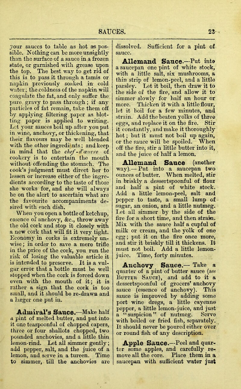 jour sauces to talile as hot as pos- sible. Nothing can he more unsightly than the surface of a sauce in a frozen state, or garnished with grease upon the top. The best way to get rid of this i3 to pass it through a tamis or napkin previously soalced in cold water; the coldness of the napkin will coagulate the fat, and only suffer the pure gravy to pass through ; if any particles of fat remain, take them off by applying filtering paper as blot- ting paper is applied to writing. Let your sauces boil up after you put in wine, anchovy, or thickening, that their flavours may be well blended with the other ingredients ; and keep in mind that the chef-d’oeuvre of cookery is to entertain the mouth without offending the stomach. The cook’s j udgment must direct her to lessen or increase either of the ingre- dients according to the taste of those she works for, and she will always be on the alert to ascertain what are the favourite accompaniments de- sired with each dish. When you open a bottle of ketchup, essence of anchovy, &c., throw away the old cork and stop it closely with a new cork that will fit it very tight. Economy in corks is extremely un- wise ; in order to save a mere trifle in the price of the cork, you run the risk of losing the valuable article it is intended to preserve. It is a vul- gar error that a bottle must he well stopped when the cork is forced down even with the mouth of it; it is rather a sign that the cork is too small, and it should be re-drawn and a larger one put in. Admiral’s Sauce.—Make half a pint of melted butter, and put into it one teaspoonful of chopped capers, three or four shallots chopped, two pounded anchovies, and a little thin lemon-rind. Let all simmer gently; add pepper, salt, and the juice of a lemon, and serve in a tureen. Time to simmer, till the anchovies are dissolved. Sufficient for a pint of sauce. Allemand Sauce.—Put into a saucepan One pint of white stock, with a little salt, six mushrooms, a thin strip of lemon-peel, and a little parsley. Let it boil, then draw it to the side of the fire, and allow it to simmer slowly for half an hour or more. Thicken it with a little flour, let it boil for a few minutes, and strain. Add the beaten yolks of three eggs, and replace it on the fire. Stir it constantly, and make it thoroughly hot; but it must not boil up again, or the sauce will be spoiled. When off the fire, stir a little butter into it, and the j uice of half a lemon. Allemand Sauce (another way).— Put into a saucepan two ounces of butter. When melted, stir in briskly a dessertspoonful of flour and half a pint of white stock. Add a little lemon-peel, salt and pepper to taste, a small lump of sugar, an onion, and a little nutmeg. Let all simmer by the side of the fire for a short time, and then strain. Mix with the sauce half a cupful of milk or cream, and the yolk of one egg; put it on the fire once more, and stir it briskly till it thickens. It must not boil. Add a little lemon- juice. Time, forty minutes. Anchovy Sauce.— Take a quarter of a pint of butter sauce (see Sauce), and add to it a dessertspoonful of grocers’ anchovy sauce (essence of anchovy). This sauce is improved by adding some port wine dregs, a little cayenne pepper, a little lemon-juice, and just a “suspicion” of nutmeg. Serve with boiled or fried fish, separately. It should never be poured either over or round fish of any description. Apple Sauce.—Peel and quar- ter some apples, and carefully re- move all the core. Place them in a saucepan with sufficient water just
