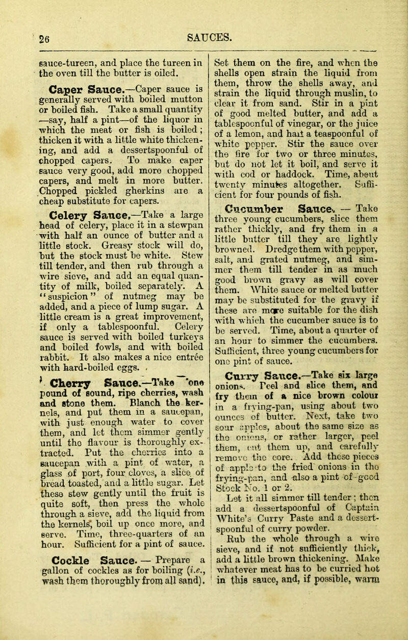 sauce-tureen, and place the tureen in the oven till the butter is oiled. Caper Sauce.—Caper sauce is generally served with boiled mutton or boiled fish. Take a small quantity —say, half a pint—of the liquor in which the meat or fish is boiled; thicken it with a little white thicken- ing, and add a dessertspoonful of chopped capers. To make caper sauce very good, add more chopped capers, and melt in more butter. Chopped pickled gherkins are a cheap substitute for capers. Celery Sauce.—Take a large head of celery, place it in a stewpan with half an ounce of butter and a little stock. Greasy stock will do, hut the stock must he white. Stew till tendor, and then rub through a wire sieve, and add an equal quan- tity of milk, boiled separately. A * ‘ suspicion ” of nutmeg may be added, and a piece of lump sugar. A little cream is a great improvement, if only a tablespoonful. Celery sauce is served with boiled turkeys and boiled fowls, and with boiled rabbit. It also makes a nice entree with hard-boiled eggs. . * Cherry Sauce.—Take ’one pound of sound, ripe cherries, wash and stone them. Blanch the ker- nels, and put them in a saucepan, with just enough water to cover them, and let them simmer gently until the flavour is thoroughly ex- tracted. Put the cherries into a saucepan with a pint of water, a glass of port, four cloves, a slice, of bread toasted, and a little sugar. Let these stew gently until the fruit is quite 6oft, then press the whole through a sieve, add the liquid from ! the kernels', boil up once more, and serve. Time, three-quarters of an hour. Sufficient for a pint of sauce. Cockle Sauce. — Prepare a gallon of cockles as for boiling (i.e., wash them thoroughly from all sand). Set them on the fire, and when th9 shells open strain the liquid from them, throw the shells away, and strain the liquid through muslin, to clear it from sand. Stir in a pint of good melted butter, and add a tablespocnful of vinegar, or the juice of a lemon, and hart a teaspoonful of white pepper. Stir the 6auce over the fire for two or three minutes, but do not let it boil, and serve it with cod or haddock. Time, about twenty minutes altogether. Suffi- cient for four pounds of fish. Cucumber Sauce,, — Take three young cucumbers, slice them rather thickly, and fry them in a little butter till they are lightly browned. Dredge them with peppor, salt, and grated nutmeg, and sim- mer them till tender in as much good brown gravy as will cover them. White sauce or melted buttor may he substituted for the gravy if these are mere suitable for the dish with which the cucumber sauce is to he served. Time, about a quarter of an hour to simmer the cucumbers. Sufficient, three young cucumbers for one pint of sauce. Curry Sauce.—Take six large onions. reel and slice them, and fry them of a nice brown colour in a frying-pan, using about two ounces of butter. Next, take two sour apples, about the same size as the onions, or rather larger, peel them, cut them up, and carefully remove the core. Add these pieces of apple-to the fried onions in tho frying-pan, and ulso a pint of good Stock No. 1 or 2. Let it all simmer till tender ; then add a dessertspoonful of Captain White’s Curry Paste and a dessert- spoonful of curry powder. Rub the whole through a wire ; sieve, and if not sufficiently thick, ! add a little brown thickening. Make whatever meat has to be curried hot in this sauce, and, if possible, warn
