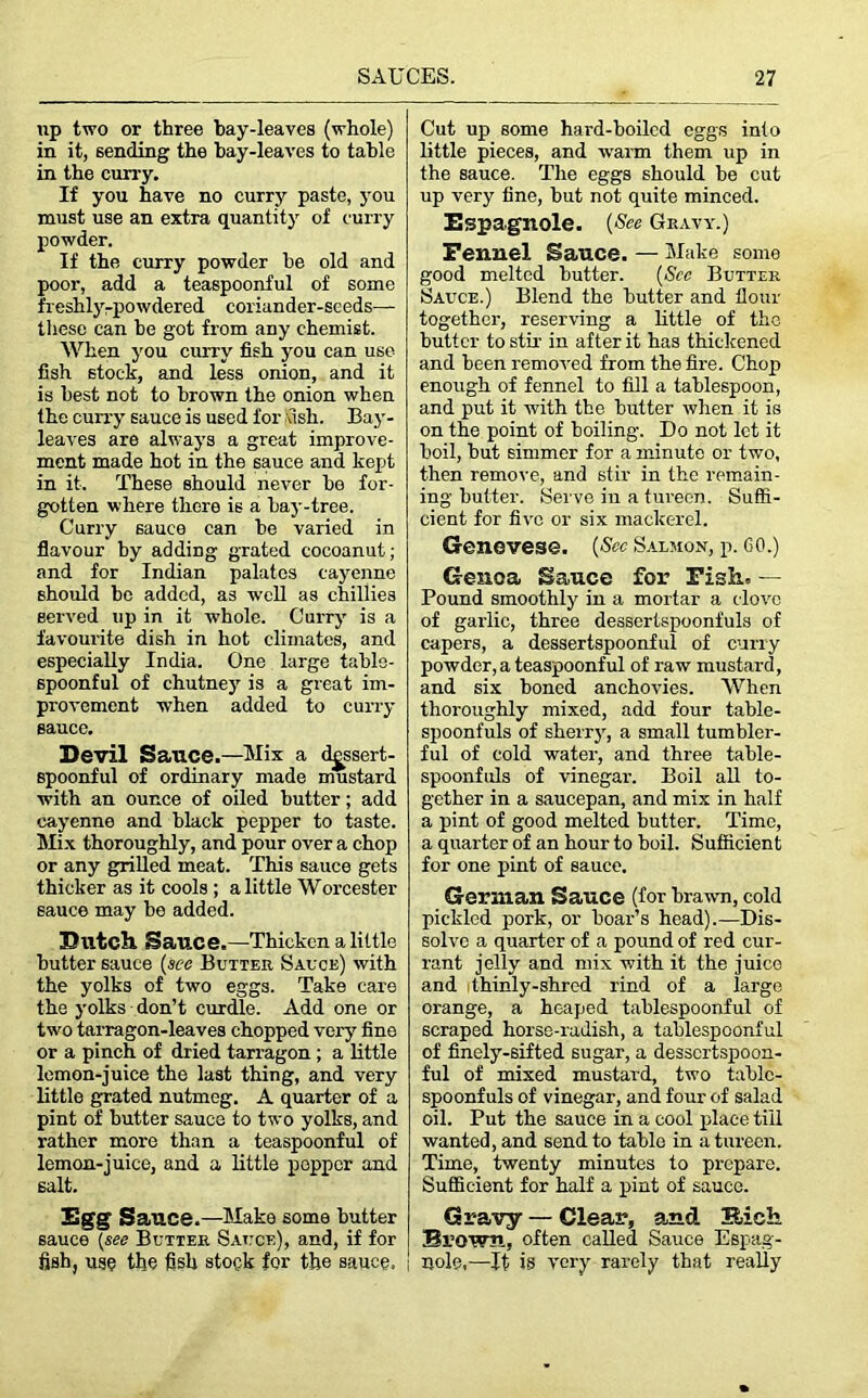 up two or three bay-leaves (whole) in it, sending the bay-leaves to table in the curry. If you have no curry paste, you must use an extra quantity of curry powder. If the curry powder be old and poor, add a teaspoonful of some freshly rpowdered coriander-seeds— these can be got from any chemist. When you curry fish you can use fish stock, and less onion, and it is best not to brown the onion when the curry sauce is used for fish. Bay- leaves are always a great improve- ment made hot in the sauce and kept in it. These should never be for- gotten where there is a bay-tree. Curry sauce can be varied in flavour by adding grated cocoanut; and for Indian palates cayenne should bo added, as well as chillies served up in it whole. Curry is a favourite dish in hot climates, and especially India. One large table- spoonful of chutney is a great im- provement when added to curry sauce. Devil Sauce.—Mix a dessert- spoonful of ordinary made mustard with an ounce of oiled butter; add cayenne and black pepper to taste. Mix thoroughly, and pour over a chop or any grilled meat. This sauce gets thicker as it cools ; a little Worcester sauce may be added. Dutch. Sauce.—Thicken a little butter sauce (see Butter Sauce) with the yolks of two eggs. Take care the yolks don’t curdle. Add one or two tarragon-leaves chopped very fine or a pinch of dried tarragon ; a little lemon-juice the last thing, and very little grated nutmeg. A quarter of a pint of butter sauce to two yolks, and rather more than a teaspoonful of lemon-juice, and a little popper and salt. Egg Sauce.—Make some butter sauce [see Butter Sauce), and, if for fish, us? the fish stock for the sauce. Cut up some hard-boiled eggs into little pieces, and warm them up in the sauce. The eggs should be cut up very fine, but not quite minced. Espagnole. (See Gravy.) Fennel Sauce. — Make some good melted butter. (See Butter Sauce.) Blend the butter and flour together, reserving a little of the butter to stir in after it has thickened and been removed from the fire. Chop enough of fennel to fill a tablespoon, and put it with the butter when it is on the point of boiling. Do not let it boil, but simmer for a minute or two, then remove, and stir in the remain- ing butter. Serve in a tureen. Suffi- cient for five or six mackerel. Genevese. (Sec Salmon, p. CO.) Genoa Sauce for Fish.. — Pound smoothly in a mortar a clove of garlic, three dessertspoonfuls of capers, a dessertspoonful of curry powder, a teaspoonful of raw mustard, and six boned anchovies. When thoroughly mixed, add four table- spoonfuls of sherry, a small tumbler- ful of cold water, and three table- spoonfuls of vinegar. Boil all to- gether in a saucepan, and mix in half a pint of good melted butter. Time, a quarter of an hour to boil. Sufficient for one pint of sauce. German Sauce (for brawn, cold pickled pork, or boar’s head).—Dis- solve a quarter of a pound of red cur- rant jelly and mix with it the juice and thinly-shred rind of a large orange, a heaped tablespoonful of scraped horse-radish, a tablespoonful of finely-sifted sugar, a dessertspoon- ful of mixed mustard, two tabic- spoonfuls of vinegar, and four of salad oil. Put the sauce in a cool place till wanted, and send to table in a tureen. Time, twenty minutes to prepare. Sufficient for half a pint of sauce. Gravy — Clear, and Rich. Brown, often called Sauce Espag- nole,—It is very rarely that really