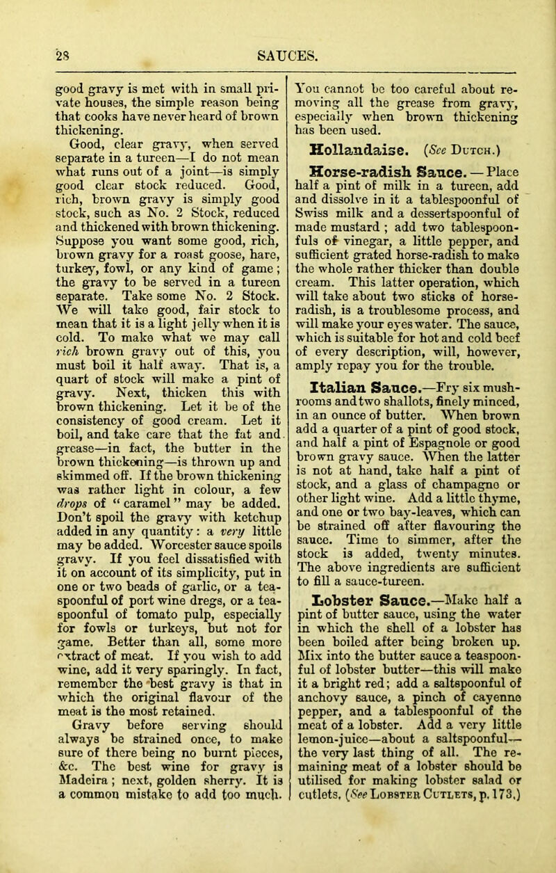 good gravy is met with in small pri- vate houses, the simple reason being that cooks have never heard of brown thickening. Good, clear gravy, when served separate in a tureen—I do not mean what runs out of a joint—is simply good clear stock reduced. Good, rich, brown gravy is simply good stock, such as No. 2 Stock, reduced and thickened with brown thickening. Suppose you want some good, rich, brown gravy for a roast goose, hare, turkey, fowl, or any kind of game; the gravy to be served in a tureen separate. Take some No. 2 Stock. We will take good, fair stock to mean that it is a light jelly when it is cold. To make what we may call rich brown gravy out of this, you must boil it half away. That is, a quart of stock will make a pint of gravy. Next, thicken this with brown thickening. Let it be of the consistency of good cream. Let it boil, and take care that the fat and grease—in fact, the butter in the brown thickening—is thrown up and skimmed off. If the brown thickening was rather light in colour, a few drops of “ caramel ” may be added. Don’t spoil the gravy with ketchup added in any quantity : a very little may be added. Worcester sauce spoils gravy. If you feel dissatisfied with it on account of its simplicity, put in one or two beads of garlic, or a tea- spoonful of port wine dregs, or a tea- spoonful of tomato pulp, especially for fowls or turkeys, but not for game. Better than all, some more extract of meat. If you wish to add wine, add it very sparingly. In fact, remember the best gravy is that in which the original flavour of the meat is the most retained. Gravy before serving should always be strained once, to make sure of there being no burnt pieces, &c. The best wine for gravy is Madeira ; next, golden sheny. It is a common mistake to add too much. You cannot be too careful about re- moving all the grease from gravy, especially when brown thickening has been used. Hollandaise. (See Dutch.) Horse-radish Sauce. — Place half a pint of milk in a tureen, add and dissolve in it a tablespoonful of Swiss milk and a dessertspoonful of made mustard ; add two tablespoon- fuls of vinegar, a little pepper, and sufficient grated horse-radish to make the whole rather thicker than double cream. This latter operation, which will take about two sticks of horse- radish, is a troublesome process, and will make your eyes water. The sauce, which is suitable for hot and cold beef of every description, will, however, amply repay you for the trouble. Italian Sauce.—Pry six mush- rooms and two shallots, finely minced, in an ounce of butter. When brown add a quarter of a pint of good stock, and half a pint of Espagnole or good brown gravy sauce. When the latter is not at hand, take half a pint of stock, and a glass of champagno or other light wine. Add a little thyme, and one or two bay-leaves, which can be strained off after flavouring the sauce. Time to simmer, after the stock i3 added, twenty minutes. The above ingredients are sufficient to fill a sauce-tureen. Lobster Sauce.—Make half a pint of butter sauce, using the water in which the shell of a lobster has been boiled after being broken up. Mix into the butter sauce a teaspoon- ful of lobster butter—this will make it a bright red; add a saltspoonful of anchovy sauce, a pinch of cayenne pepper, and a tablespoonful of the meat of a lobster. Add a very little lemon-juice—about a saltspoonful— the very last thing of all. The re- maining meat of a lobster should be utilised for making lobster salad or cutlets. {See Lobster Cutlets, p. 173,)
