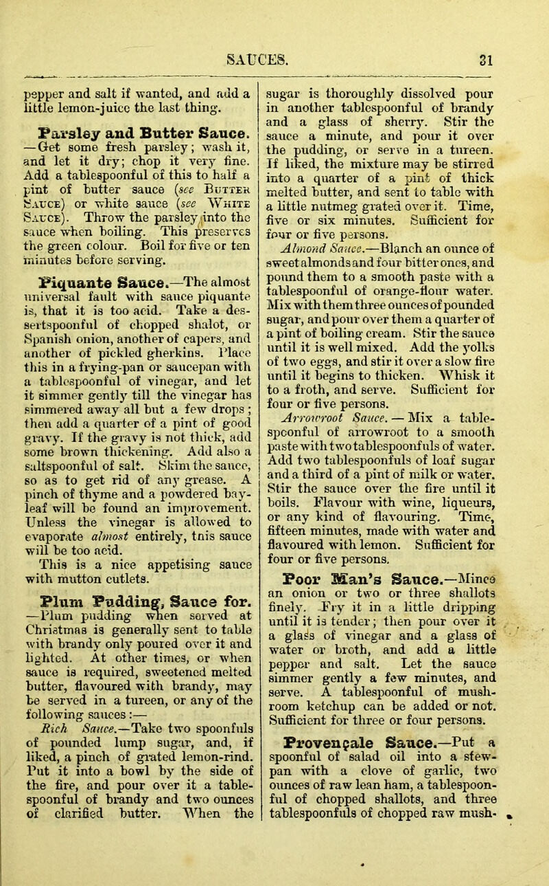 pepper and salt if wanted, and add a little lemon-juice the last thing. Parsley and Butter Sauce. —Get some fresh parsley; wash it, and let it dry; chop it very fine. Add a tablespoonful of this to half a pint of butter sauce (see Butter Sauce) or white sauce (see White Sauce). Throw the parsley .(into the sauce when boiling. This preserves the green colour. Boil for five or ten minutes before serving. Piquante Sauce.—The almost universal fault with sauce piquante is, that it is too acid. Take a des- sertspoonful of chopped shalot, or Spanish onion, another of capers, and another of pickled gherkins. Place this in a frying-pan or saucepan with a tablespoonful of vinegar, and let it simmer gently till the vinegar has simmered awray all but a few drops ; then add a quarter of a pint of good gravy. If the gravy is not thick, add some brown thickening. Add also a sultspoonful of salt. Skim the sauce, so as to get rid of any grease. A pinch of thyme and a powdered bay- leaf will be found an improvement. Unless the vinegar is allowed to evaporate almost entirely, tnis sauce will be too acid. This is a nice appetising sauce with mutton cutlets. Plum Pudding, Saties for. —Plum pudding wnen served at Christmas is generally sent to table with brandy only poured over it and lighted. At other times, or when sauce is required, swreetened melted butter, flavoured with brandy, may be served in a tureen, or any of the following sauces:— Rich Sauce.—Take two spoonfuls of pounded lump sugar, and, if liked, a pinch of grated lemon-rind. Put it into a bowl by the side of the fire, and pour over it a table- spoonful of brandy and two ounces of clarified butter. When the sugar is thoroughly dissolved pour in another tablespoonful of brandy and a glass of sherry. Stir the sauce a minute, and pour it over the pudding, or serve in a tureen. If liked, the mixture may he stirred into a quarter of a pint of thick melted butter, and sent to table with a little nutmeg grated over it. Time, five or six minutes. Sufficient for four or five persons. Almond Sauce.—Blanch an ounce of sweet almondsand four hitter ones, and pound them to a smooth paste with a tablespoonful of orange-flour water. Mix with them three ounces of pounded sugar, and pour over them a quart er of a pint of boiling cream. Stir the sauce until it is well mixed. Add the yolks of two eggs, and stir it over a slow fire until it begins to thicken. Whisk it to a froth, and serve. Sufficient for four or five persons. Arrowroot Sauce. — Mix a table- spconful of arrowroot to a smooth paste withtwotablespoonfuls of water. Add two tablespoonfuls of loaf sugar and a third of a pint of milk or water. Stir the sauce over the fire until it boils. Flavour with wine, liqueurs, or any kind of flavouring. Time-, fifteen minutes, made with water and flavoured with lemon. Sufficient for four or five persons. Boor Man’s Sauce.—Minco an onion or two or three shallots finely. Fry it in a little dripping until it is tender ; then pour over it a glass of vinegar and a glass of water or broth, and add a little pepper and salt. Let the sauce simmer gently a few minutes, and serve. A tahlespoonful of mush- room ketchup can be added or not. Sufficient for three or four persons. Proven pale Sauce.—Put a spoonful of salad oil into a sfew- pan with a clove of garlic, two ounces of raw lean ham, a tahlespoon- ful of chopped shallots, and three tablespoonfuls of chopped raw mush-