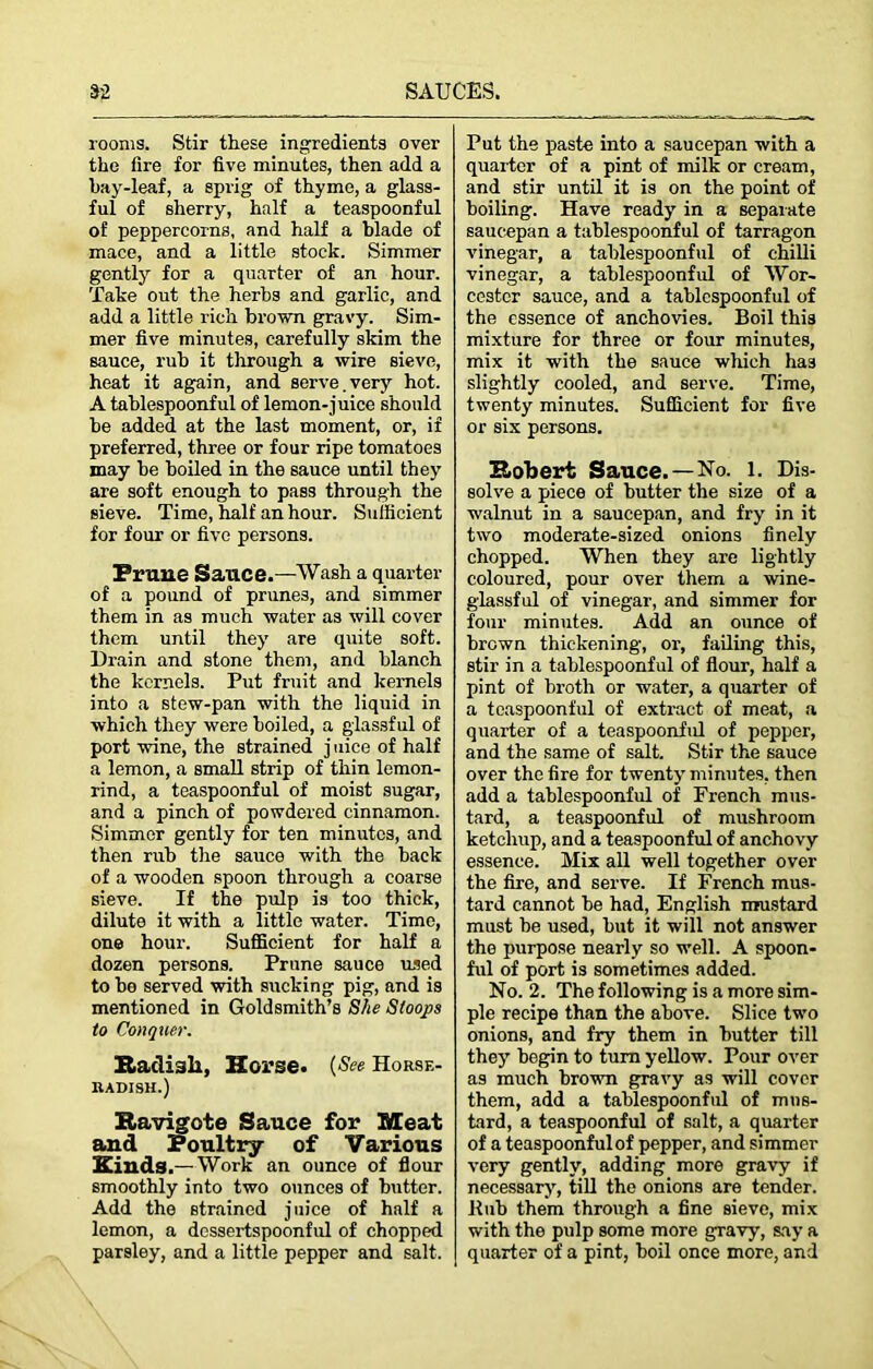 rooms. Stir these ingredients over the fire for five minutes, then add a bay-leaf, a sprig of thyme, a glass- ful of sherry, half a teaspoonful of peppercorns, and half a blade of mace, and a little stock. Simmer gently for a quarter of an hour. Take out the herbs and garlic, and add a little rich brown gravy. Sim- mer five minutes, carefully skim the sauce, rub it through a wire sieve, heat it again, and serve.very hot. A tablespoonful of lemon-juice should be added at the last moment, or, if preferred, three or four ripe tomatoes may be boiled in the sauce until they are soft enough to pass through the sieve. Time, half an hour. Sufficient for four or five persons. Prune Sauce.—Wash a quarter of a pound of prunes, and simmer them in as much water as will cover them until they are quite soft. Drain and stone them, and blanch the kernels. Put fruit and kernels into a stew-pan with the liquid in which they were boiled, a glassful of port wine, the strained j nice of half a lemon, a small strip of thin lemon- rind, a teaspoonful of moist sugar, and a pinch of powdered cinnamon. Simmer gently for ten minutes, and then rub the sauce with the back of a wooden spoon through a coarse sieve. If the pulp is too thick, dilute it with a little water. Time, one hour. Sufficient for half a dozen persons. Prune sauce used to be served with sucking pig, and is mentioned in Goldsmith’s She Stoops to Conquer. Radiali, Horse. (See Horse- radish.) Ravigote Sauce for Meat and Poultry of Various Kinds- Work an ounce of flour smoothly into two ounces of butter. Add the strained juice of half a lemon, a dessertspoonful of chopped parsley, and a little pepper and salt. Put the paste into a saucepan with a quarter of a pint of milk or cream, and stir until it is on the point of boiling. Have ready in a separate saucepan a tablespoonful of tarragon vinegar, a tablespoonful of chilli vinegar, a tablespoonful of Wor- cester sauce, and a tablcspoonful of the essence of anchovies. Boil this mixture for three or four minutes, mix it with the sauce which has slightly cooled, and serve. Time, twenty minutes. Sufficient for five or six persons. Robert Sauce. —No. 1. Dis- solve a piece of butter the size of a walnut in a saucepan, and fry in it two moderate-sized onions finely chopped. When they are lightly coloured, pour over them a wine- glassful of vinegar, and simmer for four minutes. Add an ounce of brown thickening, or, failing this, stir in a tablespoonful of flour, half a pint of broth or water, a quarter of a teaspoonful of extract of meat, a quarter of a teaspoonful of pepper, and the same of salt. Stir the sauce over the fire for twenty minutes, then add a tablespoonful of French mus- tard, a teaspoonful of mushroom ketchup, and a teaspoonful of anchovy essence. Mix all well together over the fire, and serve. If French mus- tard cannot be had, English mustard must be used, but it will not answer the purpose nearly so well. A spoon- ful of port is sometimes added. No. 2. The following is a more sim- ple recipe than the above. Slice two onions, and fry them in butter till they begin to turn yellow. Pour over as much brown gravy as will cover them, add a tablespoonful of mus- tard, a teaspoonful of salt, a quarter of a teaspoonfulof pepper, and simmer very gently, adding more gravy if necessary, till the onions are tender, llub them through a fine sieve, mix with the pulp some more gravy, say a quarter of a pint, boil once more, and